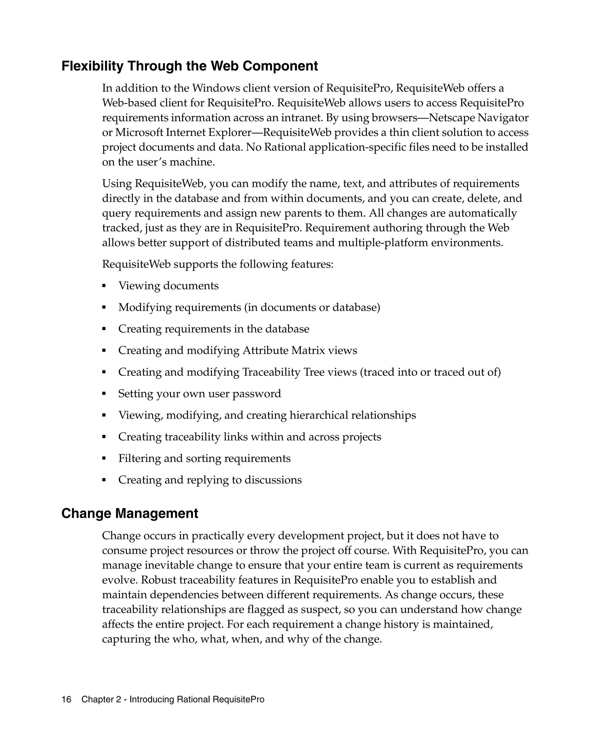 Flexibility Through the Web Component
          In addition to the Windows client version of RequisitePro, RequisiteWeb offers a
          Web-based client for RequisitePro. RequisiteWeb allows users to access RequisitePro
          requirements information across an intranet. By using browsers—Netscape Navigator
          or Microsoft Internet Explorer—RequisiteWeb provides a thin client solution to access
          project documents and data. No Rational application-specific files need to be installed
          on the user’s machine.
          Using RequisiteWeb, you can modify the name, text, and attributes of requirements
          directly in the database and from within documents, and you can create, delete, and
          query requirements and assign new parents to them. All changes are automatically
          tracked, just as they are in RequisitePro. Requirement authoring through the Web
          allows better support of distributed teams and multiple-platform environments.
          RequisiteWeb supports the following features:
          ■   Viewing documents
          ■
              Modifying requirements (in documents or database)
          ■
              Creating requirements in the database
          ■   Creating and modifying Attribute Matrix views
          ■
              Creating and modifying Traceability Tree views (traced into or traced out of)
          ■
              Setting your own user password
          ■   Viewing, modifying, and creating hierarchical relationships
          ■
              Creating traceability links within and across projects
          ■
              Filtering and sorting requirements
          ■   Creating and replying to discussions


Change Management
          Change occurs in practically every development project, but it does not have to
          consume project resources or throw the project off course. With RequisitePro, you can
          manage inevitable change to ensure that your entire team is current as requirements
          evolve. Robust traceability features in RequisitePro enable you to establish and
          maintain dependencies between different requirements. As change occurs, these
          traceability relationships are flagged as suspect, so you can understand how change
          affects the entire project. For each requirement a change history is maintained,
          capturing the who, what, when, and why of the change.




16   Chapter 2 - Introducing Rational RequisitePro
 