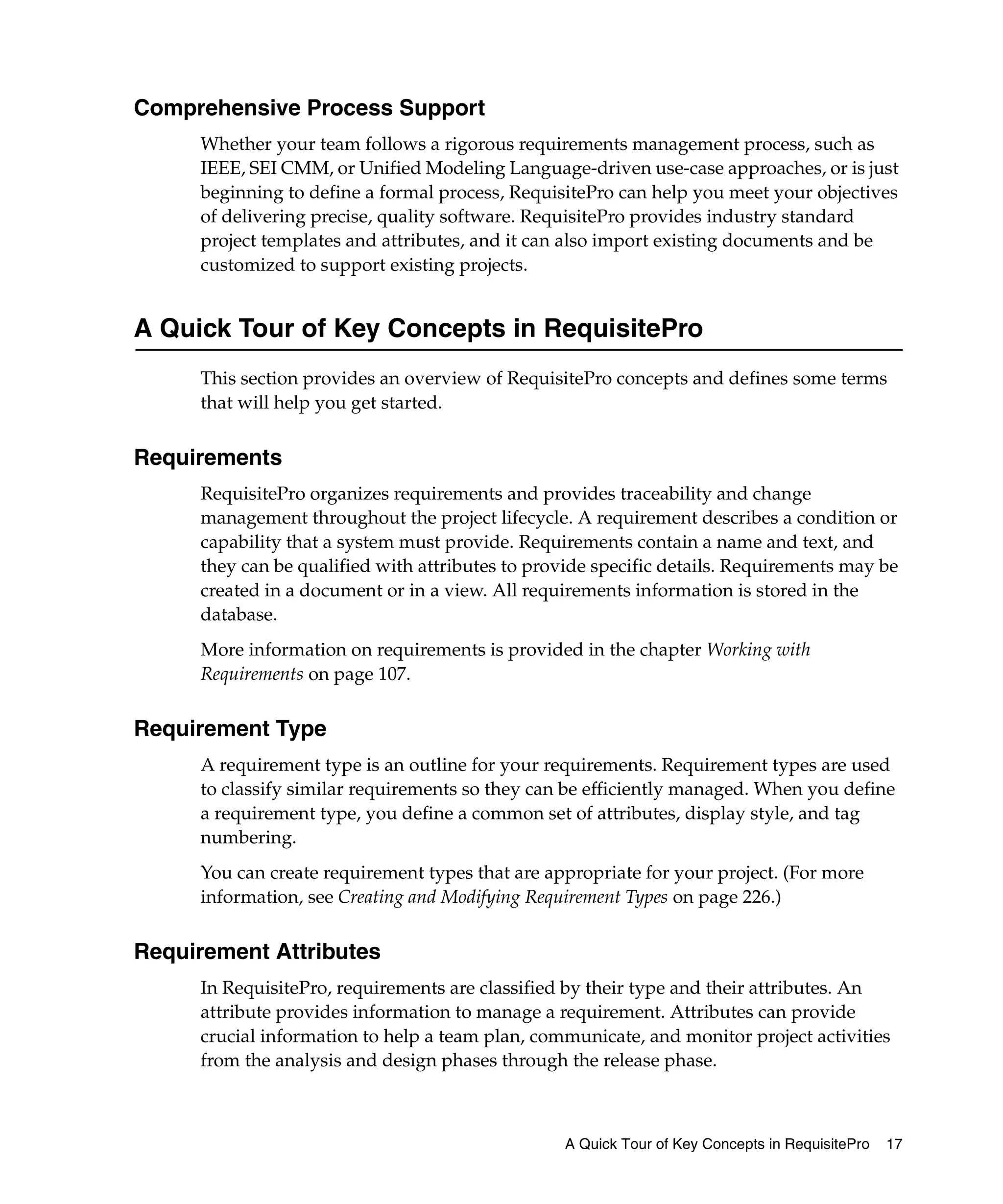 Comprehensive Process Support
     Whether your team follows a rigorous requirements management process, such as
     IEEE, SEI CMM, or Unified Modeling Language-driven use-case approaches, or is just
     beginning to define a formal process, RequisitePro can help you meet your objectives
     of delivering precise, quality software. RequisitePro provides industry standard
     project templates and attributes, and it can also import existing documents and be
     customized to support existing projects.


A Quick Tour of Key Concepts in RequisitePro
     This section provides an overview of RequisitePro concepts and defines some terms
     that will help you get started.


Requirements
     RequisitePro organizes requirements and provides traceability and change
     management throughout the project lifecycle. A requirement describes a condition or
     capability that a system must provide. Requirements contain a name and text, and
     they can be qualified with attributes to provide specific details. Requirements may be
     created in a document or in a view. All requirements information is stored in the
     database.
     More information on requirements is provided in the chapter Working with
     Requirements on page 107.


Requirement Type
     A requirement type is an outline for your requirements. Requirement types are used
     to classify similar requirements so they can be efficiently managed. When you define
     a requirement type, you define a common set of attributes, display style, and tag
     numbering.
     You can create requirement types that are appropriate for your project. (For more
     information, see Creating and Modifying Requirement Types on page 226.)


Requirement Attributes
     In RequisitePro, requirements are classified by their type and their attributes. An
     attribute provides information to manage a requirement. Attributes can provide
     crucial information to help a team plan, communicate, and monitor project activities
     from the analysis and design phases through the release phase.



                                                 A Quick Tour of Key Concepts in RequisitePro   17
 