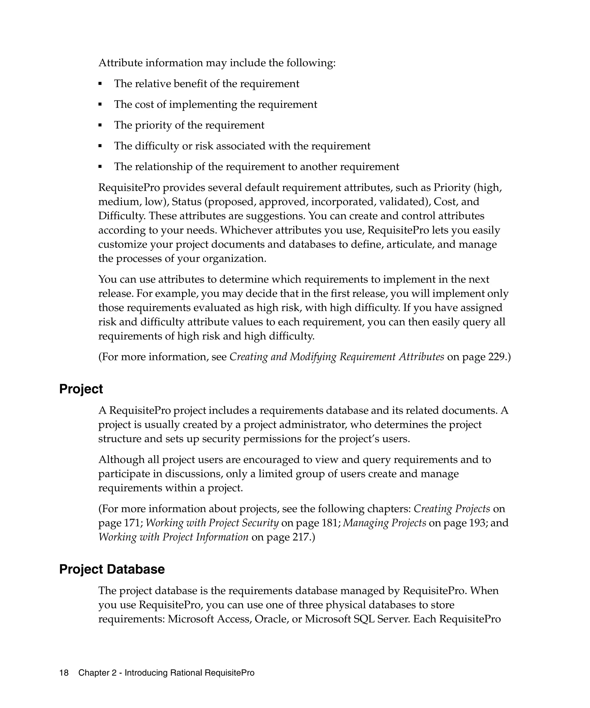 Attribute information may include the following:
          ■
              The relative benefit of the requirement
          ■
              The cost of implementing the requirement
          ■   The priority of the requirement
          ■
              The difficulty or risk associated with the requirement
          ■
              The relationship of the requirement to another requirement
          RequisitePro provides several default requirement attributes, such as Priority (high,
          medium, low), Status (proposed, approved, incorporated, validated), Cost, and
          Difficulty. These attributes are suggestions. You can create and control attributes
          according to your needs. Whichever attributes you use, RequisitePro lets you easily
          customize your project documents and databases to define, articulate, and manage
          the processes of your organization.
          You can use attributes to determine which requirements to implement in the next
          release. For example, you may decide that in the first release, you will implement only
          those requirements evaluated as high risk, with high difficulty. If you have assigned
          risk and difficulty attribute values to each requirement, you can then easily query all
          requirements of high risk and high difficulty.
          (For more information, see Creating and Modifying Requirement Attributes on page 229.)


Project
          A RequisitePro project includes a requirements database and its related documents. A
          project is usually created by a project administrator, who determines the project
          structure and sets up security permissions for the project’s users.
          Although all project users are encouraged to view and query requirements and to
          participate in discussions, only a limited group of users create and manage
          requirements within a project.
          (For more information about projects, see the following chapters: Creating Projects on
          page 171; Working with Project Security on page 181; Managing Projects on page 193; and
          Working with Project Information on page 217.)


Project Database
          The project database is the requirements database managed by RequisitePro. When
          you use RequisitePro, you can use one of three physical databases to store
          requirements: Microsoft Access, Oracle, or Microsoft SQL Server. Each RequisitePro



18   Chapter 2 - Introducing Rational RequisitePro
 