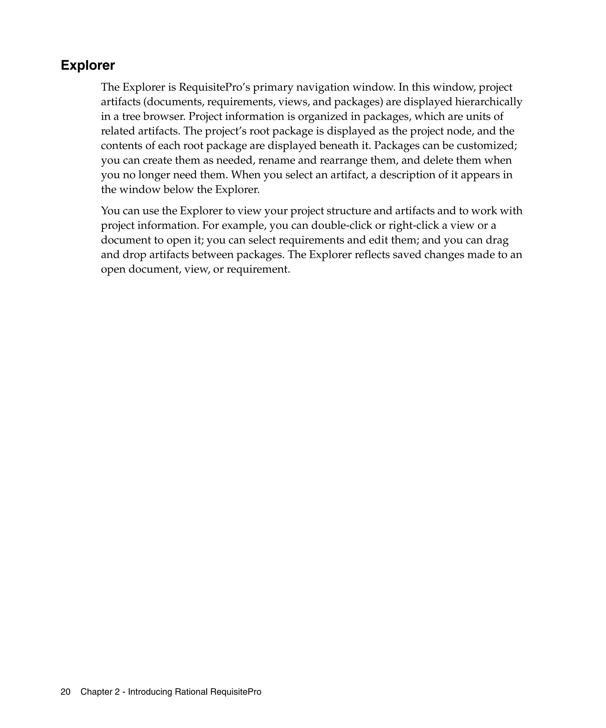 Explorer
          The Explorer is RequisitePro’s primary navigation window. In this window, project
          artifacts (documents, requirements, views, and packages) are displayed hierarchically
          in a tree browser. Project information is organized in packages, which are units of
          related artifacts. The project’s root package is displayed as the project node, and the
          contents of each root package are displayed beneath it. Packages can be customized;
          you can create them as needed, rename and rearrange them, and delete them when
          you no longer need them. When you select an artifact, a description of it appears in
          the window below the Explorer.
          You can use the Explorer to view your project structure and artifacts and to work with
          project information. For example, you can double-click or right-click a view or a
          document to open it; you can select requirements and edit them; and you can drag
          and drop artifacts between packages. The Explorer reflects saved changes made to an
          open document, view, or requirement.




20   Chapter 2 - Introducing Rational RequisitePro
 