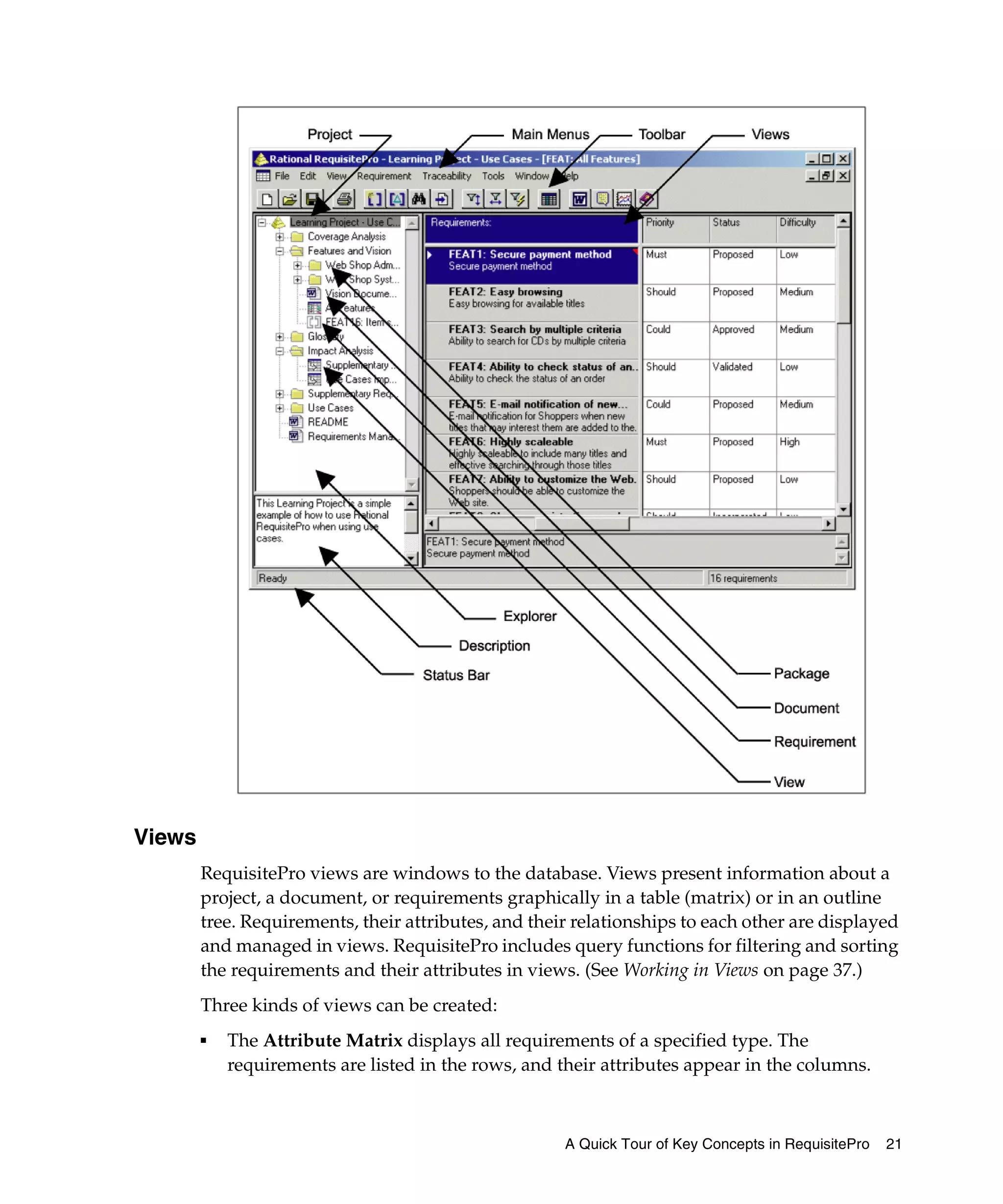 Views
        RequisitePro views are windows to the database. Views present information about a
        project, a document, or requirements graphically in a table (matrix) or in an outline
        tree. Requirements, their attributes, and their relationships to each other are displayed
        and managed in views. RequisitePro includes query functions for filtering and sorting
        the requirements and their attributes in views. (See Working in Views on page 37.)
        Three kinds of views can be created:
        ■   The Attribute Matrix displays all requirements of a specified type. The
            requirements are listed in the rows, and their attributes appear in the columns.



                                                      A Quick Tour of Key Concepts in RequisitePro   21
 