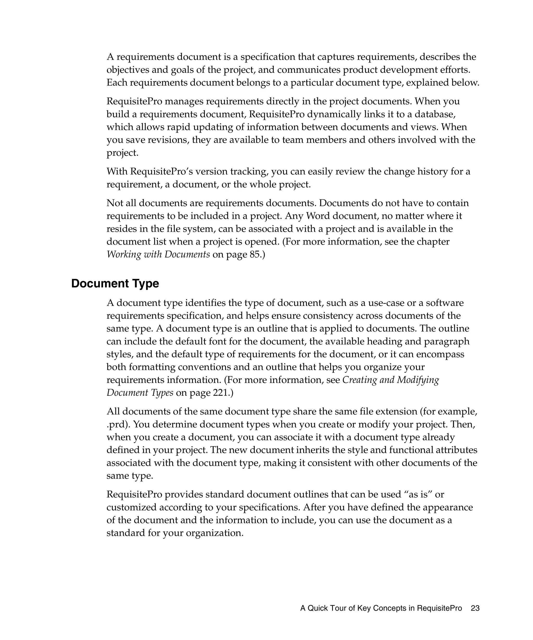 A requirements document is a specification that captures requirements, describes the
     objectives and goals of the project, and communicates product development efforts.
     Each requirements document belongs to a particular document type, explained below.
     RequisitePro manages requirements directly in the project documents. When you
     build a requirements document, RequisitePro dynamically links it to a database,
     which allows rapid updating of information between documents and views. When
     you save revisions, they are available to team members and others involved with the
     project.
     With RequisitePro’s version tracking, you can easily review the change history for a
     requirement, a document, or the whole project.
     Not all documents are requirements documents. Documents do not have to contain
     requirements to be included in a project. Any Word document, no matter where it
     resides in the file system, can be associated with a project and is available in the
     document list when a project is opened. (For more information, see the chapter
     Working with Documents on page 85.)


Document Type
     A document type identifies the type of document, such as a use-case or a software
     requirements specification, and helps ensure consistency across documents of the
     same type. A document type is an outline that is applied to documents. The outline
     can include the default font for the document, the available heading and paragraph
     styles, and the default type of requirements for the document, or it can encompass
     both formatting conventions and an outline that helps you organize your
     requirements information. (For more information, see Creating and Modifying
     Document Types on page 221.)
     All documents of the same document type share the same file extension (for example,
     .prd). You determine document types when you create or modify your project. Then,
     when you create a document, you can associate it with a document type already
     defined in your project. The new document inherits the style and functional attributes
     associated with the document type, making it consistent with other documents of the
     same type.
     RequisitePro provides standard document outlines that can be used “as is” or
     customized according to your specifications. After you have defined the appearance
     of the document and the information to include, you can use the document as a
     standard for your organization.




                                                 A Quick Tour of Key Concepts in RequisitePro   23
 