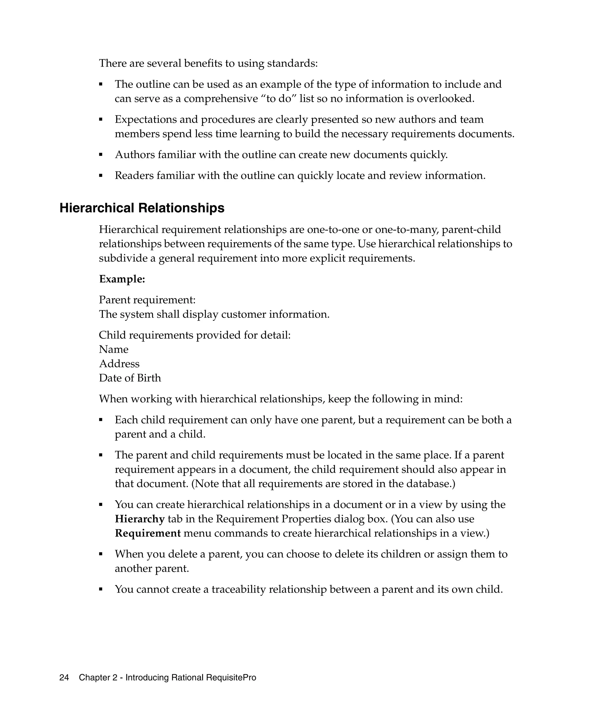 There are several benefits to using standards:
          ■
              The outline can be used as an example of the type of information to include and
              can serve as a comprehensive “to do” list so no information is overlooked.
          ■   Expectations and procedures are clearly presented so new authors and team
              members spend less time learning to build the necessary requirements documents.
          ■
              Authors familiar with the outline can create new documents quickly.
          ■   Readers familiar with the outline can quickly locate and review information.


Hierarchical Relationships
          Hierarchical requirement relationships are one-to-one or one-to-many, parent-child
          relationships between requirements of the same type. Use hierarchical relationships to
          subdivide a general requirement into more explicit requirements.
          Example:
          Parent requirement:
          The system shall display customer information.
          Child requirements provided for detail:
          Name
          Address
          Date of Birth
          When working with hierarchical relationships, keep the following in mind:
          ■
              Each child requirement can only have one parent, but a requirement can be both a
              parent and a child.
          ■   The parent and child requirements must be located in the same place. If a parent
              requirement appears in a document, the child requirement should also appear in
              that document. (Note that all requirements are stored in the database.)
          ■   You can create hierarchical relationships in a document or in a view by using the
              Hierarchy tab in the Requirement Properties dialog box. (You can also use
              Requirement menu commands to create hierarchical relationships in a view.)
          ■   When you delete a parent, you can choose to delete its children or assign them to
              another parent.
          ■
              You cannot create a traceability relationship between a parent and its own child.




24   Chapter 2 - Introducing Rational RequisitePro
 