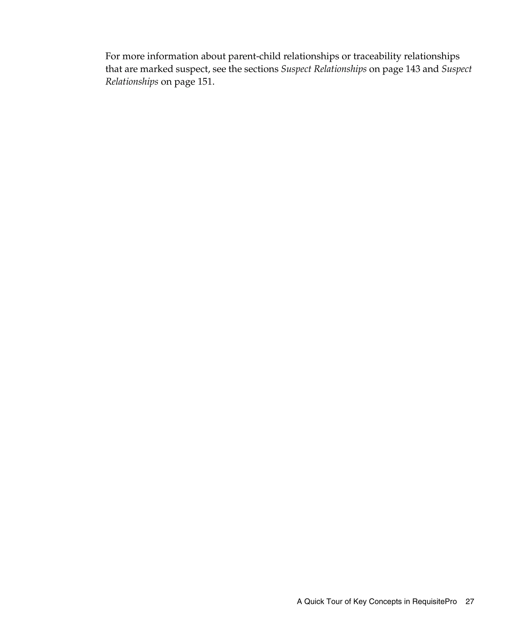 For more information about parent-child relationships or traceability relationships
that are marked suspect, see the sections Suspect Relationships on page 143 and Suspect
Relationships on page 151.




                                             A Quick Tour of Key Concepts in RequisitePro   27
 