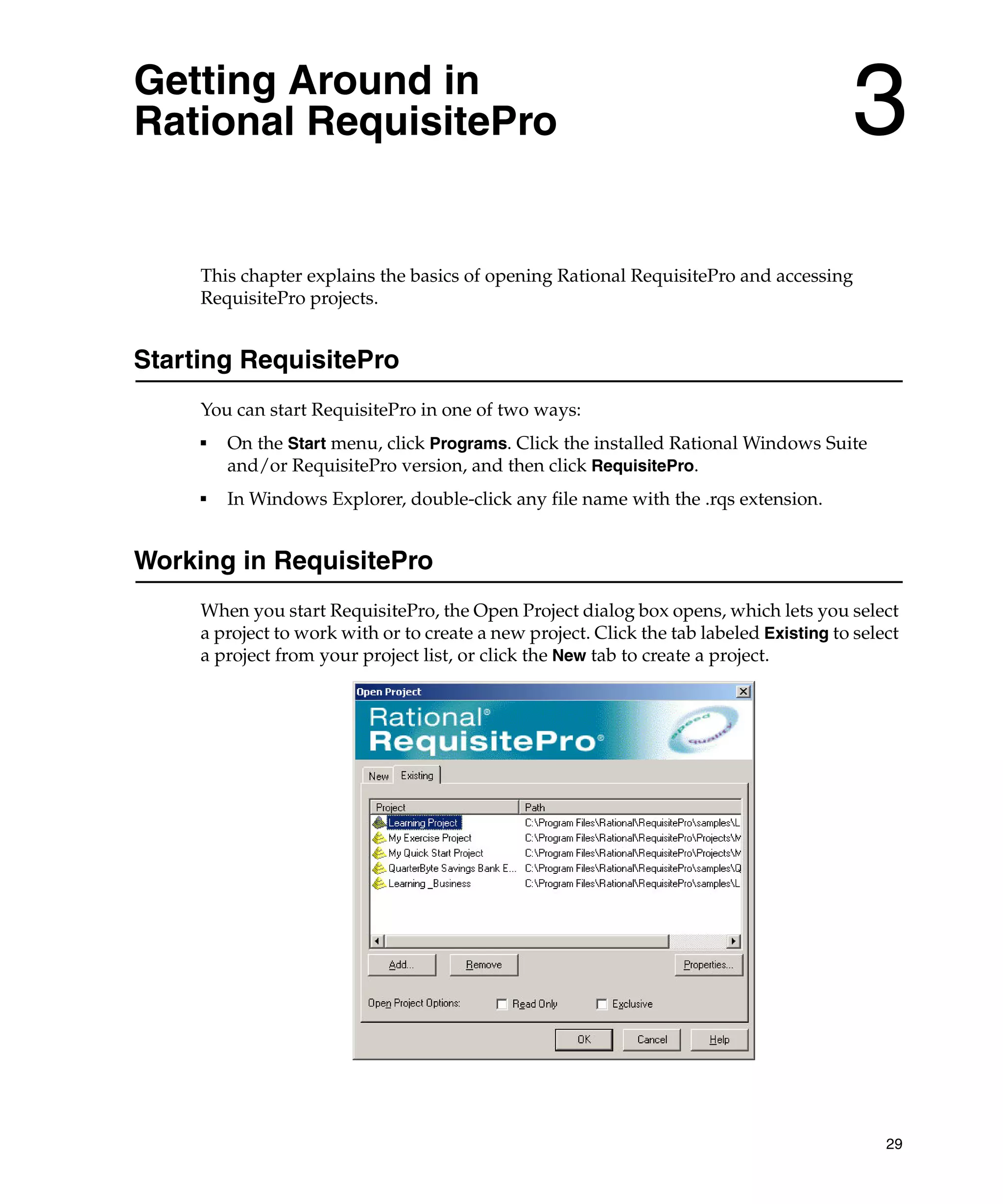 Getting Around in
Rational RequisitePro                                                                    3
     This chapter explains the basics of opening Rational RequisitePro and accessing
     RequisitePro projects.


Starting RequisitePro
     You can start RequisitePro in one of two ways:
     ■
         On the Start menu, click Programs. Click the installed Rational Windows Suite
         and/or RequisitePro version, and then click RequisitePro.
     ■
         In Windows Explorer, double-click any file name with the .rqs extension.


Working in RequisitePro
     When you start RequisitePro, the Open Project dialog box opens, which lets you select
     a project to work with or to create a new project. Click the tab labeled Existing to select
     a project from your project list, or click the New tab to create a project.




                                                                                              29
 