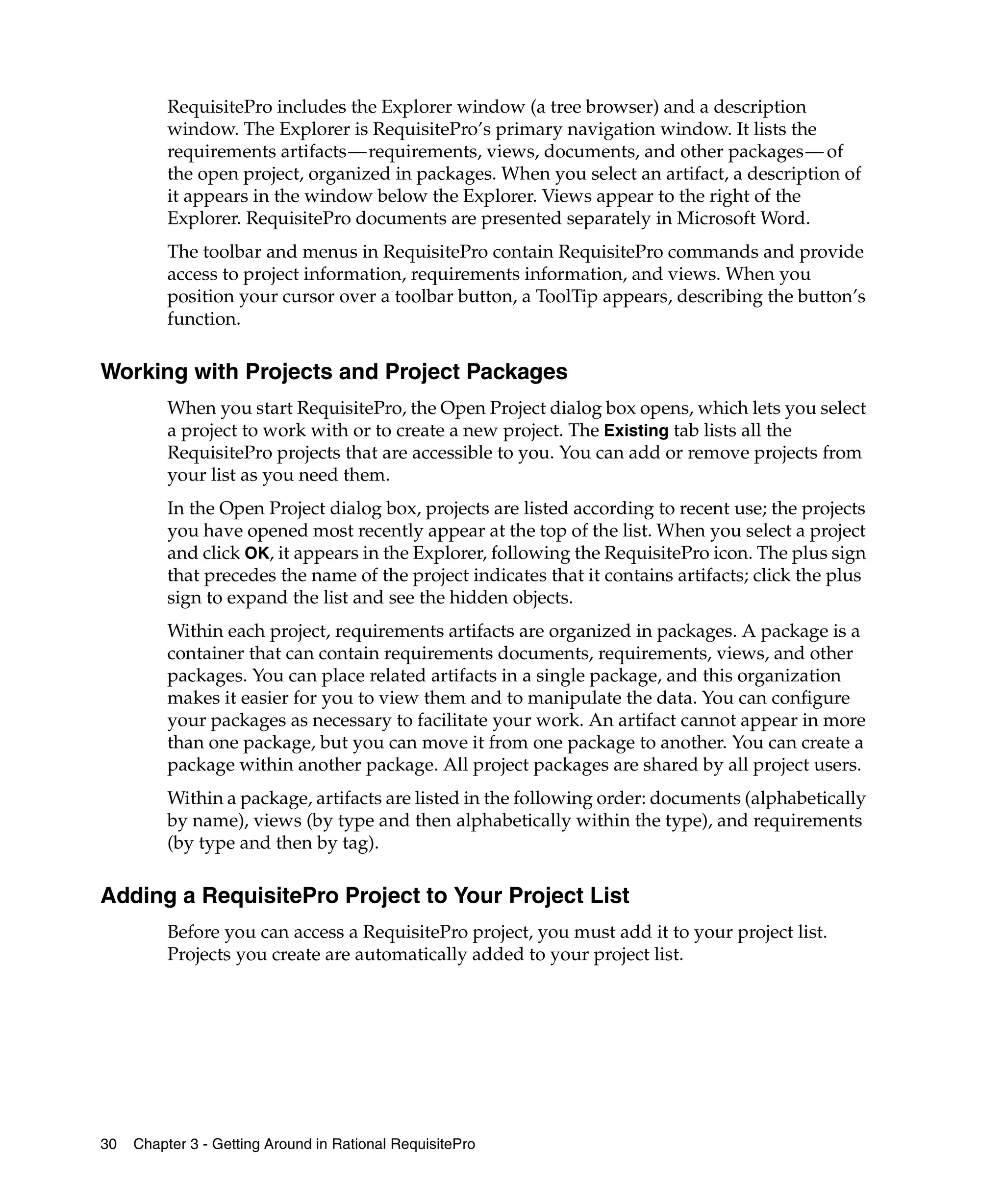 RequisitePro includes the Explorer window (a tree browser) and a description
          window. The Explorer is RequisitePro’s primary navigation window. It lists the
          requirements artifacts—requirements, views, documents, and other packages— of
          the open project, organized in packages. When you select an artifact, a description of
          it appears in the window below the Explorer. Views appear to the right of the
          Explorer. RequisitePro documents are presented separately in Microsoft Word.
          The toolbar and menus in RequisitePro contain RequisitePro commands and provide
          access to project information, requirements information, and views. When you
          position your cursor over a toolbar button, a ToolTip appears, describing the button’s
          function.

Working with Projects and Project Packages
          When you start RequisitePro, the Open Project dialog box opens, which lets you select
          a project to work with or to create a new project. The Existing tab lists all the
          RequisitePro projects that are accessible to you. You can add or remove projects from
          your list as you need them.
          In the Open Project dialog box, projects are listed according to recent use; the projects
          you have opened most recently appear at the top of the list. When you select a project
          and click OK, it appears in the Explorer, following the RequisitePro icon. The plus sign
          that precedes the name of the project indicates that it contains artifacts; click the plus
          sign to expand the list and see the hidden objects.
          Within each project, requirements artifacts are organized in packages. A package is a
          container that can contain requirements documents, requirements, views, and other
          packages. You can place related artifacts in a single package, and this organization
          makes it easier for you to view them and to manipulate the data. You can configure
          your packages as necessary to facilitate your work. An artifact cannot appear in more
          than one package, but you can move it from one package to another. You can create a
          package within another package. All project packages are shared by all project users.
          Within a package, artifacts are listed in the following order: documents (alphabetically
          by name), views (by type and then alphabetically within the type), and requirements
          (by type and then by tag).

Adding a RequisitePro Project to Your Project List
          Before you can access a RequisitePro project, you must add it to your project list.
          Projects you create are automatically added to your project list.




30   Chapter 3 - Getting Around in Rational RequisitePro
 