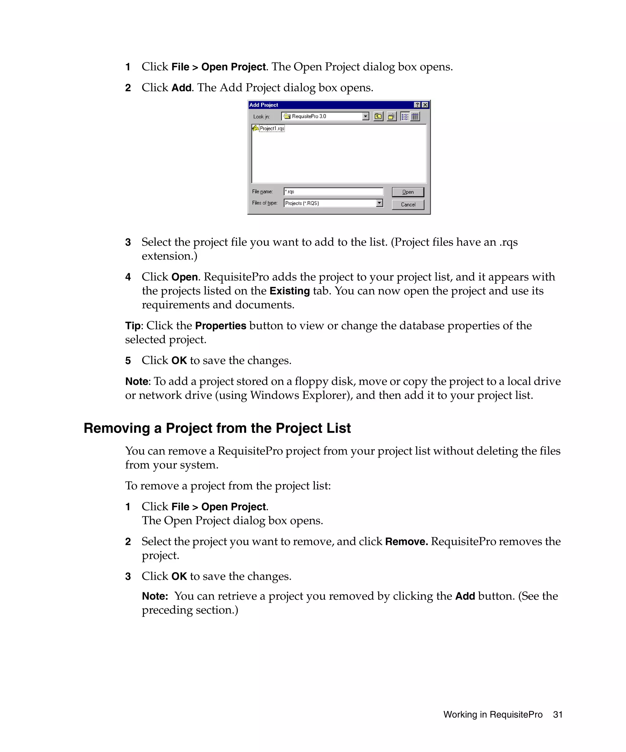 1   Click File > Open Project. The Open Project dialog box opens.
      2   Click Add. The Add Project dialog box opens.




      3   Select the project file you want to add to the list. (Project files have an .rqs
          extension.)
      4   Click Open. RequisitePro adds the project to your project list, and it appears with
          the projects listed on the Existing tab. You can now open the project and use its
          requirements and documents.
      Tip: Click the Properties button to view or change the database properties of the
      selected project.
      5   Click OK to save the changes.
      Note: To add a project stored on a floppy disk, move or copy the project to a local drive
      or network drive (using Windows Explorer), and then add it to your project list.

Removing a Project from the Project List
      You can remove a RequisitePro project from your project list without deleting the files
      from your system.
      To remove a project from the project list:
      1   Click File > Open Project.
          The Open Project dialog box opens.
      2   Select the project you want to remove, and click Remove. RequisitePro removes the
          project.
      3   Click OK to save the changes.
          Note: You can retrieve a project you removed by clicking the Add button. (See the
          preceding section.)




                                                                          Working in RequisitePro   31
 