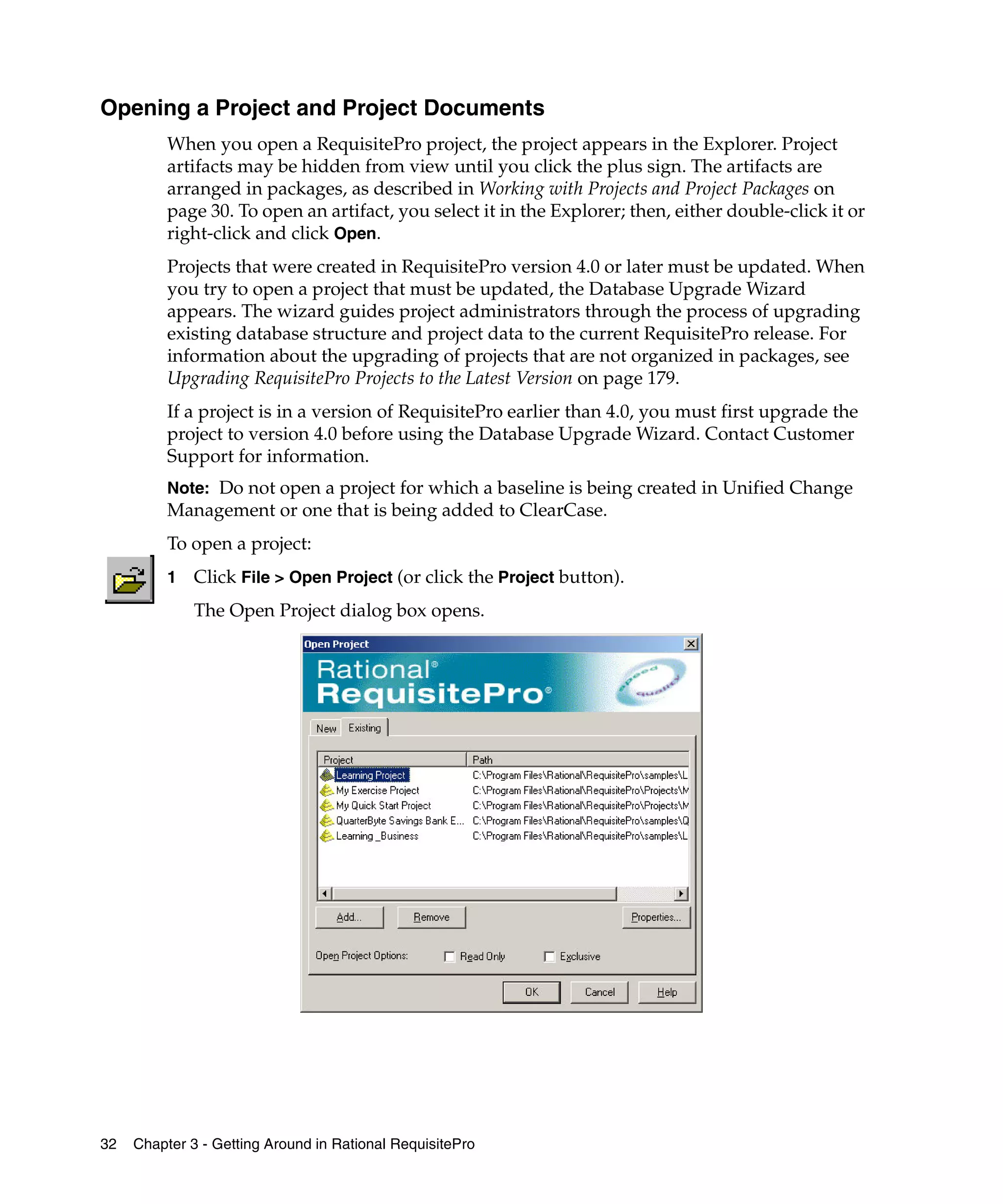 Opening a Project and Project Documents
          When you open a RequisitePro project, the project appears in the Explorer. Project
          artifacts may be hidden from view until you click the plus sign. The artifacts are
          arranged in packages, as described in Working with Projects and Project Packages on
          page 30. To open an artifact, you select it in the Explorer; then, either double-click it or
          right-click and click Open.
          Projects that were created in RequisitePro version 4.0 or later must be updated. When
          you try to open a project that must be updated, the Database Upgrade Wizard
          appears. The wizard guides project administrators through the process of upgrading
          existing database structure and project data to the current RequisitePro release. For
          information about the upgrading of projects that are not organized in packages, see
          Upgrading RequisitePro Projects to the Latest Version on page 179.
          If a project is in a version of RequisitePro earlier than 4.0, you must first upgrade the
          project to version 4.0 before using the Database Upgrade Wizard. Contact Customer
          Support for information.
          Note: Do not open a project for which a baseline is being created in Unified Change
          Management or one that is being added to ClearCase.
          To open a project:
          1   Click File > Open Project (or click the Project button).
              The Open Project dialog box opens.




32   Chapter 3 - Getting Around in Rational RequisitePro
 