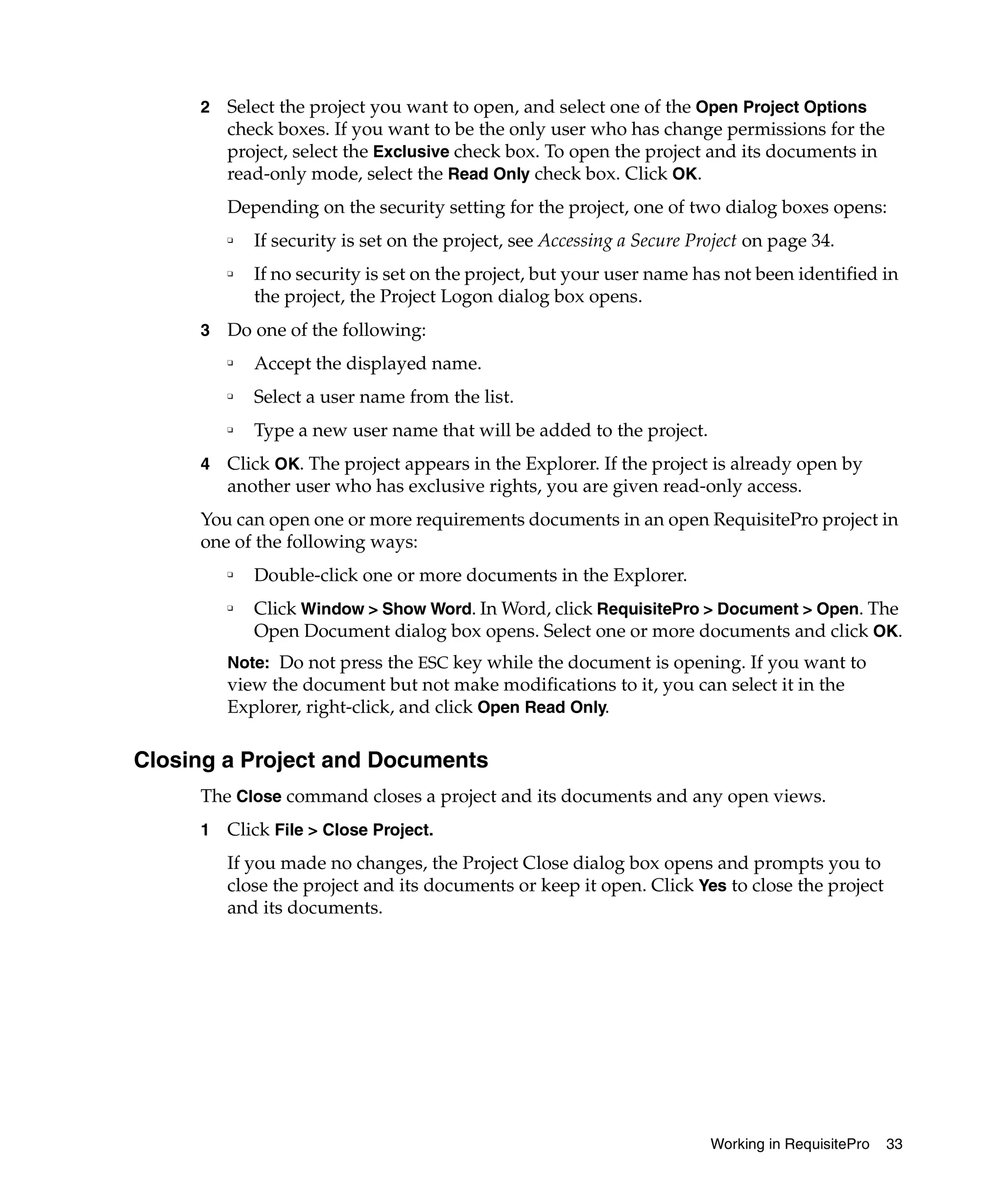 2   Select the project you want to open, and select one of the Open Project Options
         check boxes. If you want to be the only user who has change permissions for the
         project, select the Exclusive check box. To open the project and its documents in
         read-only mode, select the Read Only check box. Click OK.
         Depending on the security setting for the project, one of two dialog boxes opens:
         ❑   If security is set on the project, see Accessing a Secure Project on page 34.
         ❑   If no security is set on the project, but your user name has not been identified in
             the project, the Project Logon dialog box opens.
     3   Do one of the following:
         ❑
             Accept the displayed name.
         ❑
             Select a user name from the list.
         ❑
             Type a new user name that will be added to the project.
     4   Click OK. The project appears in the Explorer. If the project is already open by
         another user who has exclusive rights, you are given read-only access.
     You can open one or more requirements documents in an open RequisitePro project in
     one of the following ways:
         ❑
             Double-click one or more documents in the Explorer.
         ❑
             Click Window > Show Word. In Word, click RequisitePro > Document > Open. The
             Open Document dialog box opens. Select one or more documents and click OK.
         Note: Do not press the ESC key while the document is opening. If you want to
         view the document but not make modifications to it, you can select it in the
         Explorer, right-click, and click Open Read Only.

Closing a Project and Documents
     The Close command closes a project and its documents and any open views.
     1   Click File > Close Project.
         If you made no changes, the Project Close dialog box opens and prompts you to
         close the project and its documents or keep it open. Click Yes to close the project
         and its documents.




                                                                         Working in RequisitePro   33
 