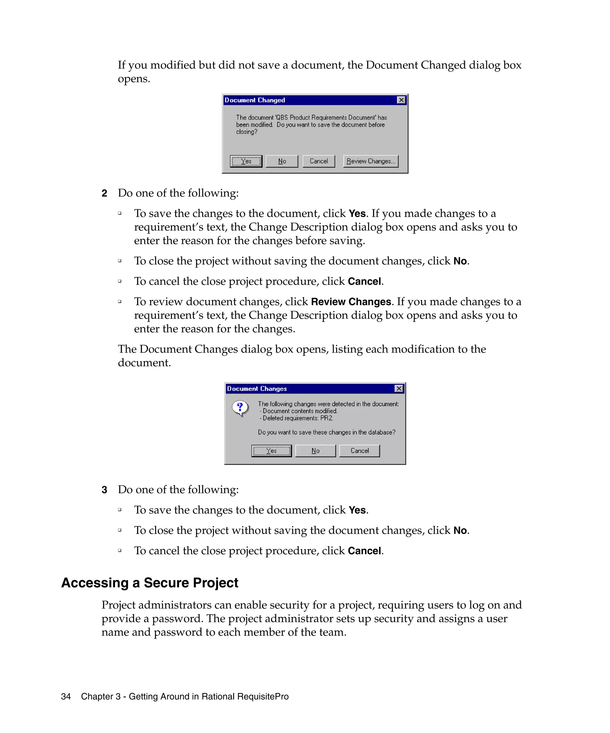 If you modified but did not save a document, the Document Changed dialog box
              opens.




          2   Do one of the following:
              ❑   To save the changes to the document, click Yes. If you made changes to a
                  requirement’s text, the Change Description dialog box opens and asks you to
                  enter the reason for the changes before saving.
              ❑   To close the project without saving the document changes, click No.
              ❑   To cancel the close project procedure, click Cancel.
              ❑   To review document changes, click Review Changes. If you made changes to a
                  requirement’s text, the Change Description dialog box opens and asks you to
                  enter the reason for the changes.
              The Document Changes dialog box opens, listing each modification to the
              document.




          3   Do one of the following:
              ❑
                  To save the changes to the document, click Yes.
              ❑
                  To close the project without saving the document changes, click No.
              ❑
                  To cancel the close project procedure, click Cancel.

Accessing a Secure Project
          Project administrators can enable security for a project, requiring users to log on and
          provide a password. The project administrator sets up security and assigns a user
          name and password to each member of the team.




34   Chapter 3 - Getting Around in Rational RequisitePro
 