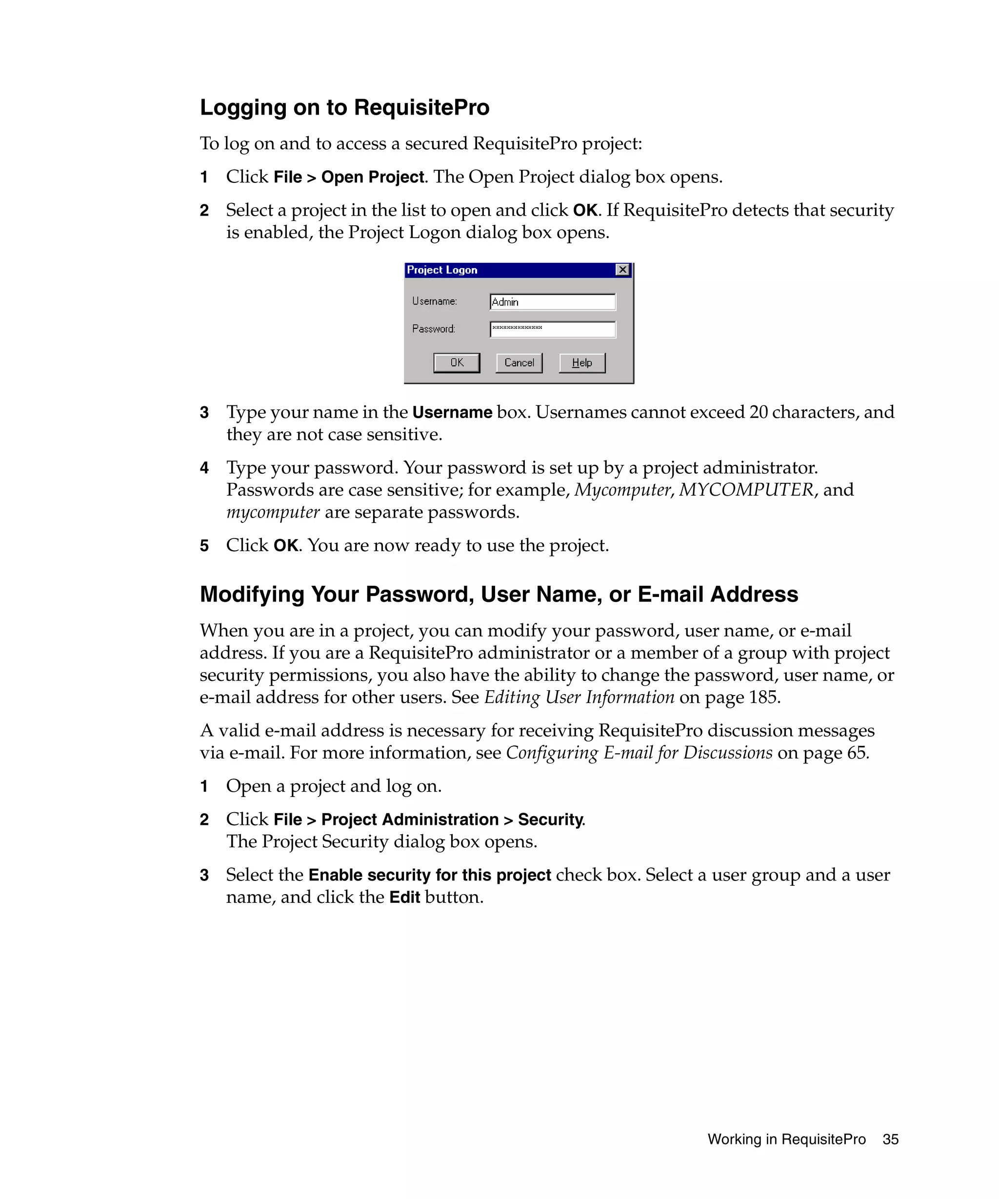 Logging on to RequisitePro
To log on and to access a secured RequisitePro project:
1   Click File > Open Project. The Open Project dialog box opens.
2   Select a project in the list to open and click OK. If RequisitePro detects that security
    is enabled, the Project Logon dialog box opens.




3   Type your name in the Username box. Usernames cannot exceed 20 characters, and
    they are not case sensitive.
4   Type your password. Your password is set up by a project administrator.
    Passwords are case sensitive; for example, Mycomputer, MYCOMPUTER, and
    mycomputer are separate passwords.
5   Click OK. You are now ready to use the project.

Modifying Your Password, User Name, or E-mail Address
When you are in a project, you can modify your password, user name, or e-mail
address. If you are a RequisitePro administrator or a member of a group with project
security permissions, you also have the ability to change the password, user name, or
e-mail address for other users. See Editing User Information on page 185.
A valid e-mail address is necessary for receiving RequisitePro discussion messages
via e-mail. For more information, see Configuring E-mail for Discussions on page 65.
1   Open a project and log on.
2   Click File > Project Administration > Security.
    The Project Security dialog box opens.
3   Select the Enable security for this project check box. Select a user group and a user
    name, and click the Edit button.




                                                                   Working in RequisitePro   35
 