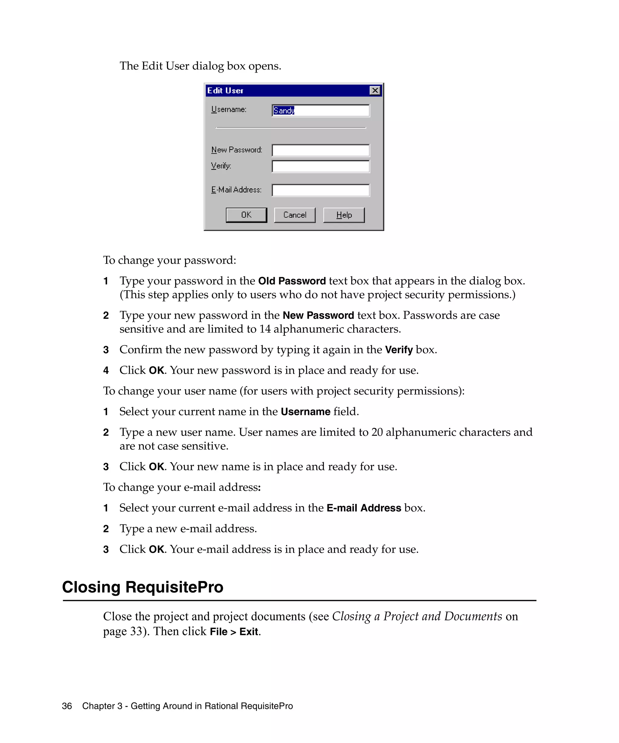 The Edit User dialog box opens.




          To change your password:
          1   Type your password in the Old Password text box that appears in the dialog box.
              (This step applies only to users who do not have project security permissions.)
          2   Type your new password in the New Password text box. Passwords are case
              sensitive and are limited to 14 alphanumeric characters.
          3   Confirm the new password by typing it again in the Verify box.
          4   Click OK. Your new password is in place and ready for use.
          To change your user name (for users with project security permissions):
          1   Select your current name in the Username field.
          2   Type a new user name. User names are limited to 20 alphanumeric characters and
              are not case sensitive.
          3   Click OK. Your new name is in place and ready for use.
          To change your e-mail address:
          1   Select your current e-mail address in the E-mail Address box.
          2   Type a new e-mail address.
          3   Click OK. Your e-mail address is in place and ready for use.


Closing RequisitePro
          Close the project and project documents (see Closing a Project and Documents on
          page 33). Then click File > Exit.




36   Chapter 3 - Getting Around in Rational RequisitePro
 
