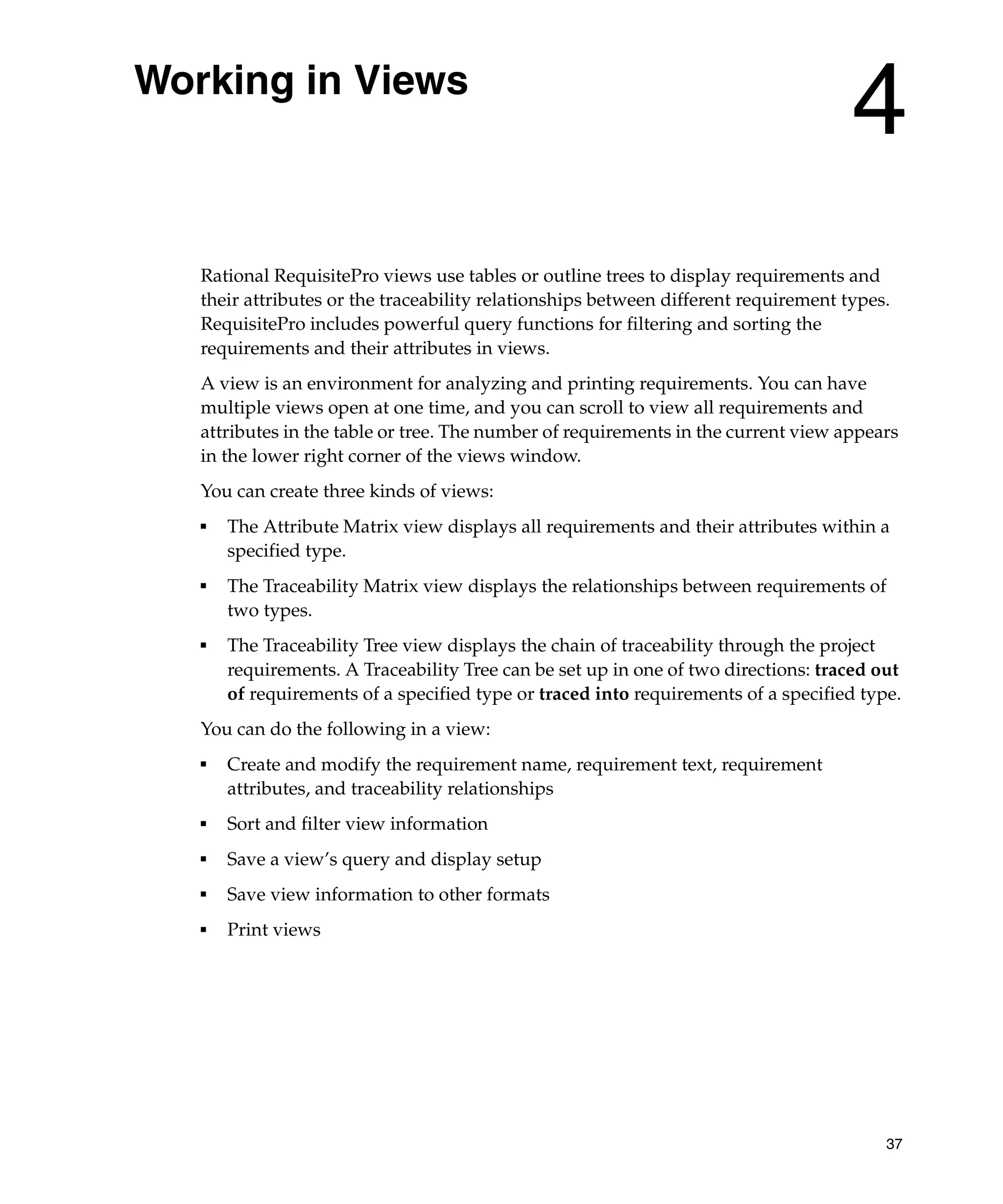 Working in Views
                                                                                     4
   Rational RequisitePro views use tables or outline trees to display requirements and
   their attributes or the traceability relationships between different requirement types.
   RequisitePro includes powerful query functions for filtering and sorting the
   requirements and their attributes in views.
   A view is an environment for analyzing and printing requirements. You can have
   multiple views open at one time, and you can scroll to view all requirements and
   attributes in the table or tree. The number of requirements in the current view appears
   in the lower right corner of the views window.
   You can create three kinds of views:
   ■
       The Attribute Matrix view displays all requirements and their attributes within a
       specified type.
   ■
       The Traceability Matrix view displays the relationships between requirements of
       two types.
   ■   The Traceability Tree view displays the chain of traceability through the project
       requirements. A Traceability Tree can be set up in one of two directions: traced out
       of requirements of a specified type or traced into requirements of a specified type.
   You can do the following in a view:
   ■
       Create and modify the requirement name, requirement text, requirement
       attributes, and traceability relationships
   ■   Sort and filter view information
   ■
       Save a view’s query and display setup
   ■
       Save view information to other formats
   ■   Print views




                                                                                         37
 