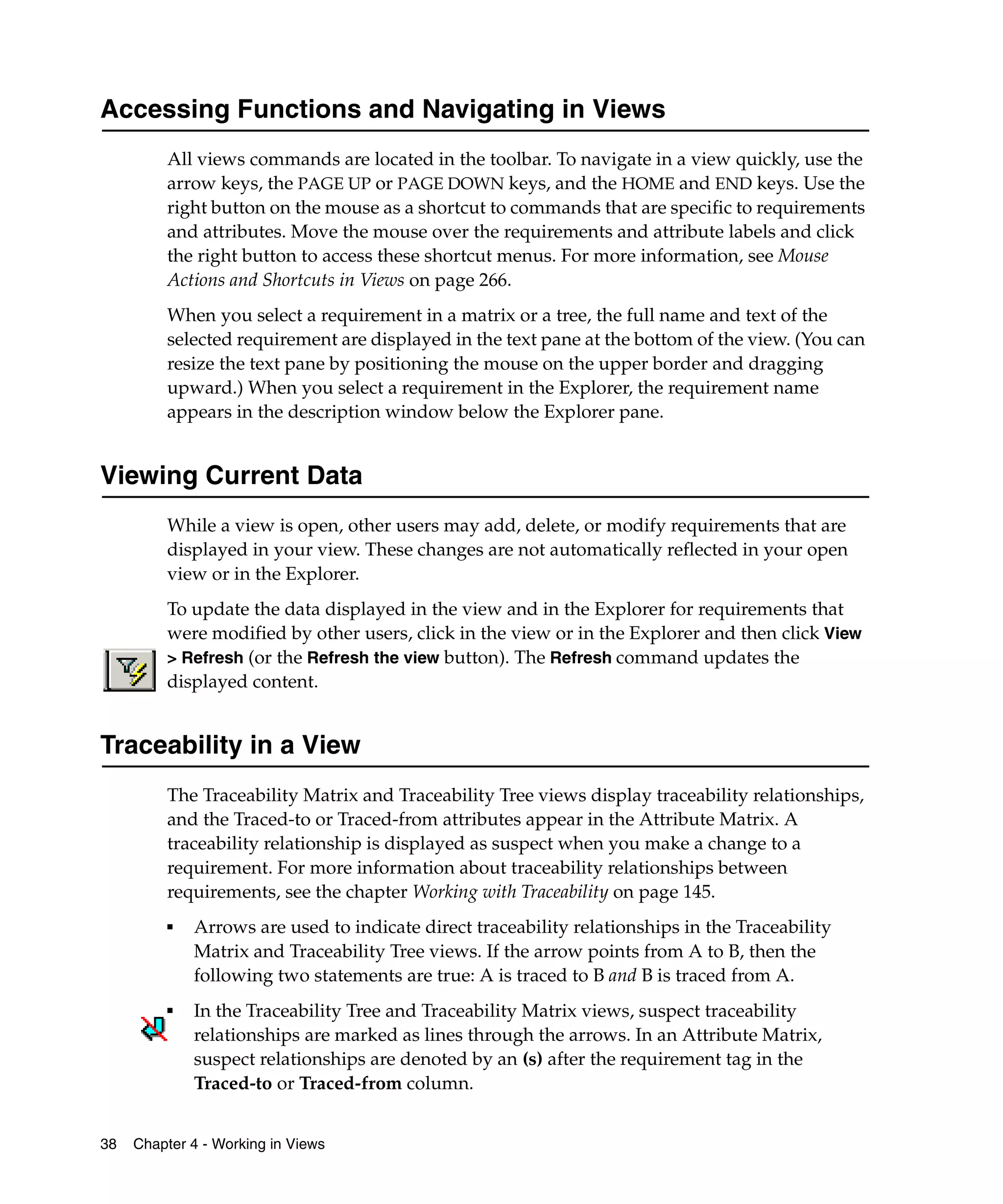 Accessing Functions and Navigating in Views
         All views commands are located in the toolbar. To navigate in a view quickly, use the
         arrow keys, the PAGE UP or PAGE DOWN keys, and the HOME and END keys. Use the
         right button on the mouse as a shortcut to commands that are specific to requirements
         and attributes. Move the mouse over the requirements and attribute labels and click
         the right button to access these shortcut menus. For more information, see Mouse
         Actions and Shortcuts in Views on page 266.
         When you select a requirement in a matrix or a tree, the full name and text of the
         selected requirement are displayed in the text pane at the bottom of the view. (You can
         resize the text pane by positioning the mouse on the upper border and dragging
         upward.) When you select a requirement in the Explorer, the requirement name
         appears in the description window below the Explorer pane.


Viewing Current Data
         While a view is open, other users may add, delete, or modify requirements that are
         displayed in your view. These changes are not automatically reflected in your open
         view or in the Explorer.
         To update the data displayed in the view and in the Explorer for requirements that
         were modified by other users, click in the view or in the Explorer and then click View
         > Refresh (or the Refresh the view button). The Refresh command updates the
         displayed content.


Traceability in a View
         The Traceability Matrix and Traceability Tree views display traceability relationships,
         and the Traced-to or Traced-from attributes appear in the Attribute Matrix. A
         traceability relationship is displayed as suspect when you make a change to a
         requirement. For more information about traceability relationships between
         requirements, see the chapter Working with Traceability on page 145.
         ■   Arrows are used to indicate direct traceability relationships in the Traceability
             Matrix and Traceability Tree views. If the arrow points from A to B, then the
             following two statements are true: A is traced to B and B is traced from A.
         ■
             In the Traceability Tree and Traceability Matrix views, suspect traceability
             relationships are marked as lines through the arrows. In an Attribute Matrix,
             suspect relationships are denoted by an (s) after the requirement tag in the
             Traced-to or Traced-from column.


38   Chapter 4 - Working in Views
 