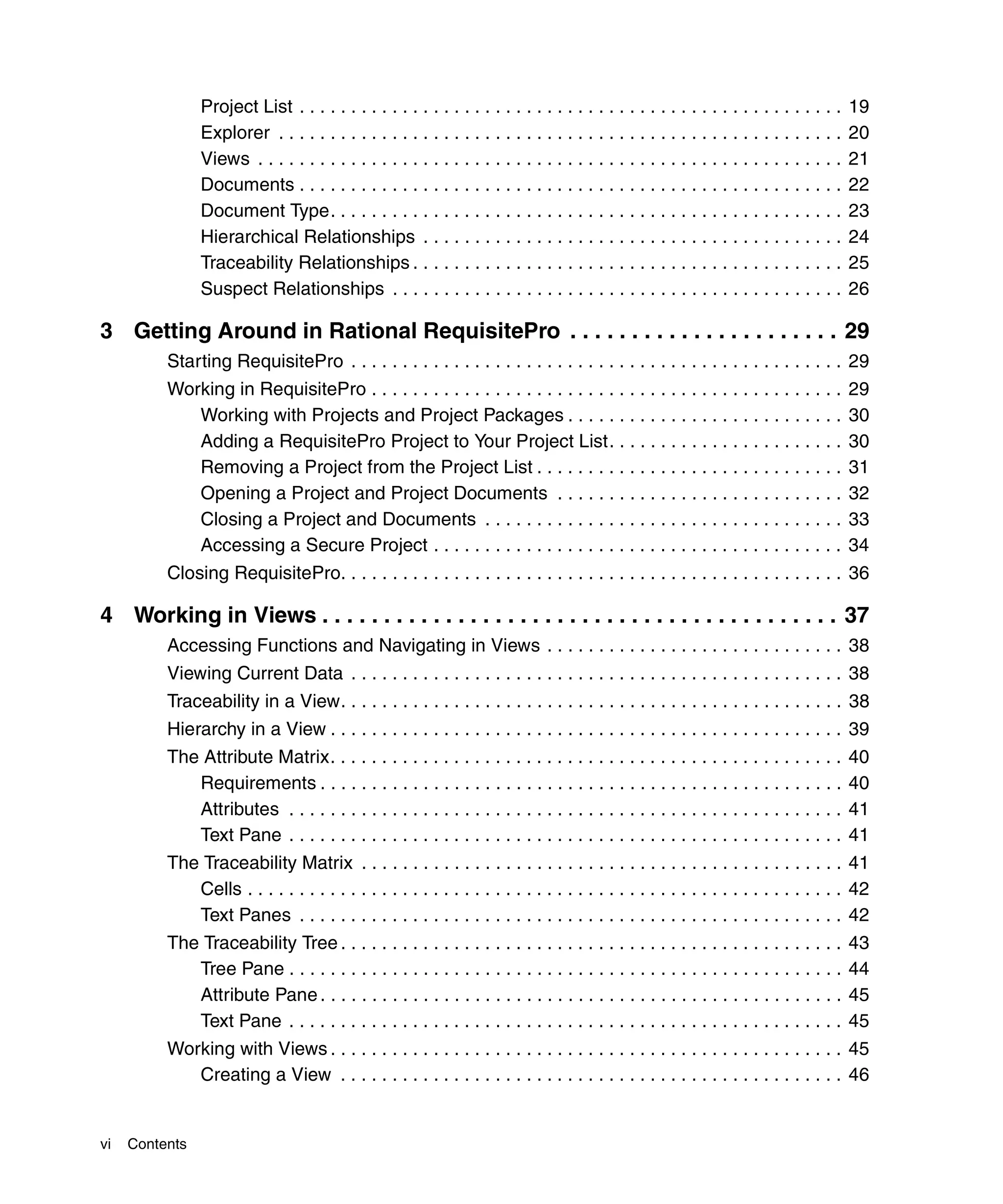 Project List . . . . . . . . . . . . . . . . . . . . . . . . . . . . . . . . . . . . . . . . . . . . . . . . . . . . .    19
                Explorer . . . . . . . . . . . . . . . . . . . . . . . . . . . . . . . . . . . . . . . . . . . . . . . . . . . . . . .    20
                Views . . . . . . . . . . . . . . . . . . . . . . . . . . . . . . . . . . . . . . . . . . . . . . . . . . . . . . . . .   21
                Documents . . . . . . . . . . . . . . . . . . . . . . . . . . . . . . . . . . . . . . . . . . . . . . . . . . . . .       22
                Document Type. . . . . . . . . . . . . . . . . . . . . . . . . . . . . . . . . . . . . . . . . . . . . . . . . .          23
                Hierarchical Relationships . . . . . . . . . . . . . . . . . . . . . . . . . . . . . . . . . . . . . . . . .              24
                Traceability Relationships . . . . . . . . . . . . . . . . . . . . . . . . . . . . . . . . . . . . . . . . . .            25
                Suspect Relationships . . . . . . . . . . . . . . . . . . . . . . . . . . . . . . . . . . . . . . . . . . . .             26

3 Getting Around in Rational RequisitePro . . . . . . . . . . . . . . . . . . . . . . 29
          Starting RequisitePro . . . . . . . . . . . . . . . . . . . . . . . . . . . . . . . . . . . . . . . . . . . . . . . . 29
          Working in RequisitePro . . . . . . . . . . . . . . . . . . . . . . . . . . . . . . . . . . . . . . . . . . . . . .             29
             Working with Projects and Project Packages . . . . . . . . . . . . . . . . . . . . . . . . . . .                             30
             Adding a RequisitePro Project to Your Project List. . . . . . . . . . . . . . . . . . . . . . .                              30
             Removing a Project from the Project List . . . . . . . . . . . . . . . . . . . . . . . . . . . . . .                         31
             Opening a Project and Project Documents . . . . . . . . . . . . . . . . . . . . . . . . . . . .                              32
             Closing a Project and Documents . . . . . . . . . . . . . . . . . . . . . . . . . . . . . . . . . . .                        33
             Accessing a Secure Project . . . . . . . . . . . . . . . . . . . . . . . . . . . . . . . . . . . . . . . .                   34
          Closing RequisitePro. . . . . . . . . . . . . . . . . . . . . . . . . . . . . . . . . . . . . . . . . . . . . . . . . 36

4 Working in Views . . . . . . . . . . . . . . . . . . . . . . . . . . . . . . . . . . . . . . . . . . 37
          Accessing Functions and Navigating in Views . . . . . . . . . . . . . . . . . . . . . . . . . . . . . 38
          Viewing Current Data . . . . . . . . . . . . . . . . . . . . . . . . . . . . . . . . . . . . . . . . . . . . . . . . 38
          Traceability in a View. . . . . . . . . . . . . . . . . . . . . . . . . . . . . . . . . . . . . . . . . . . . . . . . . 38
          Hierarchy in a View . . . . . . . . . . . . . . . . . . . . . . . . . . . . . . . . . . . . . . . . . . . . . . . . . . 39
          The Attribute Matrix. . . . . . . . . . . . . . . . . . . . . . . . . . . . . . . . . . . . . . . . . . . . . . . . . .         40
             Requirements . . . . . . . . . . . . . . . . . . . . . . . . . . . . . . . . . . . . . . . . . . . . . . . . . . .           40
             Attributes . . . . . . . . . . . . . . . . . . . . . . . . . . . . . . . . . . . . . . . . . . . . . . . . . . . . . .       41
             Text Pane . . . . . . . . . . . . . . . . . . . . . . . . . . . . . . . . . . . . . . . . . . . . . . . . . . . . . .        41
          The Traceability Matrix . . . . . . . . . . . . . . . . . . . . . . . . . . . . . . . . . . . . . . . . . . . . . . . 41
             Cells . . . . . . . . . . . . . . . . . . . . . . . . . . . . . . . . . . . . . . . . . . . . . . . . . . . . . . . . . . 42
             Text Panes . . . . . . . . . . . . . . . . . . . . . . . . . . . . . . . . . . . . . . . . . . . . . . . . . . . . . 42
          The Traceability Tree . . . . . . . . . . . . . . . . . . . . . . . . . . . . . . . . . . . . . . . . . . . . . . . . .         43
             Tree Pane . . . . . . . . . . . . . . . . . . . . . . . . . . . . . . . . . . . . . . . . . . . . . . . . . . . . . .        44
             Attribute Pane . . . . . . . . . . . . . . . . . . . . . . . . . . . . . . . . . . . . . . . . . . . . . . . . . . .         45
             Text Pane . . . . . . . . . . . . . . . . . . . . . . . . . . . . . . . . . . . . . . . . . . . . . . . . . . . . . .        45
          Working with Views . . . . . . . . . . . . . . . . . . . . . . . . . . . . . . . . . . . . . . . . . . . . . . . . . . 45
             Creating a View . . . . . . . . . . . . . . . . . . . . . . . . . . . . . . . . . . . . . . . . . . . . . . . . . 46


vi   Contents
 