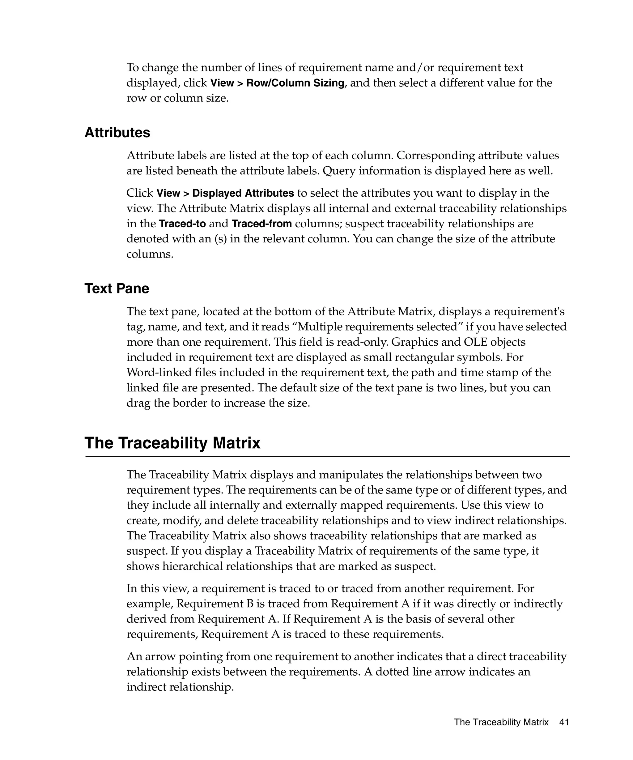 To change the number of lines of requirement name and/or requirement text
      displayed, click View > Row/Column Sizing, and then select a different value for the
      row or column size.


Attributes
      Attribute labels are listed at the top of each column. Corresponding attribute values
      are listed beneath the attribute labels. Query information is displayed here as well.
      Click View > Displayed Attributes to select the attributes you want to display in the
      view. The Attribute Matrix displays all internal and external traceability relationships
      in the Traced-to and Traced-from columns; suspect traceability relationships are
      denoted with an (s) in the relevant column. You can change the size of the attribute
      columns.


Text Pane
      The text pane, located at the bottom of the Attribute Matrix, displays a requirement's
      tag, name, and text, and it reads “Multiple requirements selected” if you have selected
      more than one requirement. This field is read-only. Graphics and OLE objects
      included in requirement text are displayed as small rectangular symbols. For
      Word-linked files included in the requirement text, the path and time stamp of the
      linked file are presented. The default size of the text pane is two lines, but you can
      drag the border to increase the size.


The Traceability Matrix
      The Traceability Matrix displays and manipulates the relationships between two
      requirement types. The requirements can be of the same type or of different types, and
      they include all internally and externally mapped requirements. Use this view to
      create, modify, and delete traceability relationships and to view indirect relationships.
      The Traceability Matrix also shows traceability relationships that are marked as
      suspect. If you display a Traceability Matrix of requirements of the same type, it
      shows hierarchical relationships that are marked as suspect.
      In this view, a requirement is traced to or traced from another requirement. For
      example, Requirement B is traced from Requirement A if it was directly or indirectly
      derived from Requirement A. If Requirement A is the basis of several other
      requirements, Requirement A is traced to these requirements.
      An arrow pointing from one requirement to another indicates that a direct traceability
      relationship exists between the requirements. A dotted line arrow indicates an
      indirect relationship.

                                                                        The Traceability Matrix   41
 