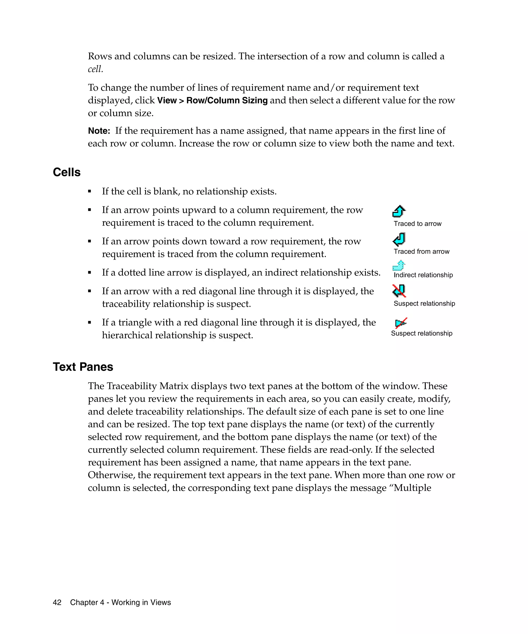 Rows and columns can be resized. The intersection of a row and column is called a
         cell.
         To change the number of lines of requirement name and/or requirement text
         displayed, click View > Row/Column Sizing and then select a different value for the row
         or column size.
         Note: If the requirement has a name assigned, that name appears in the first line of
         each row or column. Increase the row or column size to view both the name and text.


Cells
         ■
             If the cell is blank, no relationship exists.
         ■
             If an arrow points upward to a column requirement, the row
             requirement is traced to the column requirement.                        Traced to arrow

         ■
             If an arrow points down toward a row requirement, the row
             requirement is traced from the column requirement.                      Traced from arrow

         ■   If a dotted line arrow is displayed, an indirect relationship exists.   Indirect relationship

         ■
             If an arrow with a red diagonal line through it is displayed, the
             traceability relationship is suspect.                                   Suspect relationship

         ■   If a triangle with a red diagonal line through it is displayed, the
             hierarchical relationship is suspect.                                   Suspect relationship




Text Panes
         The Traceability Matrix displays two text panes at the bottom of the window. These
         panes let you review the requirements in each area, so you can easily create, modify,
         and delete traceability relationships. The default size of each pane is set to one line
         and can be resized. The top text pane displays the name (or text) of the currently
         selected row requirement, and the bottom pane displays the name (or text) of the
         currently selected column requirement. These fields are read-only. If the selected
         requirement has been assigned a name, that name appears in the text pane.
         Otherwise, the requirement text appears in the text pane. When more than one row or
         column is selected, the corresponding text pane displays the message “Multiple




42   Chapter 4 - Working in Views
 