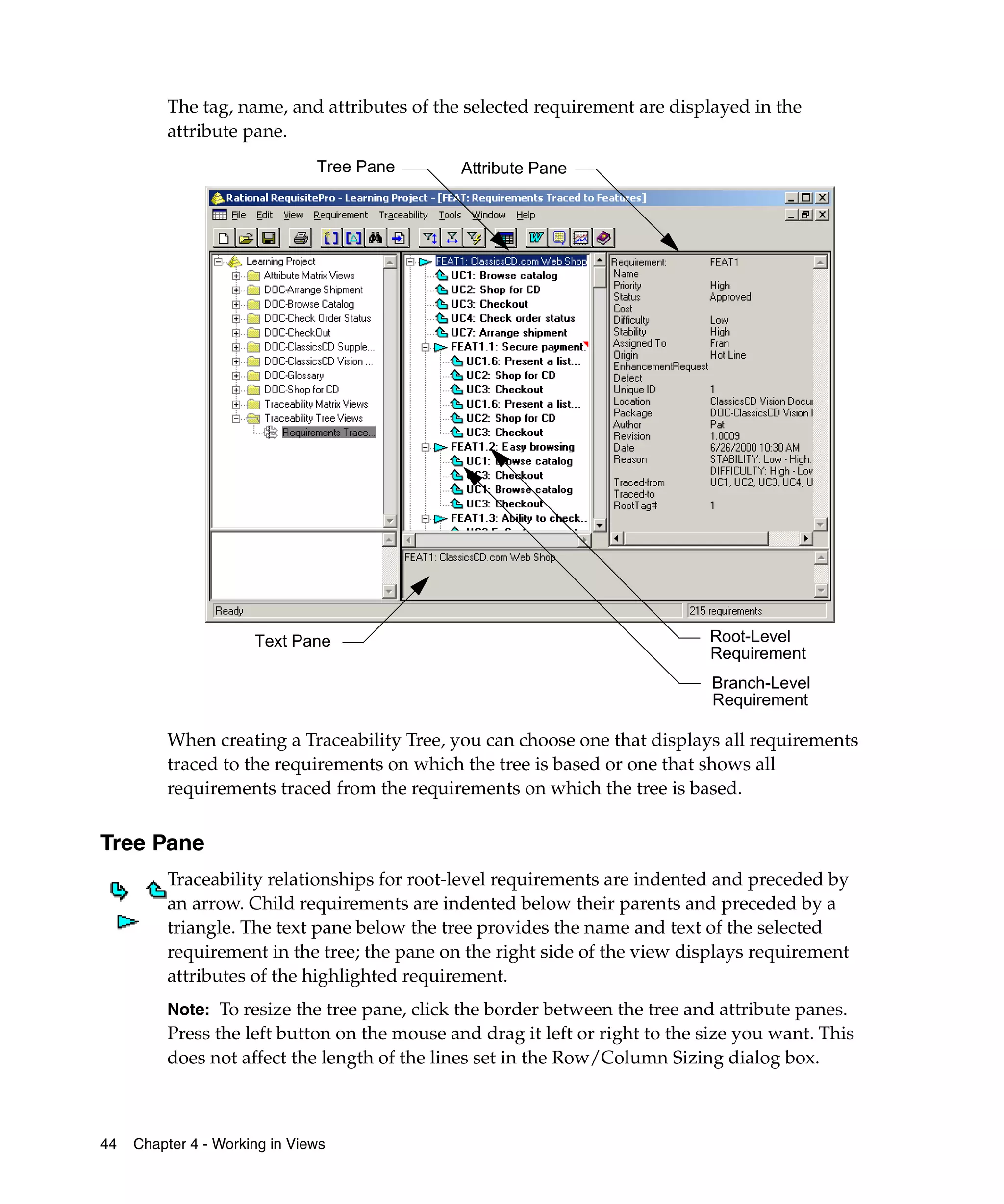 The tag, name, and attributes of the selected requirement are displayed in the
         attribute pane.
                               Tree Pane      Attribute Pane




                      Text Pane                                              Root-Level
                                                                             Requirement
                                                                             Branch-Level
                                                                             Requirement

         When creating a Traceability Tree, you can choose one that displays all requirements
         traced to the requirements on which the tree is based or one that shows all
         requirements traced from the requirements on which the tree is based.


Tree Pane
         Traceability relationships for root-level requirements are indented and preceded by
         an arrow. Child requirements are indented below their parents and preceded by a
         triangle. The text pane below the tree provides the name and text of the selected
         requirement in the tree; the pane on the right side of the view displays requirement
         attributes of the highlighted requirement.
         Note: To resize the tree pane, click the border between the tree and attribute panes.
         Press the left button on the mouse and drag it left or right to the size you want. This
         does not affect the length of the lines set in the Row/Column Sizing dialog box.



44   Chapter 4 - Working in Views
 