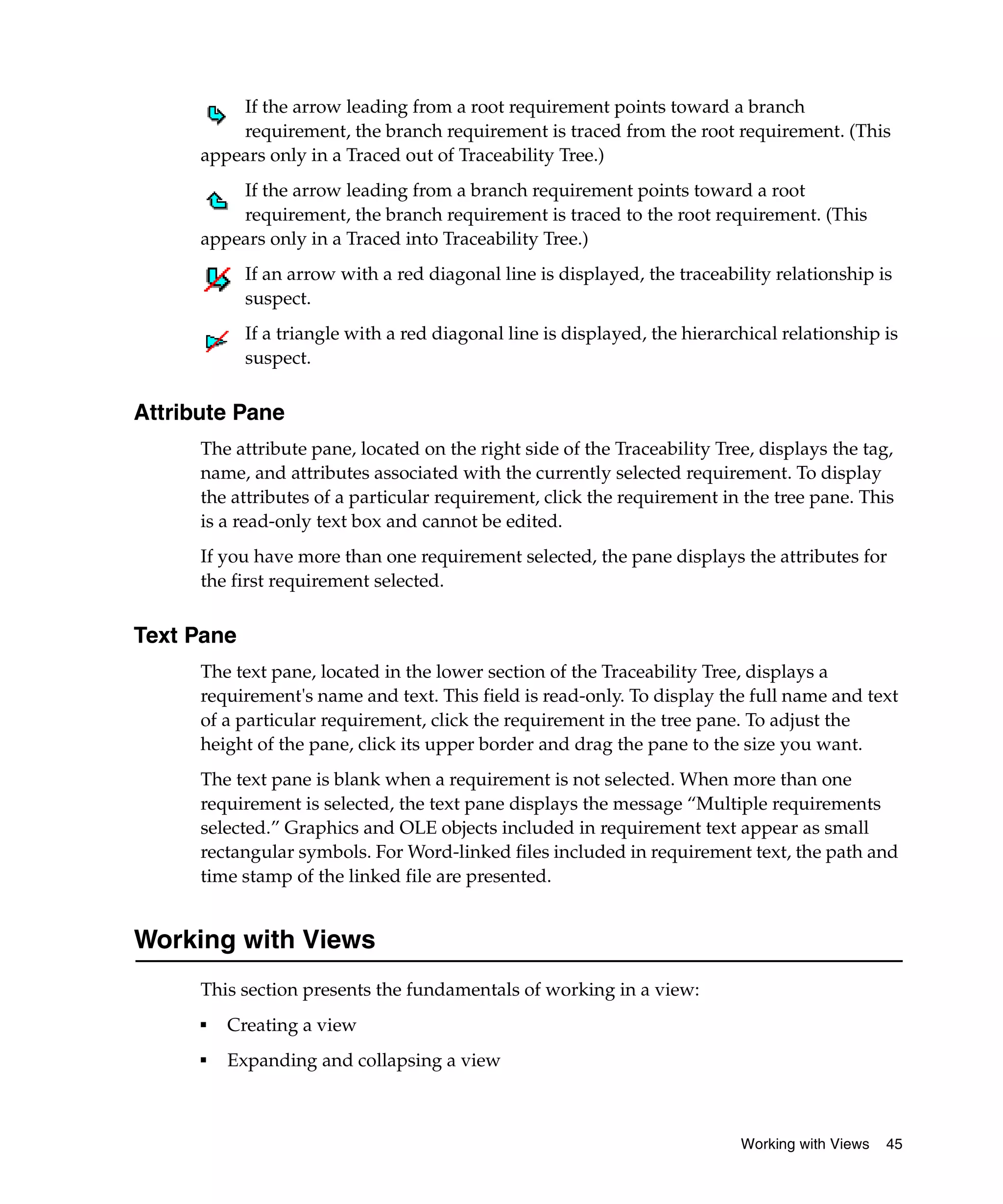 If the arrow leading from a root requirement points toward a branch
          requirement, the branch requirement is traced from the root requirement. (This
      appears only in a Traced out of Traceability Tree.)
          If the arrow leading from a branch requirement points toward a root
          requirement, the branch requirement is traced to the root requirement. (This
      appears only in a Traced into Traceability Tree.)
            If an arrow with a red diagonal line is displayed, the traceability relationship is
            suspect.
            If a triangle with a red diagonal line is displayed, the hierarchical relationship is
            suspect.


Attribute Pane
      The attribute pane, located on the right side of the Traceability Tree, displays the tag,
      name, and attributes associated with the currently selected requirement. To display
      the attributes of a particular requirement, click the requirement in the tree pane. This
      is a read-only text box and cannot be edited.
      If you have more than one requirement selected, the pane displays the attributes for
      the first requirement selected.


Text Pane
      The text pane, located in the lower section of the Traceability Tree, displays a
      requirement's name and text. This field is read-only. To display the full name and text
      of a particular requirement, click the requirement in the tree pane. To adjust the
      height of the pane, click its upper border and drag the pane to the size you want.
      The text pane is blank when a requirement is not selected. When more than one
      requirement is selected, the text pane displays the message “Multiple requirements
      selected.” Graphics and OLE objects included in requirement text appear as small
      rectangular symbols. For Word-linked files included in requirement text, the path and
      time stamp of the linked file are presented.


Working with Views
      This section presents the fundamentals of working in a view:
      ■
          Creating a view
      ■
          Expanding and collapsing a view



                                                                            Working with Views   45
 