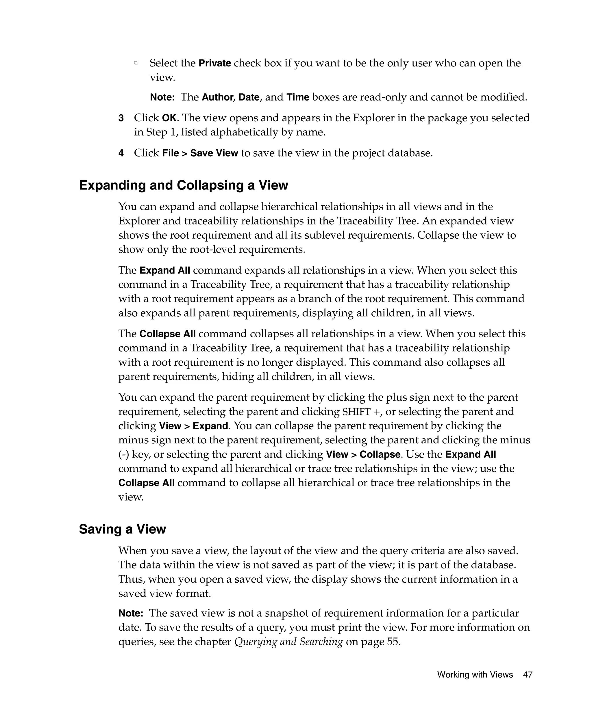 ❑   Select the Private check box if you want to be the only user who can open the
             view.
             Note: The Author, Date, and Time boxes are read-only and cannot be modified.

     3   Click OK. The view opens and appears in the Explorer in the package you selected
         in Step 1, listed alphabetically by name.
     4   Click File > Save View to save the view in the project database.


Expanding and Collapsing a View
     You can expand and collapse hierarchical relationships in all views and in the
     Explorer and traceability relationships in the Traceability Tree. An expanded view
     shows the root requirement and all its sublevel requirements. Collapse the view to
     show only the root-level requirements.
     The Expand All command expands all relationships in a view. When you select this
     command in a Traceability Tree, a requirement that has a traceability relationship
     with a root requirement appears as a branch of the root requirement. This command
     also expands all parent requirements, displaying all children, in all views.
     The Collapse All command collapses all relationships in a view. When you select this
     command in a Traceability Tree, a requirement that has a traceability relationship
     with a root requirement is no longer displayed. This command also collapses all
     parent requirements, hiding all children, in all views.
     You can expand the parent requirement by clicking the plus sign next to the parent
     requirement, selecting the parent and clicking SHIFT +, or selecting the parent and
     clicking View > Expand. You can collapse the parent requirement by clicking the
     minus sign next to the parent requirement, selecting the parent and clicking the minus
     (-) key, or selecting the parent and clicking View > Collapse. Use the Expand All
     command to expand all hierarchical or trace tree relationships in the view; use the
     Collapse All command to collapse all hierarchical or trace tree relationships in the
     view.


Saving a View
     When you save a view, the layout of the view and the query criteria are also saved.
     The data within the view is not saved as part of the view; it is part of the database.
     Thus, when you open a saved view, the display shows the current information in a
     saved view format.
     Note: The saved view is not a snapshot of requirement information for a particular
     date. To save the results of a query, you must print the view. For more information on
     queries, see the chapter Querying and Searching on page 55.

                                                                            Working with Views   47
 