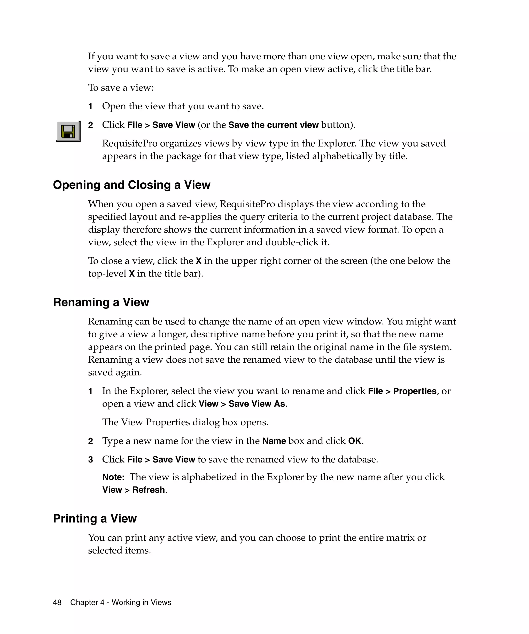 If you want to save a view and you have more than one view open, make sure that the
         view you want to save is active. To make an open view active, click the title bar.
         To save a view:
         1   Open the view that you want to save.
         2   Click File > Save View (or the Save the current view button).
             RequisitePro organizes views by view type in the Explorer. The view you saved
             appears in the package for that view type, listed alphabetically by title.


Opening and Closing a View
         When you open a saved view, RequisitePro displays the view according to the
         specified layout and re-applies the query criteria to the current project database. The
         display therefore shows the current information in a saved view format. To open a
         view, select the view in the Explorer and double-click it.
         To close a view, click the X in the upper right corner of the screen (the one below the
         top-level X in the title bar).


Renaming a View
         Renaming can be used to change the name of an open view window. You might want
         to give a view a longer, descriptive name before you print it, so that the new name
         appears on the printed page. You can still retain the original name in the file system.
         Renaming a view does not save the renamed view to the database until the view is
         saved again.
         1   In the Explorer, select the view you want to rename and click File > Properties, or
             open a view and click View > Save View As.
             The View Properties dialog box opens.
         2   Type a new name for the view in the Name box and click OK.
         3   Click File > Save View to save the renamed view to the database.
             Note: The view is alphabetized in the Explorer by the new name after you click
             View > Refresh.


Printing a View
         You can print any active view, and you can choose to print the entire matrix or
         selected items.




48   Chapter 4 - Working in Views
 