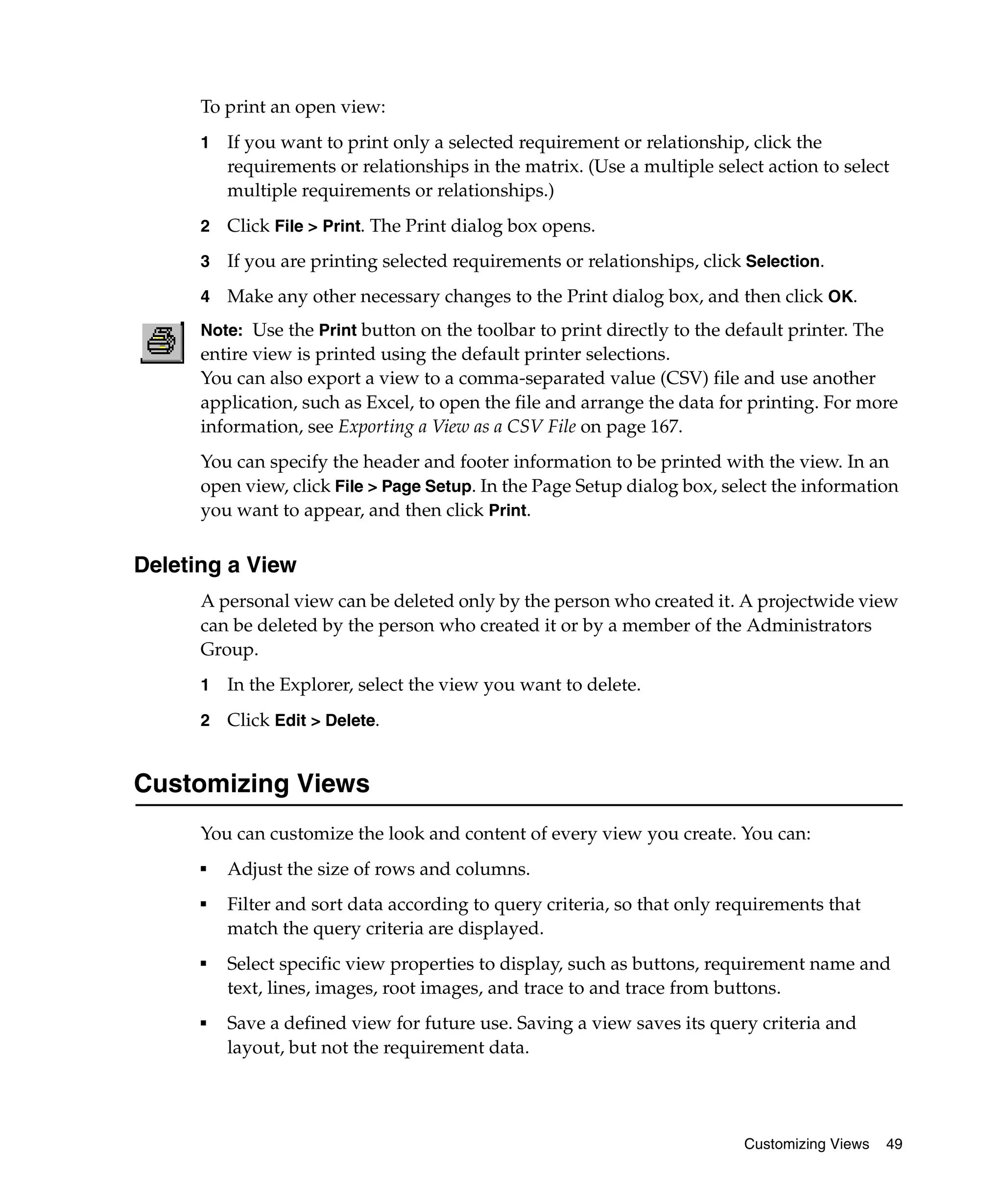 To print an open view:
      1   If you want to print only a selected requirement or relationship, click the
          requirements or relationships in the matrix. (Use a multiple select action to select
          multiple requirements or relationships.)
      2   Click File > Print. The Print dialog box opens.
      3   If you are printing selected requirements or relationships, click Selection.
      4   Make any other necessary changes to the Print dialog box, and then click OK.
      Note: Use the Print button on the toolbar to print directly to the default printer. The
      entire view is printed using the default printer selections.
      You can also export a view to a comma-separated value (CSV) file and use another
      application, such as Excel, to open the file and arrange the data for printing. For more
      information, see Exporting a View as a CSV File on page 167.
      You can specify the header and footer information to be printed with the view. In an
      open view, click File > Page Setup. In the Page Setup dialog box, select the information
      you want to appear, and then click Print.


Deleting a View
      A personal view can be deleted only by the person who created it. A projectwide view
      can be deleted by the person who created it or by a member of the Administrators
      Group.
      1   In the Explorer, select the view you want to delete.
      2   Click Edit > Delete.


Customizing Views
      You can customize the look and content of every view you create. You can:
      ■
          Adjust the size of rows and columns.
      ■
          Filter and sort data according to query criteria, so that only requirements that
          match the query criteria are displayed.
      ■
          Select specific view properties to display, such as buttons, requirement name and
          text, lines, images, root images, and trace to and trace from buttons.
      ■   Save a defined view for future use. Saving a view saves its query criteria and
          layout, but not the requirement data.




                                                                           Customizing Views    49
 