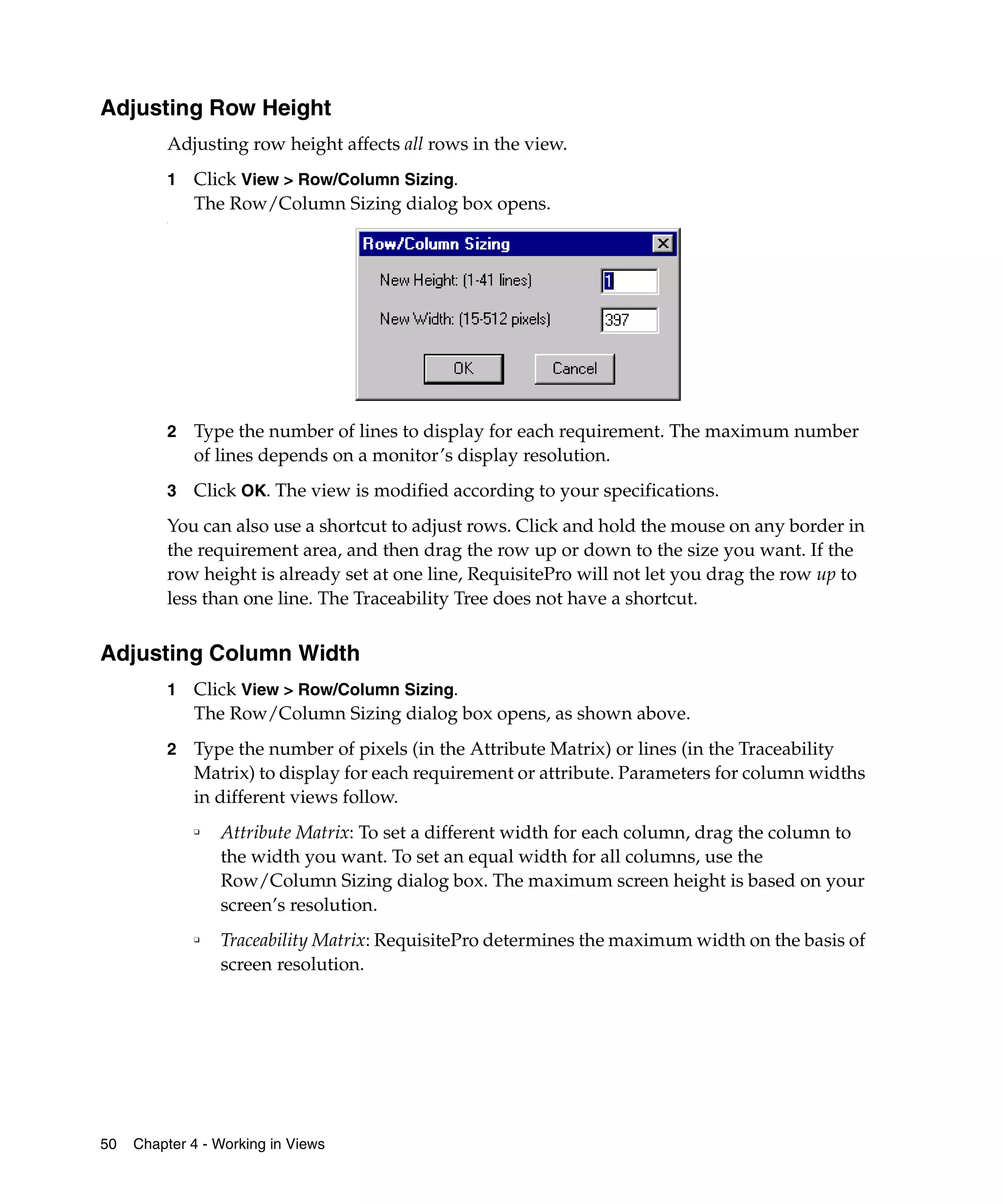 Adjusting Row Height
         Adjusting row height affects all rows in the view.
         1   Click View > Row/Column Sizing.
             The Row/Column Sizing dialog box opens.
         :




         2   Type the number of lines to display for each requirement. The maximum number
             of lines depends on a monitor’s display resolution.
         3   Click OK. The view is modified according to your specifications.
         You can also use a shortcut to adjust rows. Click and hold the mouse on any border in
         the requirement area, and then drag the row up or down to the size you want. If the
         row height is already set at one line, RequisitePro will not let you drag the row up to
         less than one line. The Traceability Tree does not have a shortcut.


Adjusting Column Width
         1   Click View > Row/Column Sizing.
             The Row/Column Sizing dialog box opens, as shown above.
         2   Type the number of pixels (in the Attribute Matrix) or lines (in the Traceability
             Matrix) to display for each requirement or attribute. Parameters for column widths
             in different views follow.
             ❑
                 Attribute Matrix: To set a different width for each column, drag the column to
                 the width you want. To set an equal width for all columns, use the
                 Row/Column Sizing dialog box. The maximum screen height is based on your
                 screen’s resolution.
             ❑
                 Traceability Matrix: RequisitePro determines the maximum width on the basis of
                 screen resolution.




50   Chapter 4 - Working in Views
 
