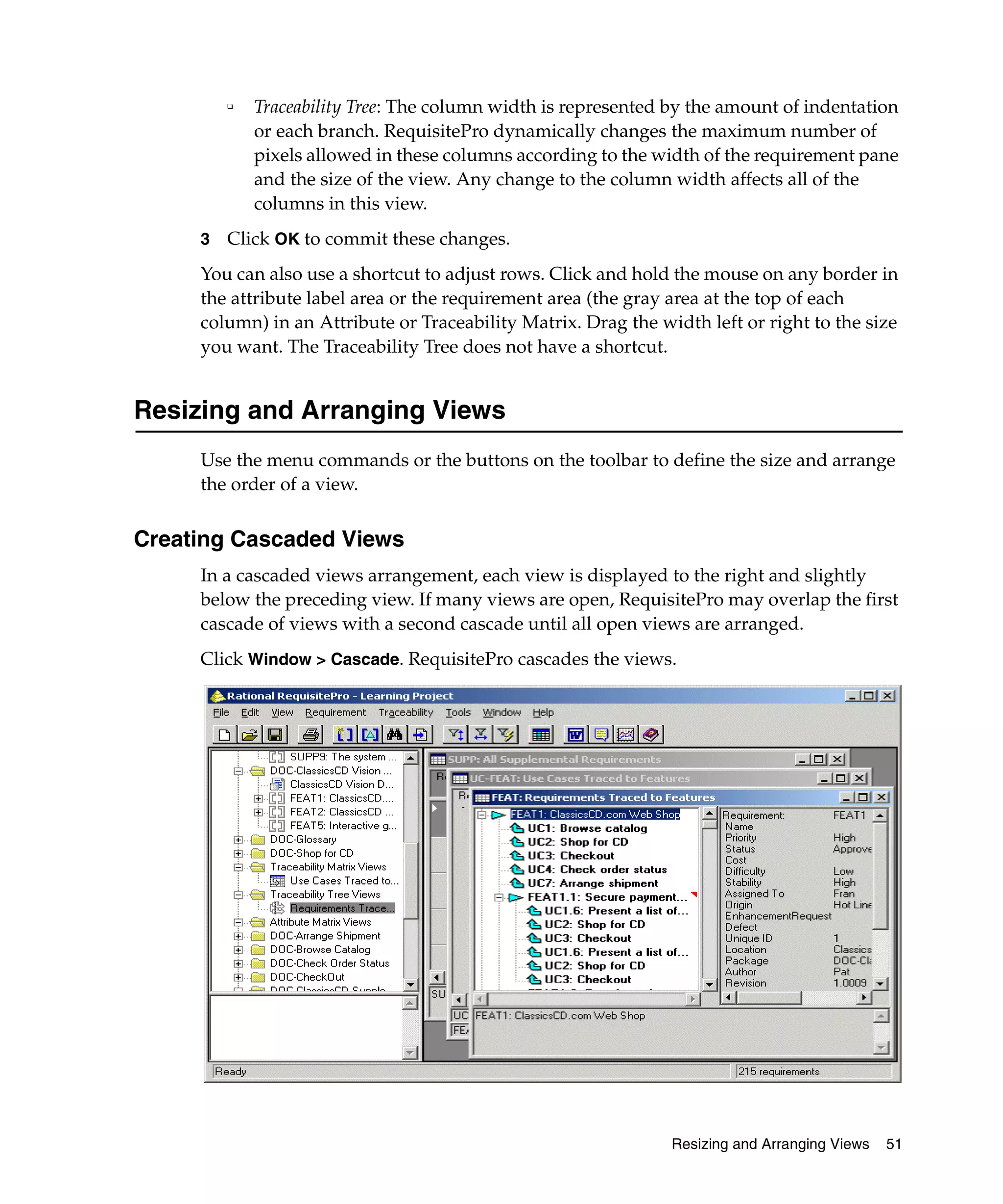 ❑   Traceability Tree: The column width is represented by the amount of indentation
             or each branch. RequisitePro dynamically changes the maximum number of
             pixels allowed in these columns according to the width of the requirement pane
             and the size of the view. Any change to the column width affects all of the
             columns in this view.
     3   Click OK to commit these changes.
     You can also use a shortcut to adjust rows. Click and hold the mouse on any border in
     the attribute label area or the requirement area (the gray area at the top of each
     column) in an Attribute or Traceability Matrix. Drag the width left or right to the size
     you want. The Traceability Tree does not have a shortcut.


Resizing and Arranging Views
     Use the menu commands or the buttons on the toolbar to define the size and arrange
     the order of a view.


Creating Cascaded Views
     In a cascaded views arrangement, each view is displayed to the right and slightly
     below the preceding view. If many views are open, RequisitePro may overlap the first
     cascade of views with a second cascade until all open views are arranged.
     Click Window > Cascade. RequisitePro cascades the views.




                                                                Resizing and Arranging Views   51
 