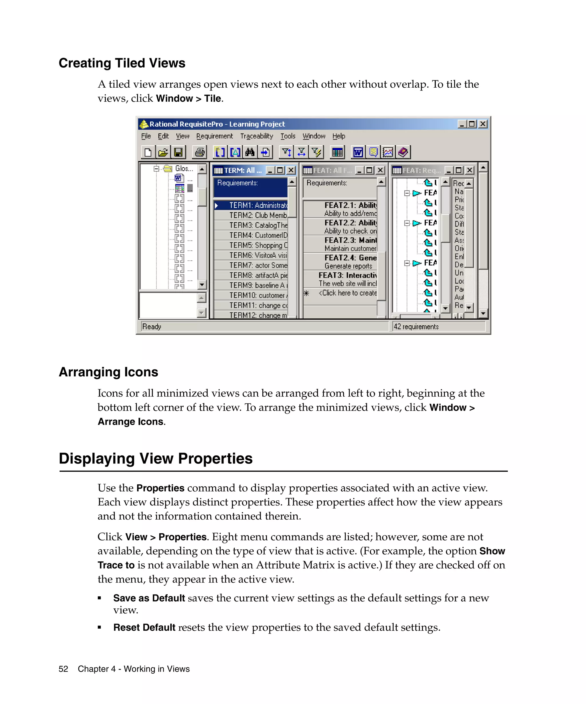 Creating Tiled Views
         A tiled view arranges open views next to each other without overlap. To tile the
         views, click Window > Tile.




Arranging Icons
         Icons for all minimized views can be arranged from left to right, beginning at the
         bottom left corner of the view. To arrange the minimized views, click Window >
         Arrange Icons.


Displaying View Properties
         Use the Properties command to display properties associated with an active view.
         Each view displays distinct properties. These properties affect how the view appears
         and not the information contained therein.
         Click View > Properties. Eight menu commands are listed; however, some are not
         available, depending on the type of view that is active. (For example, the option Show
         Trace to is not available when an Attribute Matrix is active.) If they are checked off on
         the menu, they appear in the active view.
         ■   Save as Default saves the current view settings as the default settings for a new
             view.
         ■   Reset Default resets the view properties to the saved default settings.



52   Chapter 4 - Working in Views
 