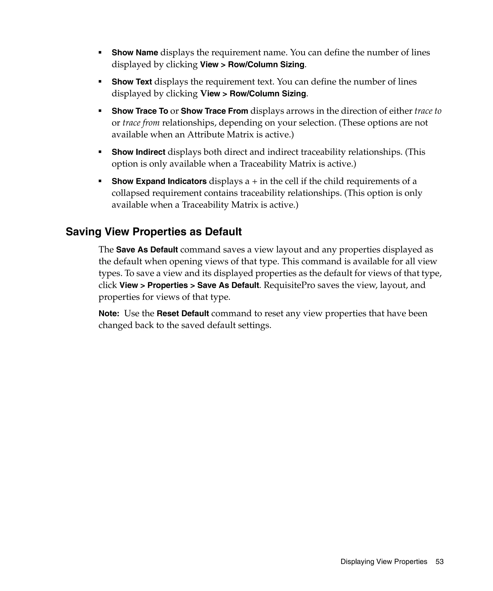 ■   Show Name displays the requirement name. You can define the number of lines
          displayed by clicking View > Row/Column Sizing.
      ■
          Show Text displays the requirement text. You can define the number of lines
          displayed by clicking View > Row/Column Sizing.
      ■
          Show Trace To or Show Trace From displays arrows in the direction of either trace to
          or trace from relationships, depending on your selection. (These options are not
          available when an Attribute Matrix is active.)
      ■
          Show Indirect displays both direct and indirect traceability relationships. (This
          option is only available when a Traceability Matrix is active.)
      ■
          Show Expand Indicators displays a + in the cell if the child requirements of a
          collapsed requirement contains traceability relationships. (This option is only
          available when a Traceability Matrix is active.)


Saving View Properties as Default
      The Save As Default command saves a view layout and any properties displayed as
      the default when opening views of that type. This command is available for all view
      types. To save a view and its displayed properties as the default for views of that type,
      click View > Properties > Save As Default. RequisitePro saves the view, layout, and
      properties for views of that type.
      Note: Use the Reset Default command to reset any view properties that have been
      changed back to the saved default settings.




                                                                     Displaying View Properties   53
 