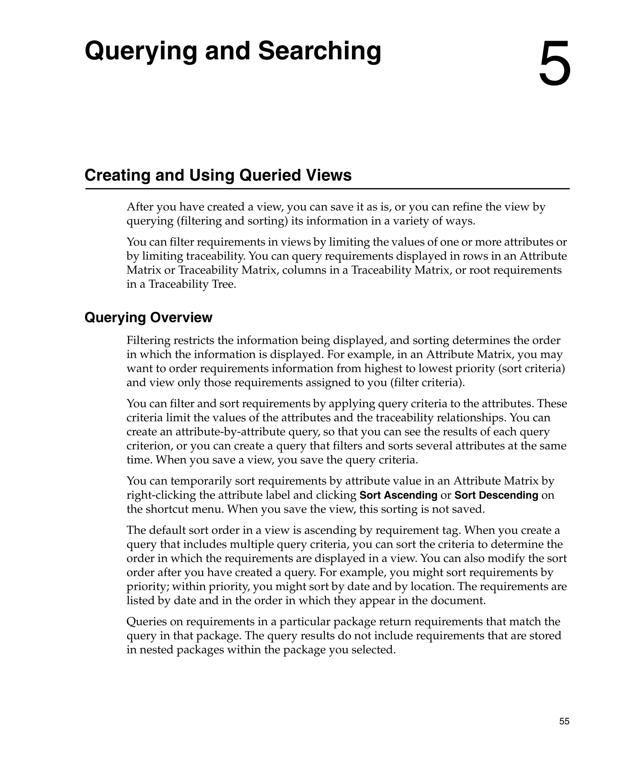 Querying and Searching
                                                                                        5
Creating and Using Queried Views
     After you have created a view, you can save it as is, or you can refine the view by
     querying (filtering and sorting) its information in a variety of ways.
     You can filter requirements in views by limiting the values of one or more attributes or
     by limiting traceability. You can query requirements displayed in rows in an Attribute
     Matrix or Traceability Matrix, columns in a Traceability Matrix, or root requirements
     in a Traceability Tree.

Querying Overview
     Filtering restricts the information being displayed, and sorting determines the order
     in which the information is displayed. For example, in an Attribute Matrix, you may
     want to order requirements information from highest to lowest priority (sort criteria)
     and view only those requirements assigned to you (filter criteria).
     You can filter and sort requirements by applying query criteria to the attributes. These
     criteria limit the values of the attributes and the traceability relationships. You can
     create an attribute-by-attribute query, so that you can see the results of each query
     criterion, or you can create a query that filters and sorts several attributes at the same
     time. When you save a view, you save the query criteria.
     You can temporarily sort requirements by attribute value in an Attribute Matrix by
     right-clicking the attribute label and clicking Sort Ascending or Sort Descending on
     the shortcut menu. When you save the view, this sorting is not saved.
     The default sort order in a view is ascending by requirement tag. When you create a
     query that includes multiple query criteria, you can sort the criteria to determine the
     order in which the requirements are displayed in a view. You can also modify the sort
     order after you have created a query. For example, you might sort requirements by
     priority; within priority, you might sort by date and by location. The requirements are
     listed by date and in the order in which they appear in the document.
     Queries on requirements in a particular package return requirements that match the
     query in that package. The query results do not include requirements that are stored
     in nested packages within the package you selected.




                                                                                             55
 