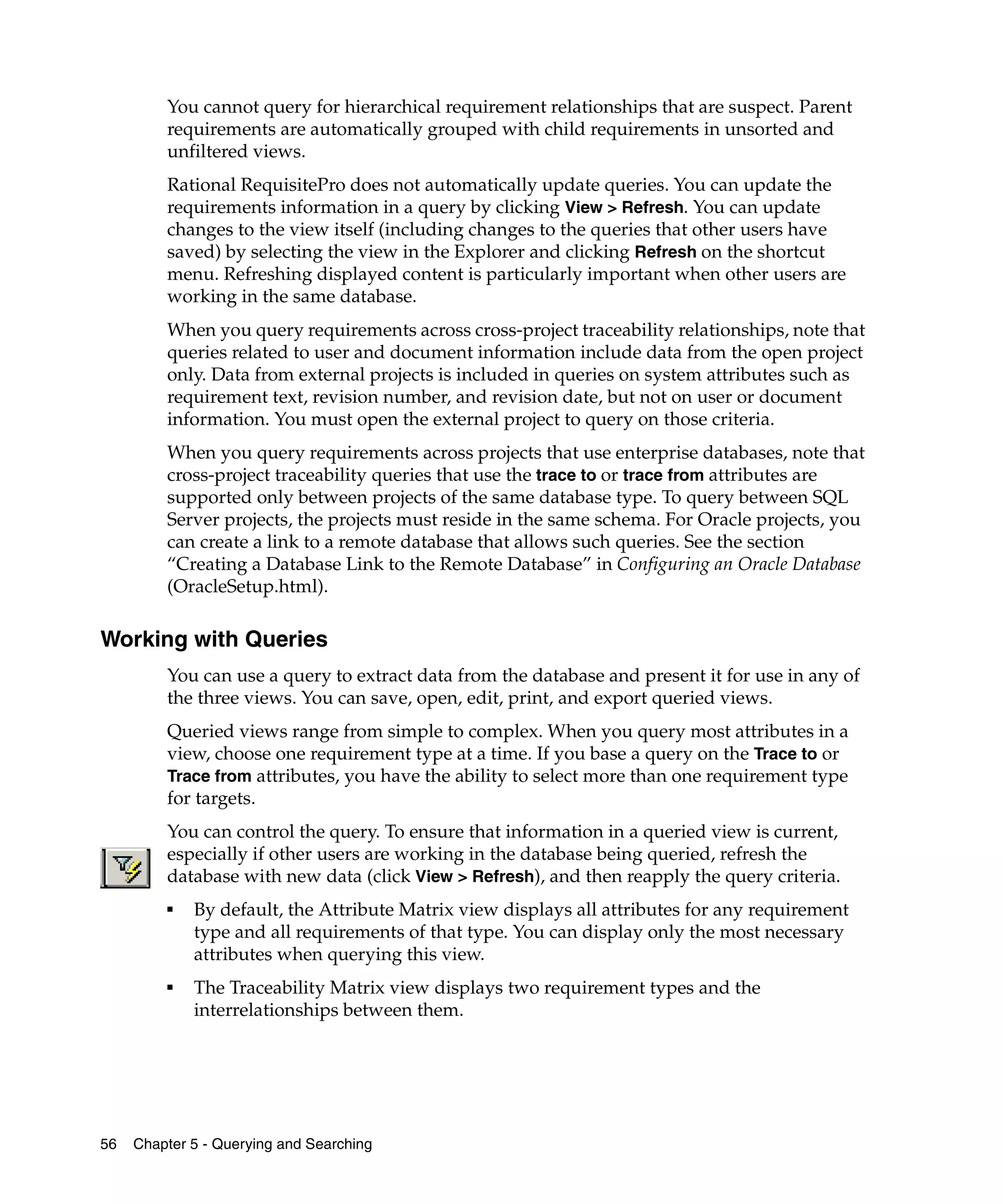 You cannot query for hierarchical requirement relationships that are suspect. Parent
         requirements are automatically grouped with child requirements in unsorted and
         unfiltered views.
         Rational RequisitePro does not automatically update queries. You can update the
         requirements information in a query by clicking View > Refresh. You can update
         changes to the view itself (including changes to the queries that other users have
         saved) by selecting the view in the Explorer and clicking Refresh on the shortcut
         menu. Refreshing displayed content is particularly important when other users are
         working in the same database.
         When you query requirements across cross-project traceability relationships, note that
         queries related to user and document information include data from the open project
         only. Data from external projects is included in queries on system attributes such as
         requirement text, revision number, and revision date, but not on user or document
         information. You must open the external project to query on those criteria.
         When you query requirements across projects that use enterprise databases, note that
         cross-project traceability queries that use the trace to or trace from attributes are
         supported only between projects of the same database type. To query between SQL
         Server projects, the projects must reside in the same schema. For Oracle projects, you
         can create a link to a remote database that allows such queries. See the section
         “Creating a Database Link to the Remote Database” in Configuring an Oracle Database
         (OracleSetup.html).

Working with Queries
         You can use a query to extract data from the database and present it for use in any of
         the three views. You can save, open, edit, print, and export queried views.
         Queried views range from simple to complex. When you query most attributes in a
         view, choose one requirement type at a time. If you base a query on the Trace to or
         Trace from attributes, you have the ability to select more than one requirement type
         for targets.
         You can control the query. To ensure that information in a queried view is current,
         especially if other users are working in the database being queried, refresh the
         database with new data (click View > Refresh), and then reapply the query criteria.
         ■
             By default, the Attribute Matrix view displays all attributes for any requirement
             type and all requirements of that type. You can display only the most necessary
             attributes when querying this view.
         ■
             The Traceability Matrix view displays two requirement types and the
             interrelationships between them.




56   Chapter 5 - Querying and Searching
 