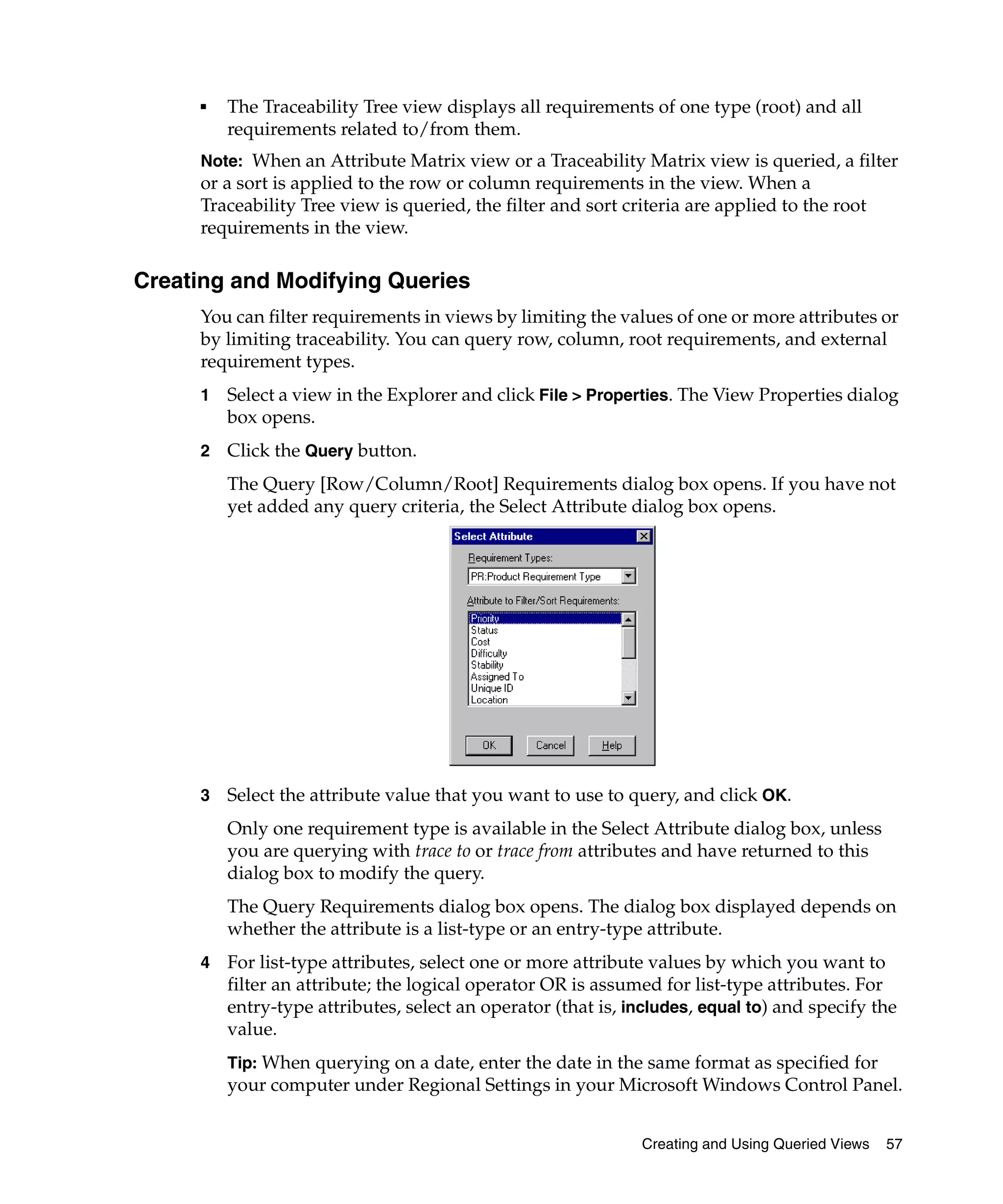■   The Traceability Tree view displays all requirements of one type (root) and all
         requirements related to/from them.
     Note: When an Attribute Matrix view or a Traceability Matrix view is queried, a filter
     or a sort is applied to the row or column requirements in the view. When a
     Traceability Tree view is queried, the filter and sort criteria are applied to the root
     requirements in the view.

Creating and Modifying Queries
     You can filter requirements in views by limiting the values of one or more attributes or
     by limiting traceability. You can query row, column, root requirements, and external
     requirement types.
     1   Select a view in the Explorer and click File > Properties. The View Properties dialog
         box opens.
     2   Click the Query button.
         The Query [Row/Column/Root] Requirements dialog box opens. If you have not
         yet added any query criteria, the Select Attribute dialog box opens.




     3   Select the attribute value that you want to use to query, and click OK.
         Only one requirement type is available in the Select Attribute dialog box, unless
         you are querying with trace to or trace from attributes and have returned to this
         dialog box to modify the query.
         The Query Requirements dialog box opens. The dialog box displayed depends on
         whether the attribute is a list-type or an entry-type attribute.
     4   For list-type attributes, select one or more attribute values by which you want to
         filter an attribute; the logical operator OR is assumed for list-type attributes. For
         entry-type attributes, select an operator (that is, includes, equal to) and specify the
         value.
         Tip: When querying on a date, enter the date in the same format as specified for
         your computer under Regional Settings in your Microsoft Windows Control Panel.


                                                              Creating and Using Queried Views   57
 