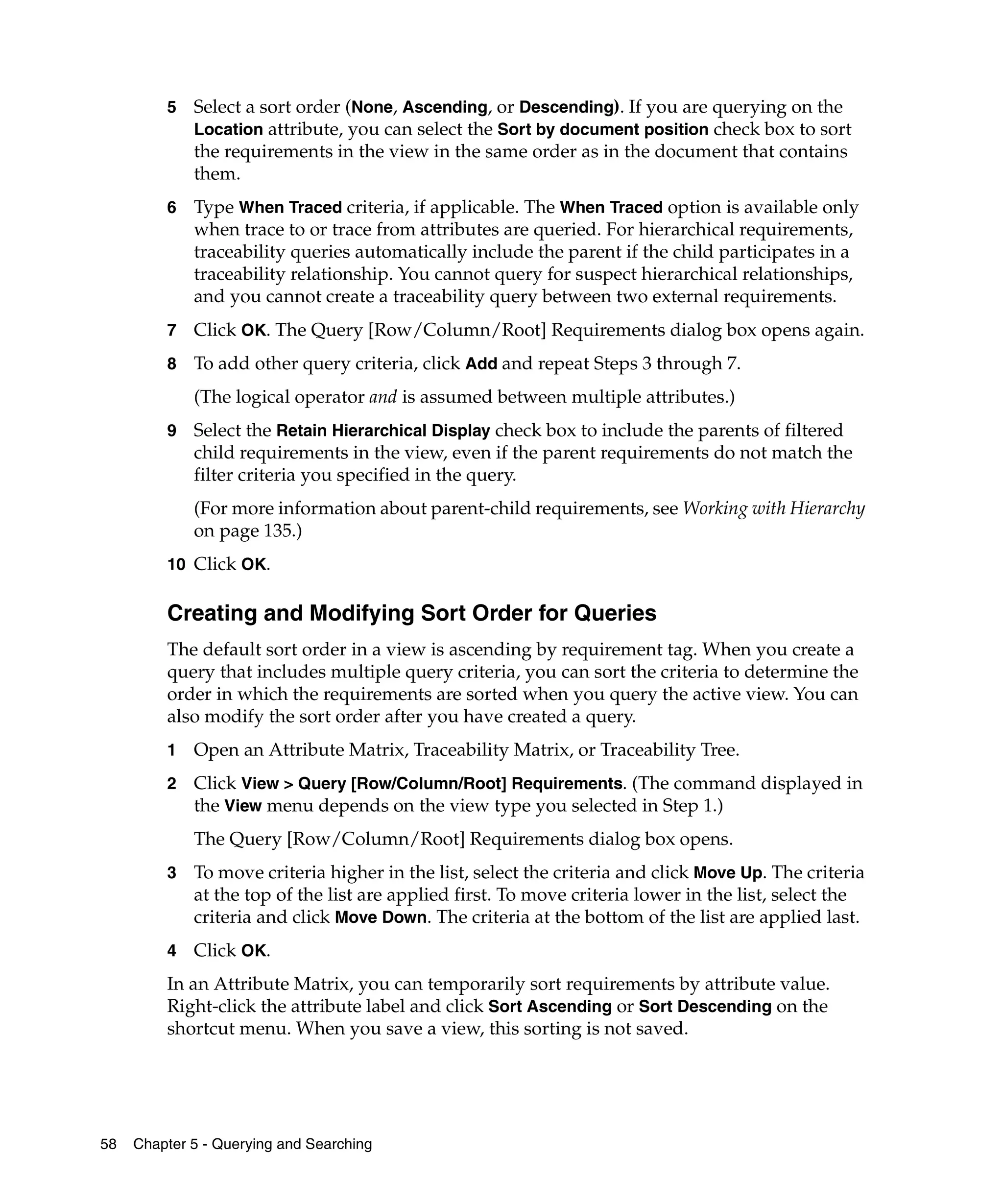 5   Select a sort order (None, Ascending, or Descending). If you are querying on the
             Location attribute, you can select the Sort by document position check box to sort
             the requirements in the view in the same order as in the document that contains
             them.
         6   Type When Traced criteria, if applicable. The When Traced option is available only
             when trace to or trace from attributes are queried. For hierarchical requirements,
             traceability queries automatically include the parent if the child participates in a
             traceability relationship. You cannot query for suspect hierarchical relationships,
             and you cannot create a traceability query between two external requirements.
         7   Click OK. The Query [Row/Column/Root] Requirements dialog box opens again.
         8   To add other query criteria, click Add and repeat Steps 3 through 7.
             (The logical operator and is assumed between multiple attributes.)
         9   Select the Retain Hierarchical Display check box to include the parents of filtered
             child requirements in the view, even if the parent requirements do not match the
             filter criteria you specified in the query.
             (For more information about parent-child requirements, see Working with Hierarchy
             on page 135.)
         10 Click OK.


         Creating and Modifying Sort Order for Queries
         The default sort order in a view is ascending by requirement tag. When you create a
         query that includes multiple query criteria, you can sort the criteria to determine the
         order in which the requirements are sorted when you query the active view. You can
         also modify the sort order after you have created a query.
         1   Open an Attribute Matrix, Traceability Matrix, or Traceability Tree.
         2   Click View > Query [Row/Column/Root] Requirements. (The command displayed in
             the View menu depends on the view type you selected in Step 1.)
             The Query [Row/Column/Root] Requirements dialog box opens.
         3   To move criteria higher in the list, select the criteria and click Move Up. The criteria
             at the top of the list are applied first. To move criteria lower in the list, select the
             criteria and click Move Down. The criteria at the bottom of the list are applied last.
         4   Click OK.
         In an Attribute Matrix, you can temporarily sort requirements by attribute value.
         Right-click the attribute label and click Sort Ascending or Sort Descending on the
         shortcut menu. When you save a view, this sorting is not saved.




58   Chapter 5 - Querying and Searching
 
