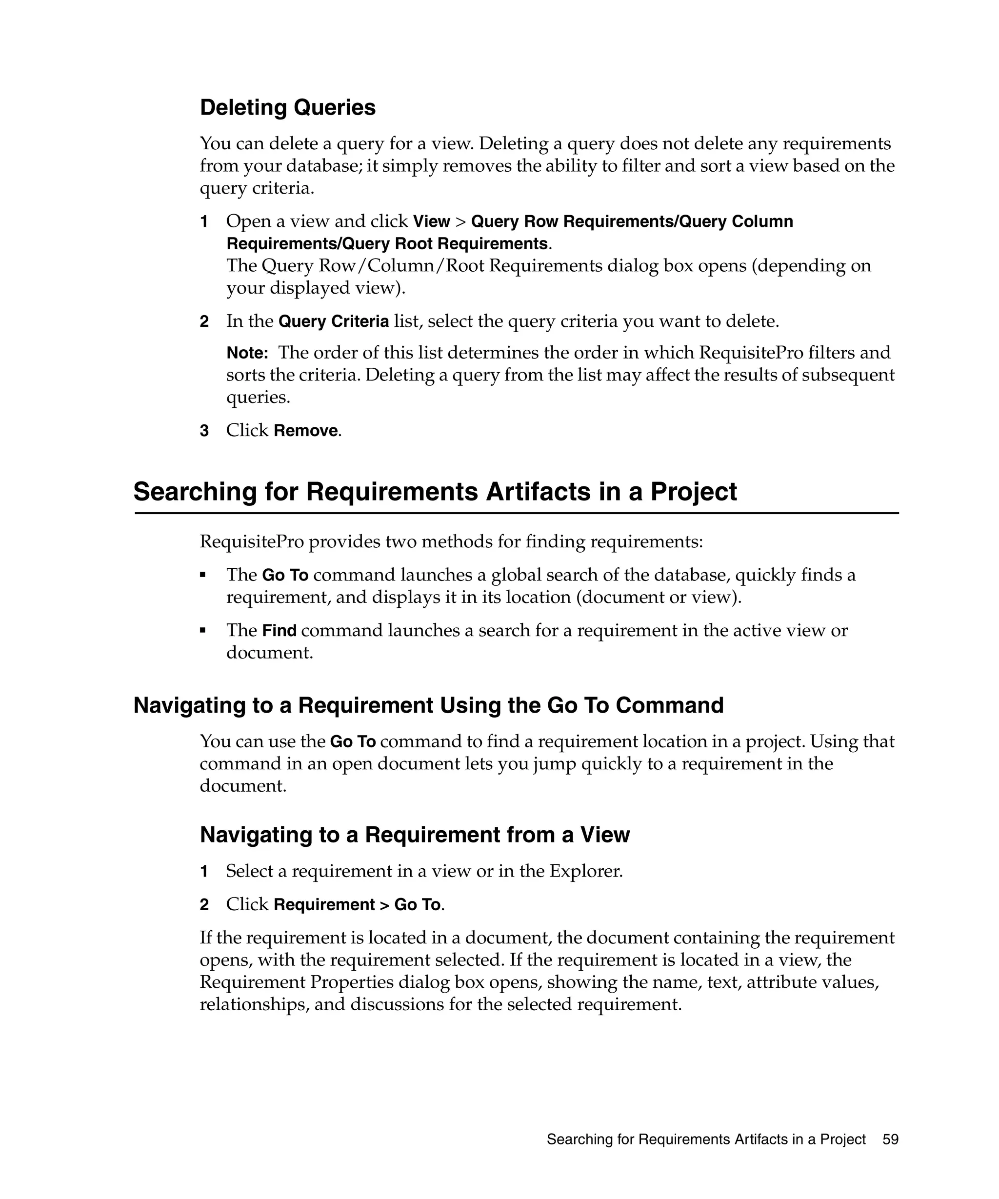 Deleting Queries
     You can delete a query for a view. Deleting a query does not delete any requirements
     from your database; it simply removes the ability to filter and sort a view based on the
     query criteria.
     1   Open a view and click View > Query Row Requirements/Query Column
         Requirements/Query Root Requirements.
         The Query Row/Column/Root Requirements dialog box opens (depending on
         your displayed view).
     2   In the Query Criteria list, select the query criteria you want to delete.
         Note: The order of this list determines the order in which RequisitePro filters and
         sorts the criteria. Deleting a query from the list may affect the results of subsequent
         queries.
     3   Click Remove.


Searching for Requirements Artifacts in a Project
     RequisitePro provides two methods for finding requirements:
     ■   The Go To command launches a global search of the database, quickly finds a
         requirement, and displays it in its location (document or view).
     ■   The Find command launches a search for a requirement in the active view or
         document.

Navigating to a Requirement Using the Go To Command
     You can use the Go To command to find a requirement location in a project. Using that
     command in an open document lets you jump quickly to a requirement in the
     document.

     Navigating to a Requirement from a View
     1   Select a requirement in a view or in the Explorer.
     2   Click Requirement > Go To.
     If the requirement is located in a document, the document containing the requirement
     opens, with the requirement selected. If the requirement is located in a view, the
     Requirement Properties dialog box opens, showing the name, text, attribute values,
     relationships, and discussions for the selected requirement.




                                                   Searching for Requirements Artifacts in a Project   59
 