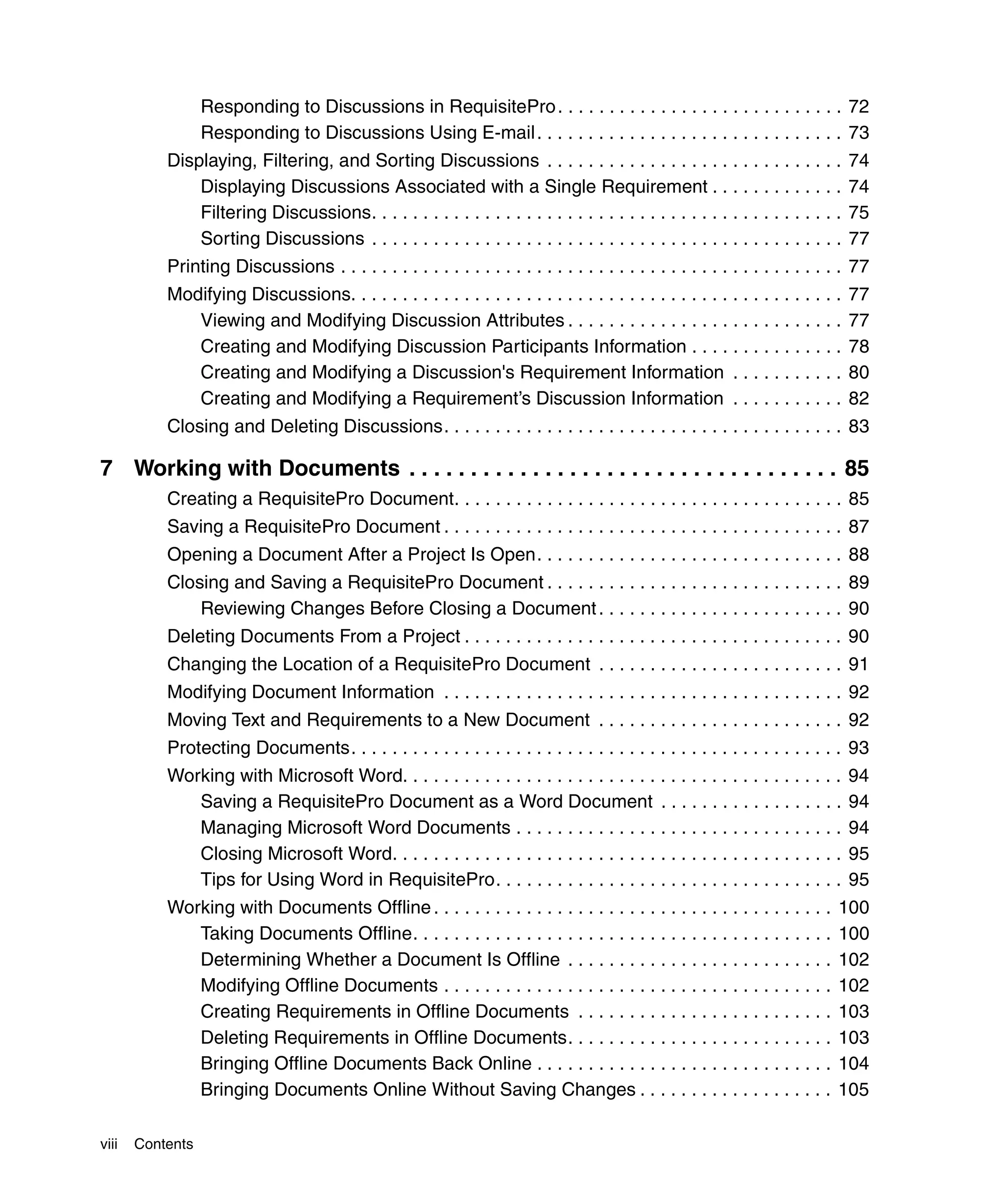 Responding to Discussions in RequisitePro . . . . . . . . . . . . . . . . . . . . . . . . . . . . 72
                  Responding to Discussions Using E-mail . . . . . . . . . . . . . . . . . . . . . . . . . . . . . . 73
           Displaying, Filtering, and Sorting Discussions . . . . . . . . . . . . . . . . . . . . . . . . . . . . .               74
               Displaying Discussions Associated with a Single Requirement . . . . . . . . . . . . .                              74
               Filtering Discussions. . . . . . . . . . . . . . . . . . . . . . . . . . . . . . . . . . . . . . . . . . . . . .   75
               Sorting Discussions . . . . . . . . . . . . . . . . . . . . . . . . . . . . . . . . . . . . . . . . . . . . . .    77
           Printing Discussions . . . . . . . . . . . . . . . . . . . . . . . . . . . . . . . . . . . . . . . . . . . . . . . . . 77
           Modifying Discussions. . . . . . . . . . . . . . . . . . . . . . . . . . . . . . . . . . . . . . . . . . . . . . . .   77
              Viewing and Modifying Discussion Attributes . . . . . . . . . . . . . . . . . . . . . . . . . . .                   77
              Creating and Modifying Discussion Participants Information . . . . . . . . . . . . . . .                            78
              Creating and Modifying a Discussion's Requirement Information . . . . . . . . . . .                                 80
              Creating and Modifying a Requirement’s Discussion Information . . . . . . . . . . .                                 82
           Closing and Deleting Discussions. . . . . . . . . . . . . . . . . . . . . . . . . . . . . . . . . . . . . . . 83

7 Working with Documents . . . . . . . . . . . . . . . . . . . . . . . . . . . . . . . . . . . 85
           Creating a RequisitePro Document. . . . . . . . . . . . . . . . . . . . . . . . . . . . . . . . . . . . . . 85
           Saving a RequisitePro Document . . . . . . . . . . . . . . . . . . . . . . . . . . . . . . . . . . . . . . . 87
           Opening a Document After a Project Is Open. . . . . . . . . . . . . . . . . . . . . . . . . . . . . . 88
           Closing and Saving a RequisitePro Document . . . . . . . . . . . . . . . . . . . . . . . . . . . . . 89
               Reviewing Changes Before Closing a Document . . . . . . . . . . . . . . . . . . . . . . . . 90
           Deleting Documents From a Project . . . . . . . . . . . . . . . . . . . . . . . . . . . . . . . . . . . . . 90
           Changing the Location of a RequisitePro Document . . . . . . . . . . . . . . . . . . . . . . . . 91
           Modifying Document Information . . . . . . . . . . . . . . . . . . . . . . . . . . . . . . . . . . . . . . . 92
           Moving Text and Requirements to a New Document . . . . . . . . . . . . . . . . . . . . . . . . 92
           Protecting Documents. . . . . . . . . . . . . . . . . . . . . . . . . . . . . . . . . . . . . . . . . . . . . . . . 93
           Working with Microsoft Word. . . . . . . . . . . . . . . . . . . . . . . . . . . . . . . . . . . . . . . . . . .       94
              Saving a RequisitePro Document as a Word Document . . . . . . . . . . . . . . . . . .                               94
              Managing Microsoft Word Documents . . . . . . . . . . . . . . . . . . . . . . . . . . . . . . . .                   94
              Closing Microsoft Word. . . . . . . . . . . . . . . . . . . . . . . . . . . . . . . . . . . . . . . . . . . .       95
              Tips for Using Word in RequisitePro. . . . . . . . . . . . . . . . . . . . . . . . . . . . . . . . . .              95
           Working with Documents Offline . . . . . . . . . . . . . . . . . . . . . . . . . . . . . . . . . . . . . . .       100
              Taking Documents Offline. . . . . . . . . . . . . . . . . . . . . . . . . . . . . . . . . . . . . . . . .       100
              Determining Whether a Document Is Offline . . . . . . . . . . . . . . . . . . . . . . . . . .                   102
              Modifying Offline Documents . . . . . . . . . . . . . . . . . . . . . . . . . . . . . . . . . . . . . .         102
              Creating Requirements in Offline Documents . . . . . . . . . . . . . . . . . . . . . . . . .                    103
              Deleting Requirements in Offline Documents. . . . . . . . . . . . . . . . . . . . . . . . . .                   103
              Bringing Offline Documents Back Online . . . . . . . . . . . . . . . . . . . . . . . . . . . . .                104
              Bringing Documents Online Without Saving Changes . . . . . . . . . . . . . . . . . . .                          105

viii   Contents
 