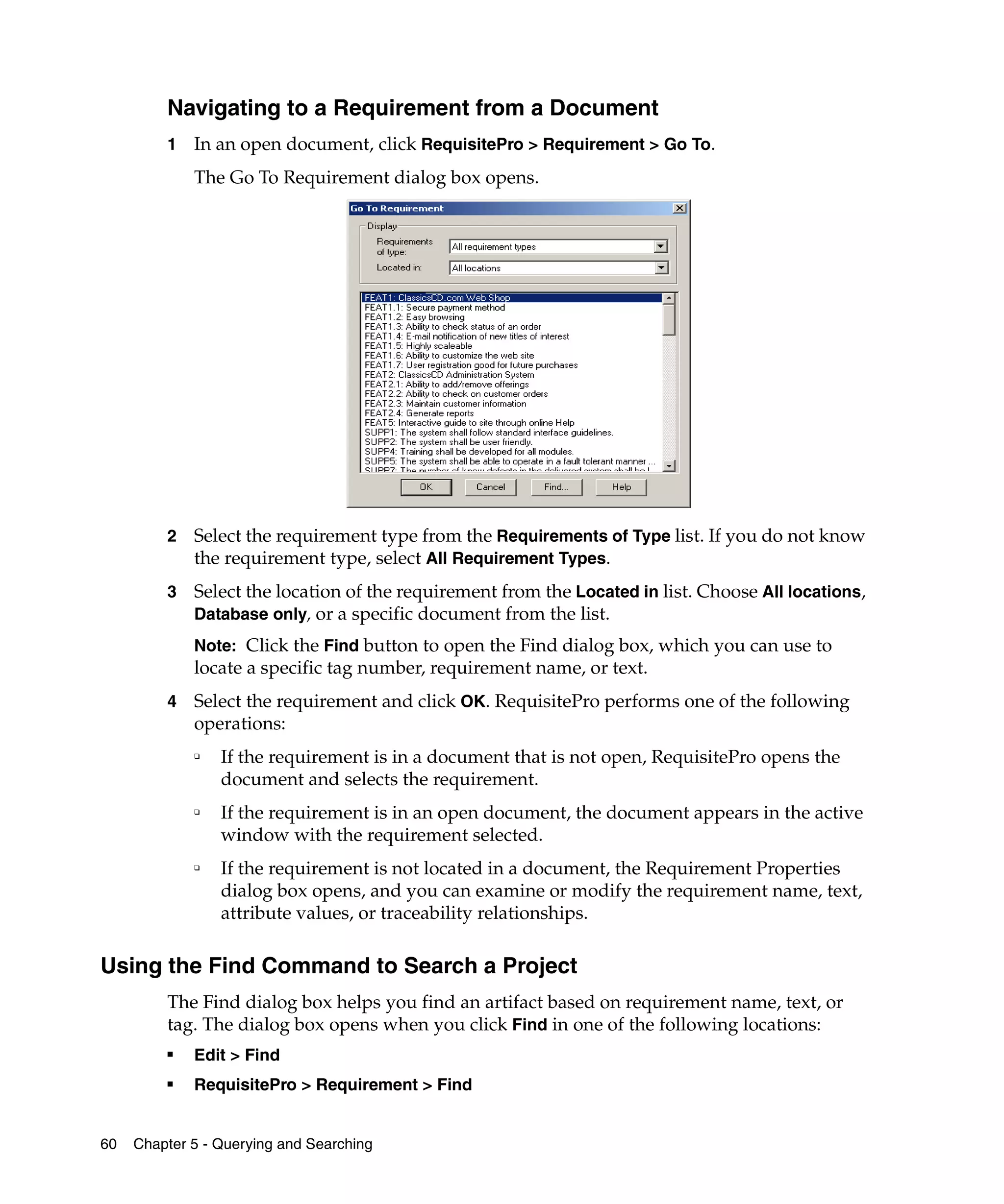 Navigating to a Requirement from a Document
         1   In an open document, click RequisitePro > Requirement > Go To.
             The Go To Requirement dialog box opens.




         2   Select the requirement type from the Requirements of Type list. If you do not know
             the requirement type, select All Requirement Types.
         3   Select the location of the requirement from the Located in list. Choose All locations,
             Database only, or a specific document from the list.
             Note: Click the Find button to open the Find dialog box, which you can use to
             locate a specific tag number, requirement name, or text.
         4   Select the requirement and click OK. RequisitePro performs one of the following
             operations:
             ❑
                 If the requirement is in a document that is not open, RequisitePro opens the
                 document and selects the requirement.
             ❑
                 If the requirement is in an open document, the document appears in the active
                 window with the requirement selected.
             ❑
                 If the requirement is not located in a document, the Requirement Properties
                 dialog box opens, and you can examine or modify the requirement name, text,
                 attribute values, or traceability relationships.

Using the Find Command to Search a Project
         The Find dialog box helps you find an artifact based on requirement name, text, or
         tag. The dialog box opens when you click Find in one of the following locations:
         ■
             Edit > Find
         ■   RequisitePro > Requirement > Find


60   Chapter 5 - Querying and Searching
 