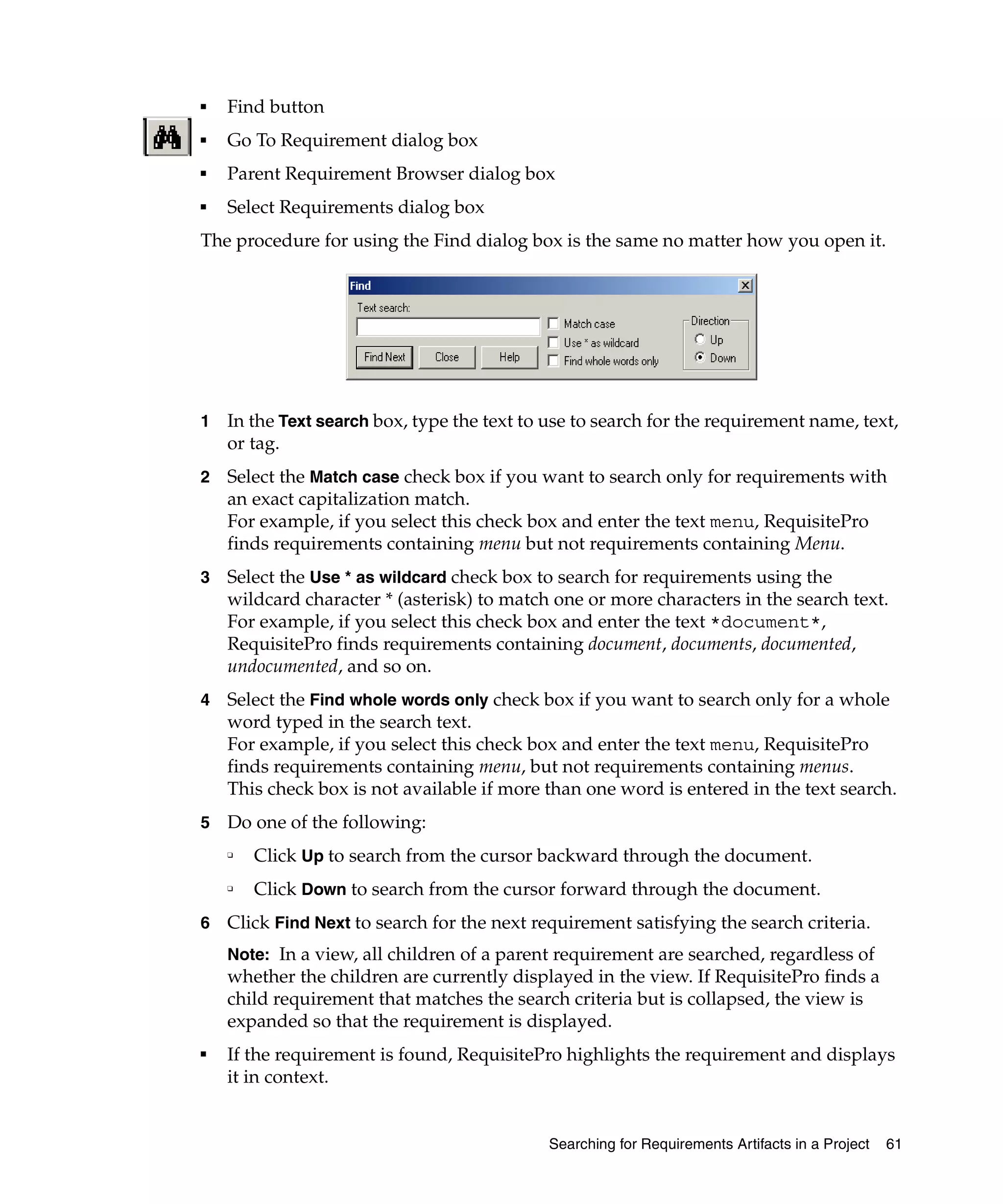 ■   Find button
■   Go To Requirement dialog box
■   Parent Requirement Browser dialog box
■   Select Requirements dialog box
The procedure for using the Find dialog box is the same no matter how you open it.




1   In the Text search box, type the text to use to search for the requirement name, text,
    or tag.
2   Select the Match case check box if you want to search only for requirements with
    an exact capitalization match.
    For example, if you select this check box and enter the text menu, RequisitePro
    finds requirements containing menu but not requirements containing Menu.
3   Select the Use * as wildcard check box to search for requirements using the
    wildcard character * (asterisk) to match one or more characters in the search text.
    For example, if you select this check box and enter the text *document*,
    RequisitePro finds requirements containing document, documents, documented,
    undocumented, and so on.
4   Select the Find whole words only check box if you want to search only for a whole
    word typed in the search text.
    For example, if you select this check box and enter the text menu, RequisitePro
    finds requirements containing menu, but not requirements containing menus.
    This check box is not available if more than one word is entered in the text search.
5   Do one of the following:
    ❑
        Click Up to search from the cursor backward through the document.
    ❑
        Click Down to search from the cursor forward through the document.
6   Click Find Next to search for the next requirement satisfying the search criteria.
    Note: In a view, all children of a parent requirement are searched, regardless of
    whether the children are currently displayed in the view. If RequisitePro finds a
    child requirement that matches the search criteria but is collapsed, the view is
    expanded so that the requirement is displayed.
■
    If the requirement is found, RequisitePro highlights the requirement and displays
    it in context.


                                             Searching for Requirements Artifacts in a Project   61
 