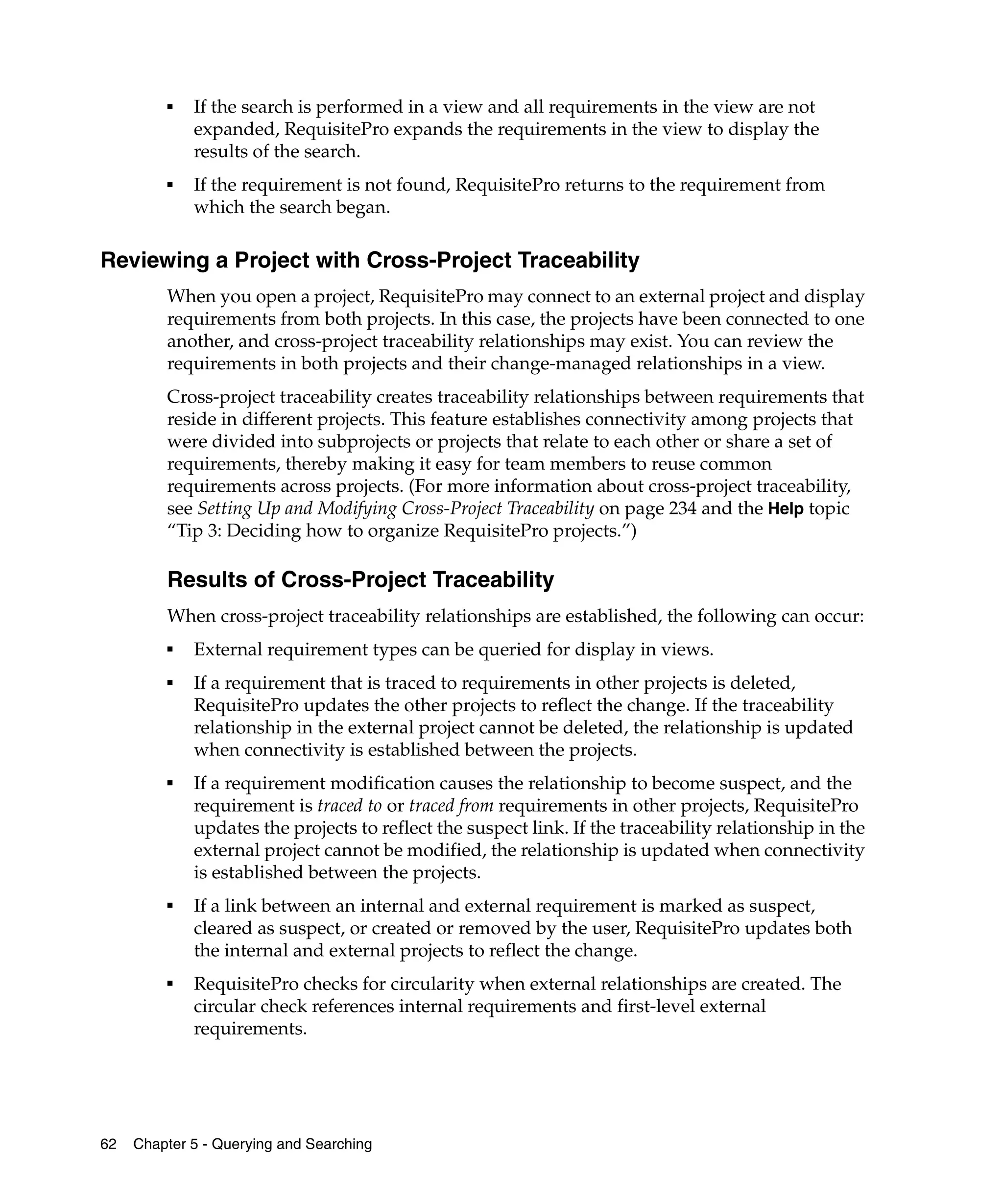 ■   If the search is performed in a view and all requirements in the view are not
             expanded, RequisitePro expands the requirements in the view to display the
             results of the search.
         ■   If the requirement is not found, RequisitePro returns to the requirement from
             which the search began.

Reviewing a Project with Cross-Project Traceability
         When you open a project, RequisitePro may connect to an external project and display
         requirements from both projects. In this case, the projects have been connected to one
         another, and cross-project traceability relationships may exist. You can review the
         requirements in both projects and their change-managed relationships in a view.
         Cross-project traceability creates traceability relationships between requirements that
         reside in different projects. This feature establishes connectivity among projects that
         were divided into subprojects or projects that relate to each other or share a set of
         requirements, thereby making it easy for team members to reuse common
         requirements across projects. (For more information about cross-project traceability,
         see Setting Up and Modifying Cross-Project Traceability on page 234 and the Help topic
         “Tip 3: Deciding how to organize RequisitePro projects.”)

         Results of Cross-Project Traceability
         When cross-project traceability relationships are established, the following can occur:
         ■
             External requirement types can be queried for display in views.
         ■
             If a requirement that is traced to requirements in other projects is deleted,
             RequisitePro updates the other projects to reflect the change. If the traceability
             relationship in the external project cannot be deleted, the relationship is updated
             when connectivity is established between the projects.
         ■
             If a requirement modification causes the relationship to become suspect, and the
             requirement is traced to or traced from requirements in other projects, RequisitePro
             updates the projects to reflect the suspect link. If the traceability relationship in the
             external project cannot be modified, the relationship is updated when connectivity
             is established between the projects.
         ■
             If a link between an internal and external requirement is marked as suspect,
             cleared as suspect, or created or removed by the user, RequisitePro updates both
             the internal and external projects to reflect the change.
         ■
             RequisitePro checks for circularity when external relationships are created. The
             circular check references internal requirements and first-level external
             requirements.




62   Chapter 5 - Querying and Searching
 