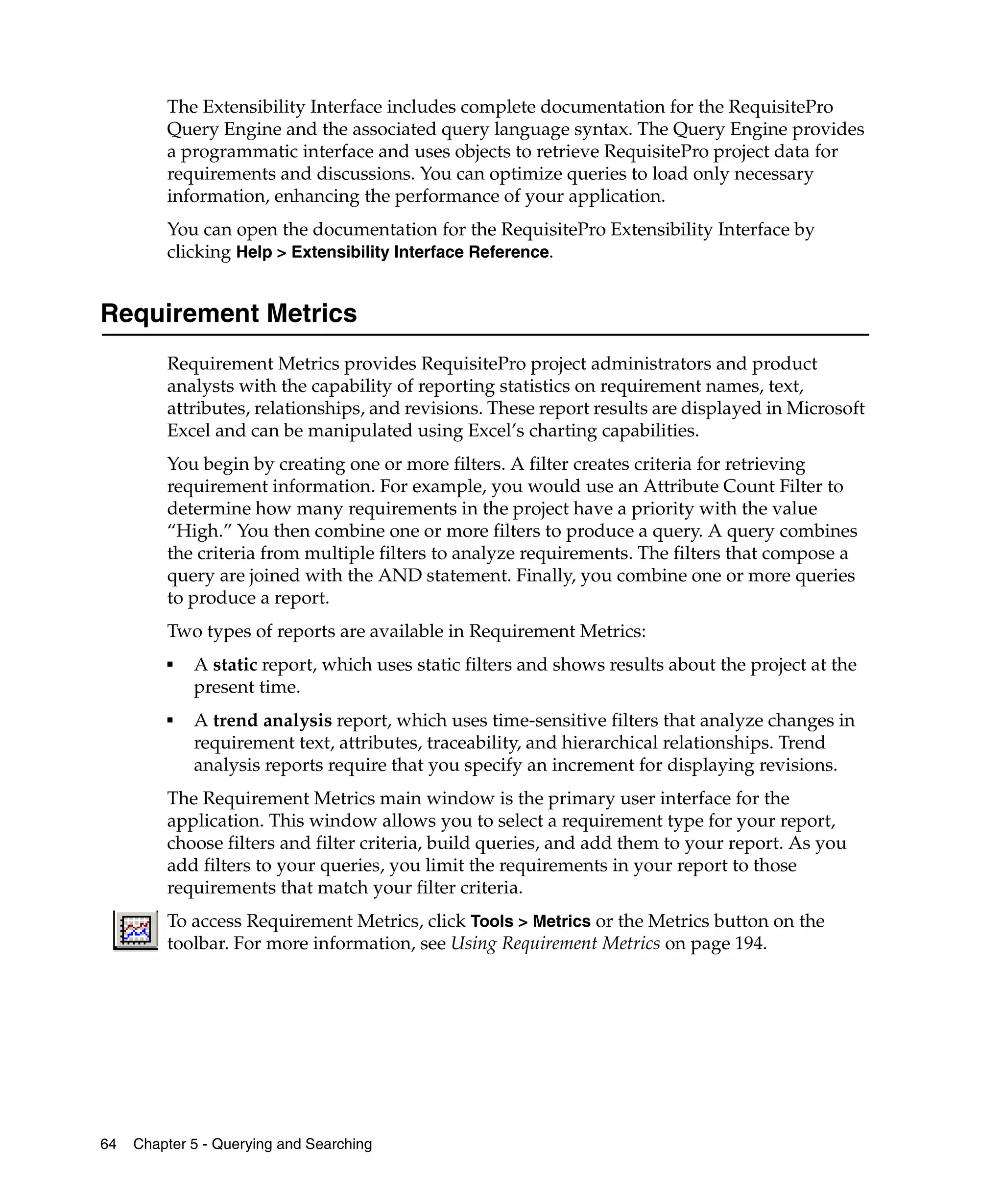 The Extensibility Interface includes complete documentation for the RequisitePro
         Query Engine and the associated query language syntax. The Query Engine provides
         a programmatic interface and uses objects to retrieve RequisitePro project data for
         requirements and discussions. You can optimize queries to load only necessary
         information, enhancing the performance of your application.
         You can open the documentation for the RequisitePro Extensibility Interface by
         clicking Help > Extensibility Interface Reference.


Requirement Metrics
         Requirement Metrics provides RequisitePro project administrators and product
         analysts with the capability of reporting statistics on requirement names, text,
         attributes, relationships, and revisions. These report results are displayed in Microsoft
         Excel and can be manipulated using Excel’s charting capabilities.
         You begin by creating one or more filters. A filter creates criteria for retrieving
         requirement information. For example, you would use an Attribute Count Filter to
         determine how many requirements in the project have a priority with the value
         “High.” You then combine one or more filters to produce a query. A query combines
         the criteria from multiple filters to analyze requirements. The filters that compose a
         query are joined with the AND statement. Finally, you combine one or more queries
         to produce a report.
         Two types of reports are available in Requirement Metrics:
         ■
             A static report, which uses static filters and shows results about the project at the
             present time.
         ■
             A trend analysis report, which uses time-sensitive filters that analyze changes in
             requirement text, attributes, traceability, and hierarchical relationships. Trend
             analysis reports require that you specify an increment for displaying revisions.
         The Requirement Metrics main window is the primary user interface for the
         application. This window allows you to select a requirement type for your report,
         choose filters and filter criteria, build queries, and add them to your report. As you
         add filters to your queries, you limit the requirements in your report to those
         requirements that match your filter criteria.
         To access Requirement Metrics, click Tools > Metrics or the Metrics button on the
         toolbar. For more information, see Using Requirement Metrics on page 194.




64   Chapter 5 - Querying and Searching
 
