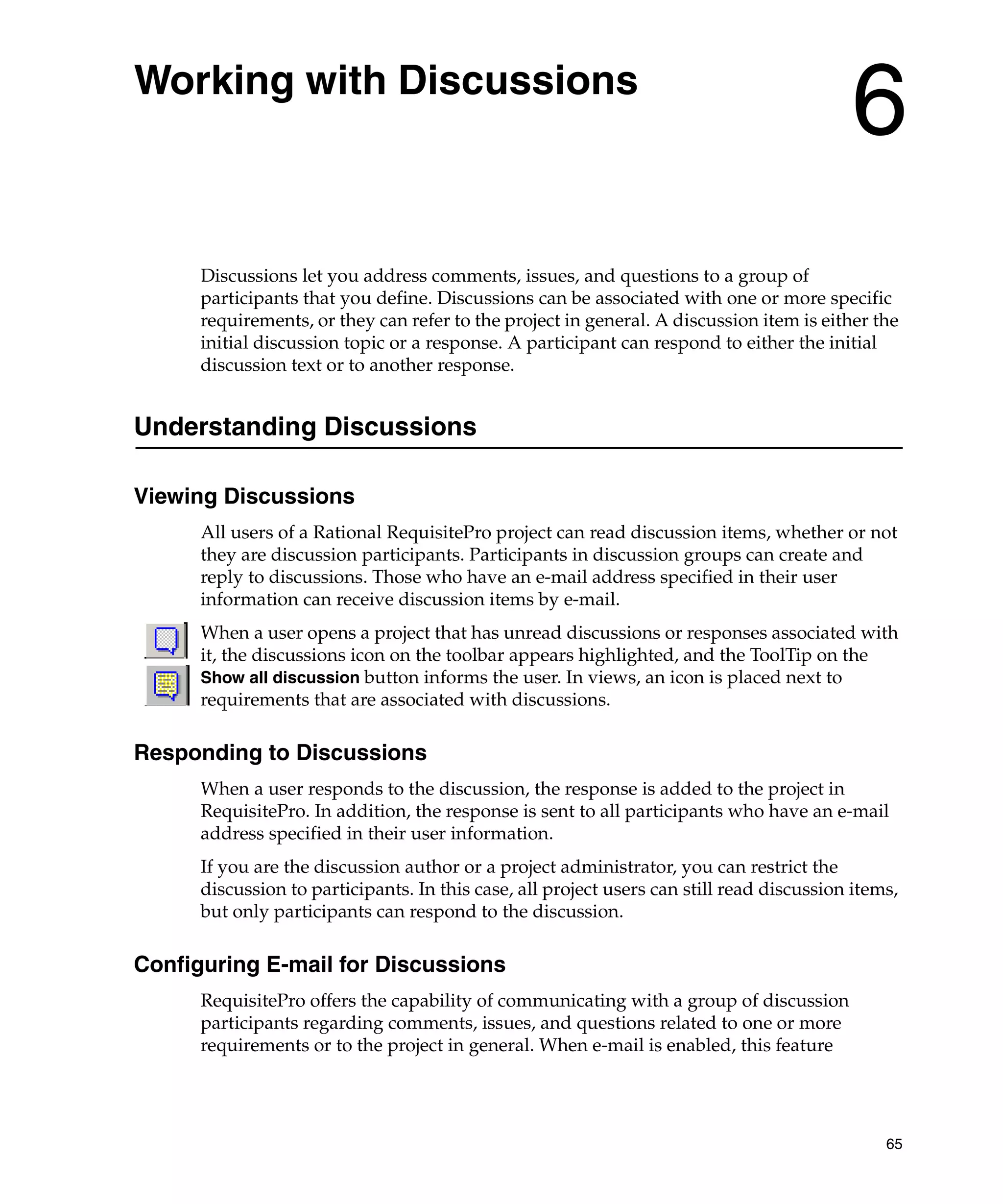Working with Discussions
                                                                                           6
      Discussions let you address comments, issues, and questions to a group of
      participants that you define. Discussions can be associated with one or more specific
      requirements, or they can refer to the project in general. A discussion item is either the
      initial discussion topic or a response. A participant can respond to either the initial
      discussion text or to another response.


Understanding Discussions

Viewing Discussions
      All users of a Rational RequisitePro project can read discussion items, whether or not
      they are discussion participants. Participants in discussion groups can create and
      reply to discussions. Those who have an e-mail address specified in their user
      information can receive discussion items by e-mail.
      When a user opens a project that has unread discussions or responses associated with
      it, the discussions icon on the toolbar appears highlighted, and the ToolTip on the
      Show all discussion button informs the user. In views, an icon is placed next to
      requirements that are associated with discussions.

Responding to Discussions
      When a user responds to the discussion, the response is added to the project in
      RequisitePro. In addition, the response is sent to all participants who have an e-mail
      address specified in their user information.
      If you are the discussion author or a project administrator, you can restrict the
      discussion to participants. In this case, all project users can still read discussion items,
      but only participants can respond to the discussion.

Configuring E-mail for Discussions
      RequisitePro offers the capability of communicating with a group of discussion
      participants regarding comments, issues, and questions related to one or more
      requirements or to the project in general. When e-mail is enabled, this feature




                                                                                                65
 