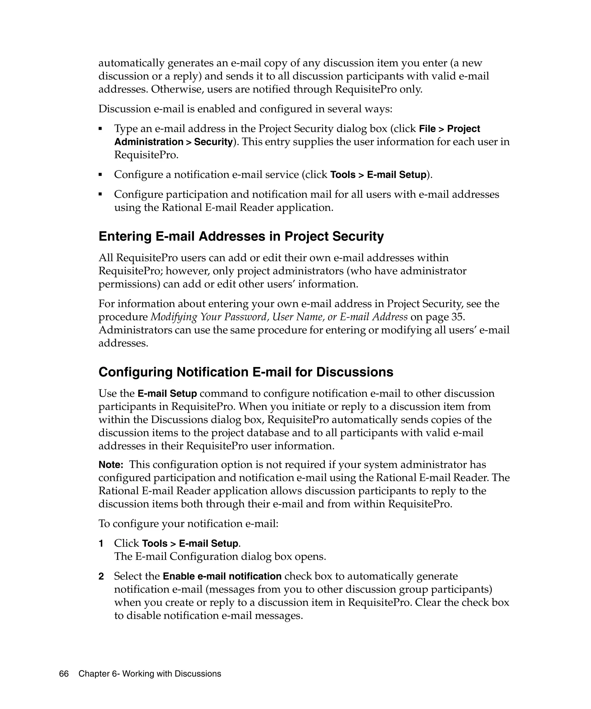 automatically generates an e-mail copy of any discussion item you enter (a new
         discussion or a reply) and sends it to all discussion participants with valid e-mail
         addresses. Otherwise, users are notified through RequisitePro only.
         Discussion e-mail is enabled and configured in several ways:
         ■   Type an e-mail address in the Project Security dialog box (click File > Project
             Administration > Security). This entry supplies the user information for each user in
             RequisitePro.
         ■   Configure a notification e-mail service (click Tools > E-mail Setup).
         ■
             Configure participation and notification mail for all users with e-mail addresses
             using the Rational E-mail Reader application.

         Entering E-mail Addresses in Project Security
         All RequisitePro users can add or edit their own e-mail addresses within
         RequisitePro; however, only project administrators (who have administrator
         permissions) can add or edit other users’ information.
         For information about entering your own e-mail address in Project Security, see the
         procedure Modifying Your Password, User Name, or E-mail Address on page 35.
         Administrators can use the same procedure for entering or modifying all users’ e-mail
         addresses.

         Configuring Notification E-mail for Discussions
         Use the E-mail Setup command to configure notification e-mail to other discussion
         participants in RequisitePro. When you initiate or reply to a discussion item from
         within the Discussions dialog box, RequisitePro automatically sends copies of the
         discussion items to the project database and to all participants with valid e-mail
         addresses in their RequisitePro user information.
         Note: This configuration option is not required if your system administrator has
         configured participation and notification e-mail using the Rational E-mail Reader. The
         Rational E-mail Reader application allows discussion participants to reply to the
         discussion items both through their e-mail and from within RequisitePro.
         To configure your notification e-mail:
         1   Click Tools > E-mail Setup.
             The E-mail Configuration dialog box opens.
         2   Select the Enable e-mail notification check box to automatically generate
             notification e-mail (messages from you to other discussion group participants)
             when you create or reply to a discussion item in RequisitePro. Clear the check box
             to disable notification e-mail messages.




66   Chapter 6- Working with Discussions
 
