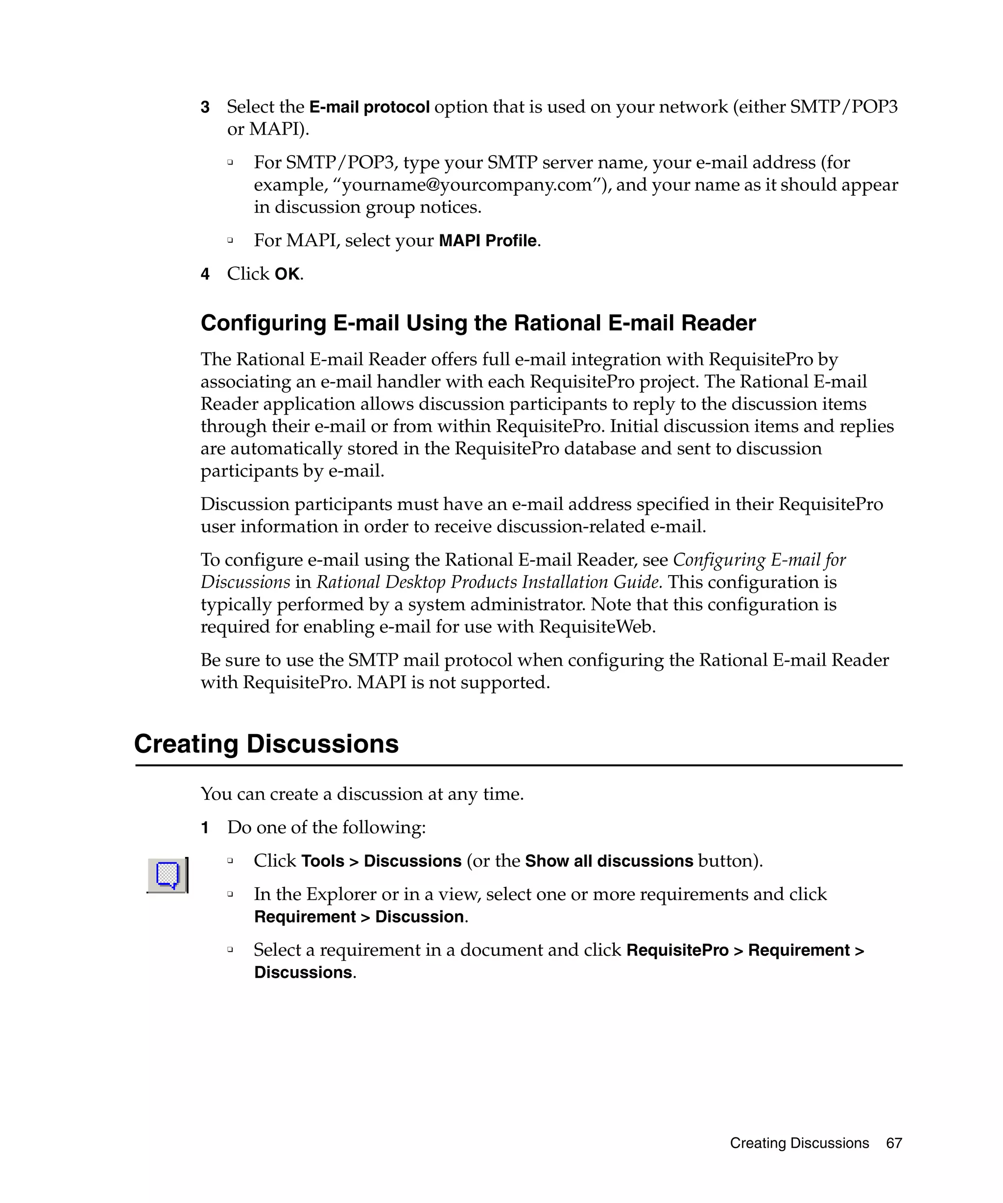 3   Select the E-mail protocol option that is used on your network (either SMTP/POP3
         or MAPI).
         ❑   For SMTP/POP3, type your SMTP server name, your e-mail address (for
             example, “yourname@yourcompany.com”), and your name as it should appear
             in discussion group notices.
         ❑   For MAPI, select your MAPI Profile.
     4   Click OK.

     Configuring E-mail Using the Rational E-mail Reader
     The Rational E-mail Reader offers full e-mail integration with RequisitePro by
     associating an e-mail handler with each RequisitePro project. The Rational E-mail
     Reader application allows discussion participants to reply to the discussion items
     through their e-mail or from within RequisitePro. Initial discussion items and replies
     are automatically stored in the RequisitePro database and sent to discussion
     participants by e-mail.
     Discussion participants must have an e-mail address specified in their RequisitePro
     user information in order to receive discussion-related e-mail.
     To configure e-mail using the Rational E-mail Reader, see Configuring E-mail for
     Discussions in Rational Desktop Products Installation Guide. This configuration is
     typically performed by a system administrator. Note that this configuration is
     required for enabling e-mail for use with RequisiteWeb.
     Be sure to use the SMTP mail protocol when configuring the Rational E-mail Reader
     with RequisitePro. MAPI is not supported.


Creating Discussions
     You can create a discussion at any time.
     1   Do one of the following:
         ❑   Click Tools > Discussions (or the Show all discussions button).
         ❑   In the Explorer or in a view, select one or more requirements and click
             Requirement > Discussion.
         ❑   Select a requirement in a document and click RequisitePro > Requirement >
             Discussions.




                                                                        Creating Discussions   67
 