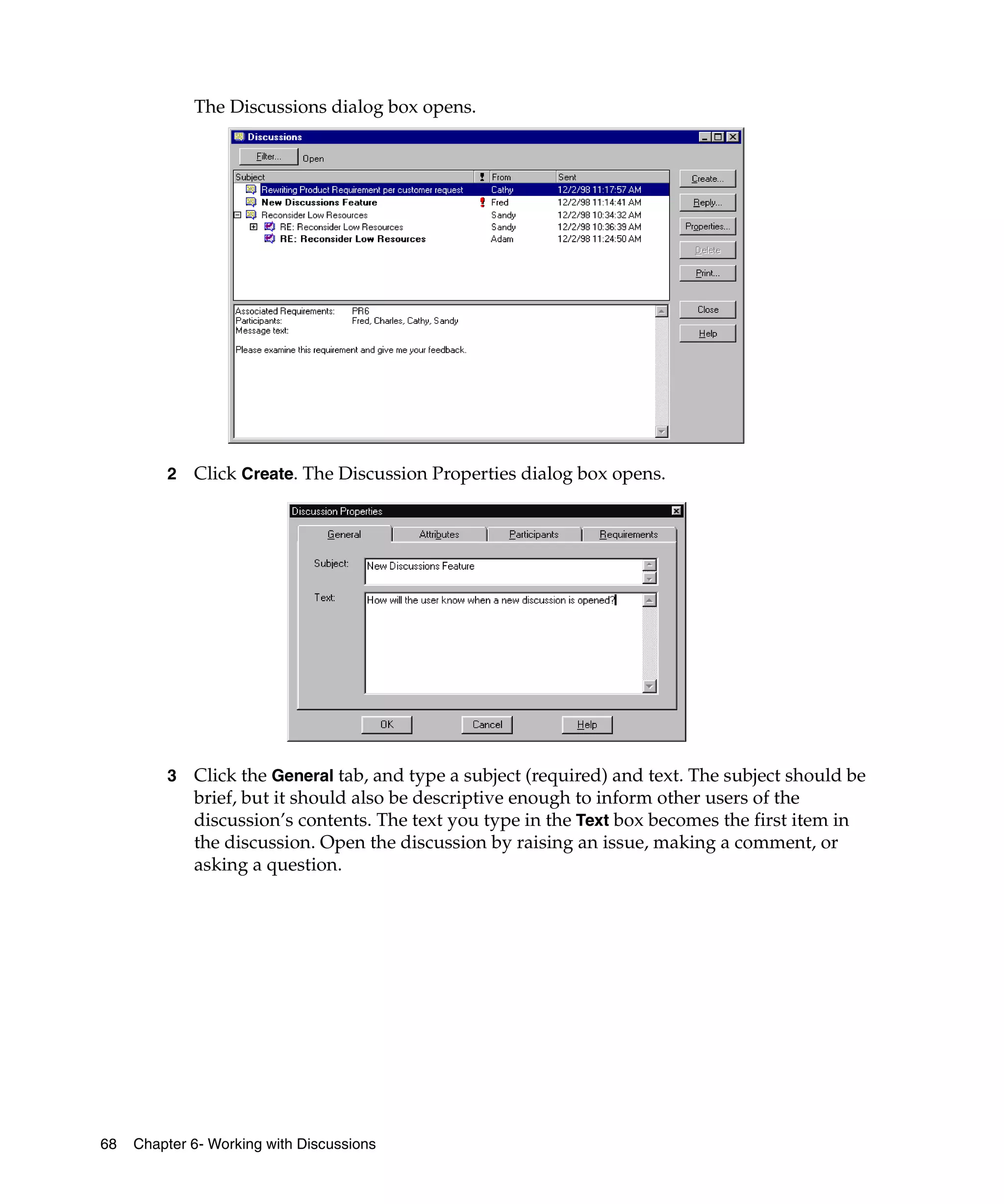 The Discussions dialog box opens.




         2   Click Create. The Discussion Properties dialog box opens.




         3   Click the General tab, and type a subject (required) and text. The subject should be
             brief, but it should also be descriptive enough to inform other users of the
             discussion’s contents. The text you type in the Text box becomes the first item in
             the discussion. Open the discussion by raising an issue, making a comment, or
             asking a question.




68   Chapter 6- Working with Discussions
 