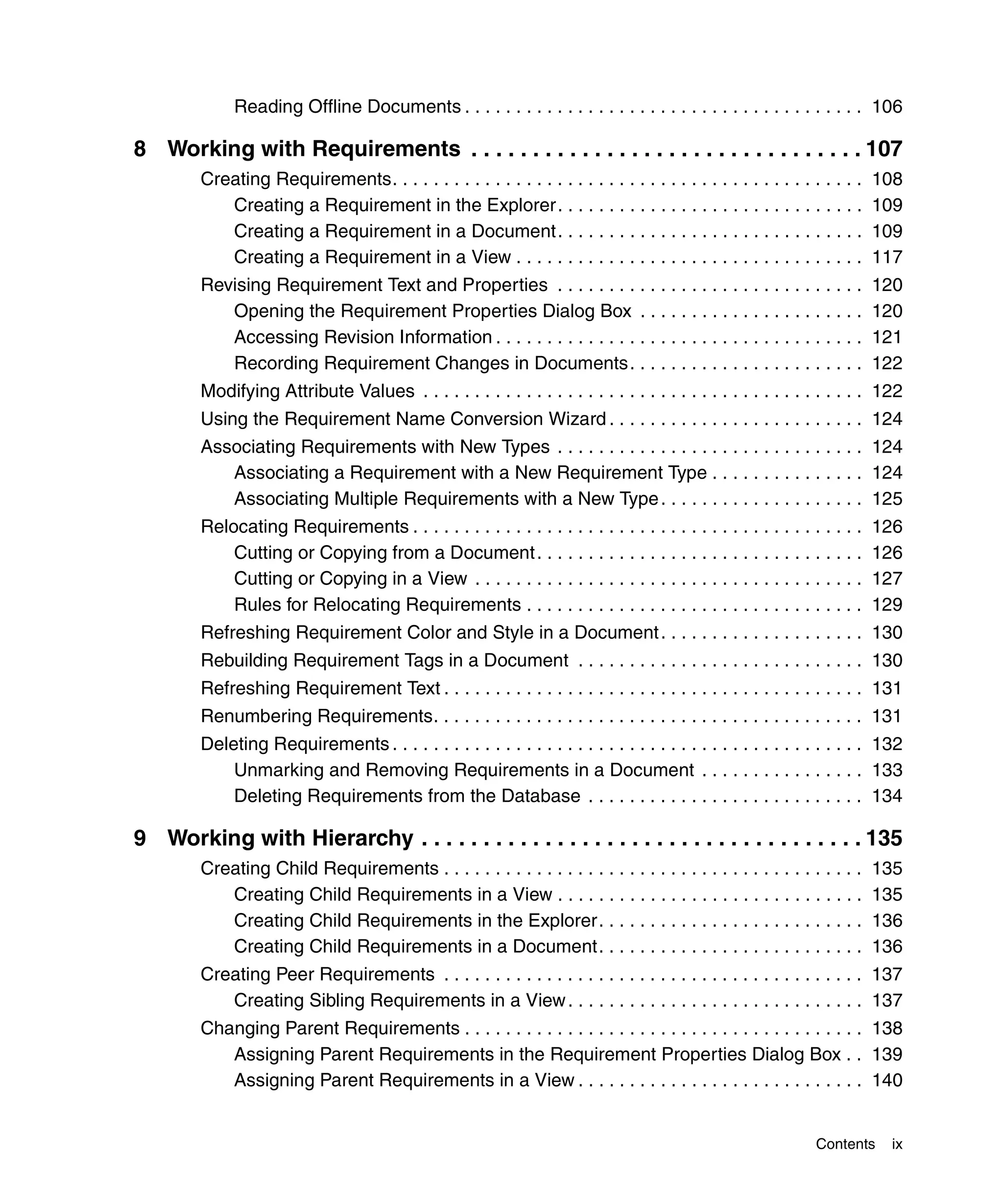 Reading Offline Documents . . . . . . . . . . . . . . . . . . . . . . . . . . . . . . . . . . . . . . . 106

8 Working with Requirements . . . . . . . . . . . . . . . . . . . . . . . . . . . . . . . . 107
        Creating Requirements. . . . . . . . . . . . . . . . . . . . . . . . . . . . . . . . . . . . . . . . . . . . . .   108
           Creating a Requirement in the Explorer. . . . . . . . . . . . . . . . . . . . . . . . . . . . . .               109
           Creating a Requirement in a Document. . . . . . . . . . . . . . . . . . . . . . . . . . . . . .                 109
           Creating a Requirement in a View . . . . . . . . . . . . . . . . . . . . . . . . . . . . . . . . . .            117
        Revising Requirement Text and Properties . . . . . . . . . . . . . . . . . . . . . . . . . . . . . .               120
           Opening the Requirement Properties Dialog Box . . . . . . . . . . . . . . . . . . . . . .                       120
           Accessing Revision Information . . . . . . . . . . . . . . . . . . . . . . . . . . . . . . . . . . . .          121
           Recording Requirement Changes in Documents. . . . . . . . . . . . . . . . . . . . . . .                         122
        Modifying Attribute Values . . . . . . . . . . . . . . . . . . . . . . . . . . . . . . . . . . . . . . . . . . . 122
        Using the Requirement Name Conversion Wizard . . . . . . . . . . . . . . . . . . . . . . . . . 124
        Associating Requirements with New Types . . . . . . . . . . . . . . . . . . . . . . . . . . . . . . 124
           Associating a Requirement with a New Requirement Type . . . . . . . . . . . . . . . 124
           Associating Multiple Requirements with a New Type . . . . . . . . . . . . . . . . . . . . 125
        Relocating Requirements . . . . . . . . . . . . . . . . . . . . . . . . . . . . . . . . . . . . . . . . . . . .    126
            Cutting or Copying from a Document . . . . . . . . . . . . . . . . . . . . . . . . . . . . . . . .             126
            Cutting or Copying in a View . . . . . . . . . . . . . . . . . . . . . . . . . . . . . . . . . . . . . .       127
            Rules for Relocating Requirements . . . . . . . . . . . . . . . . . . . . . . . . . . . . . . . . .            129
        Refreshing Requirement Color and Style in a Document . . . . . . . . . . . . . . . . . . . . 130
        Rebuilding Requirement Tags in a Document . . . . . . . . . . . . . . . . . . . . . . . . . . . . 130
        Refreshing Requirement Text . . . . . . . . . . . . . . . . . . . . . . . . . . . . . . . . . . . . . . . . . 131
        Renumbering Requirements. . . . . . . . . . . . . . . . . . . . . . . . . . . . . . . . . . . . . . . . . . 131
        Deleting Requirements . . . . . . . . . . . . . . . . . . . . . . . . . . . . . . . . . . . . . . . . . . . . . . 132
            Unmarking and Removing Requirements in a Document . . . . . . . . . . . . . . . . 133
            Deleting Requirements from the Database . . . . . . . . . . . . . . . . . . . . . . . . . . . 134

9 Working with Hierarchy . . . . . . . . . . . . . . . . . . . . . . . . . . . . . . . . . . . . 135
        Creating Child Requirements . . . . . . . . . . . . . . . . . . . . . . . . . . . . . . . . . . . . . . . . .      135
           Creating Child Requirements in a View . . . . . . . . . . . . . . . . . . . . . . . . . . . . . .               135
           Creating Child Requirements in the Explorer. . . . . . . . . . . . . . . . . . . . . . . . . .                  136
           Creating Child Requirements in a Document. . . . . . . . . . . . . . . . . . . . . . . . . .                    136
        Creating Peer Requirements . . . . . . . . . . . . . . . . . . . . . . . . . . . . . . . . . . . . . . . . . 137
           Creating Sibling Requirements in a View . . . . . . . . . . . . . . . . . . . . . . . . . . . . . 137
        Changing Parent Requirements . . . . . . . . . . . . . . . . . . . . . . . . . . . . . . . . . . . . . . . 138
           Assigning Parent Requirements in the Requirement Properties Dialog Box . . 139
           Assigning Parent Requirements in a View . . . . . . . . . . . . . . . . . . . . . . . . . . . . 140


                                                                                                                Contents    ix
 