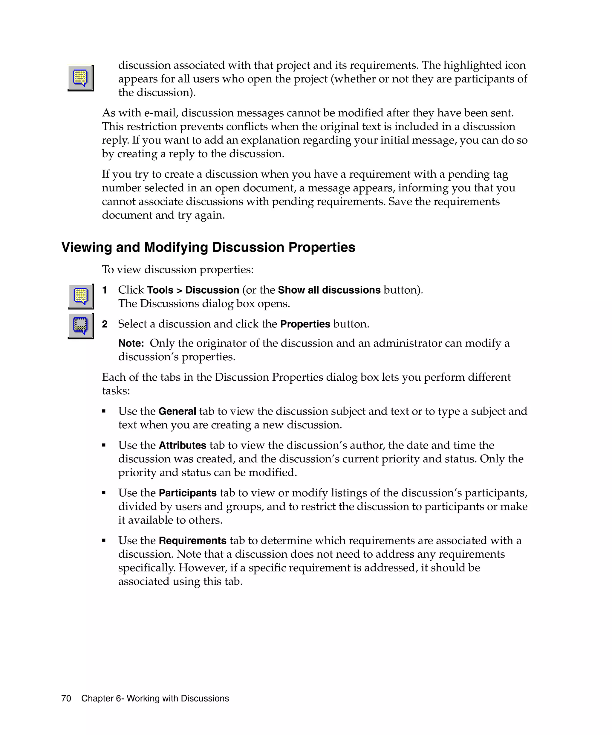 discussion associated with that project and its requirements. The highlighted icon
             appears for all users who open the project (whether or not they are participants of
             the discussion).
         As with e-mail, discussion messages cannot be modified after they have been sent.
         This restriction prevents conflicts when the original text is included in a discussion
         reply. If you want to add an explanation regarding your initial message, you can do so
         by creating a reply to the discussion.
         If you try to create a discussion when you have a requirement with a pending tag
         number selected in an open document, a message appears, informing you that you
         cannot associate discussions with pending requirements. Save the requirements
         document and try again.

Viewing and Modifying Discussion Properties
         To view discussion properties:
         1   Click Tools > Discussion (or the Show all discussions button).
             The Discussions dialog box opens.
         2   Select a discussion and click the Properties button.
             Note: Only the originator of the discussion and an administrator can modify a
             discussion’s properties.
         Each of the tabs in the Discussion Properties dialog box lets you perform different
         tasks:
         ■   Use the General tab to view the discussion subject and text or to type a subject and
             text when you are creating a new discussion.
         ■   Use the Attributes tab to view the discussion’s author, the date and time the
             discussion was created, and the discussion’s current priority and status. Only the
             priority and status can be modified.
         ■   Use the Participants tab to view or modify listings of the discussion’s participants,
             divided by users and groups, and to restrict the discussion to participants or make
             it available to others.
         ■   Use the Requirements tab to determine which requirements are associated with a
             discussion. Note that a discussion does not need to address any requirements
             specifically. However, if a specific requirement is addressed, it should be
             associated using this tab.




70   Chapter 6- Working with Discussions
 