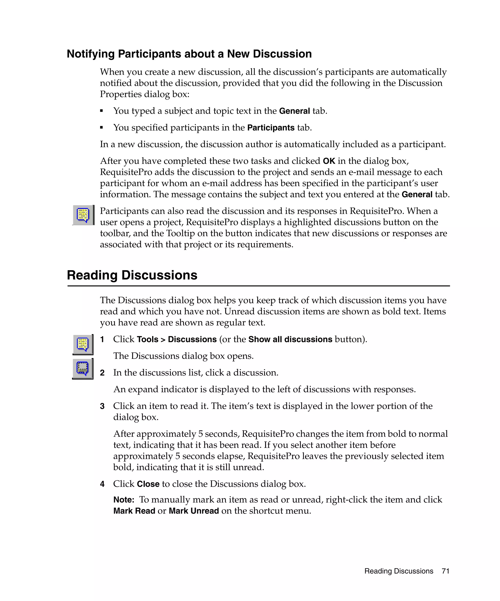 Notifying Participants about a New Discussion
      When you create a new discussion, all the discussion’s participants are automatically
      notified about the discussion, provided that you did the following in the Discussion
      Properties dialog box:
      ■
          You typed a subject and topic text in the General tab.
      ■
          You specified participants in the Participants tab.
      In a new discussion, the discussion author is automatically included as a participant.
      After you have completed these two tasks and clicked OK in the dialog box,
      RequisitePro adds the discussion to the project and sends an e-mail message to each
      participant for whom an e-mail address has been specified in the participant’s user
      information. The message contains the subject and text you entered at the General tab.
      Participants can also read the discussion and its responses in RequisitePro. When a
      user opens a project, RequisitePro displays a highlighted discussions button on the
      toolbar, and the Tooltip on the button indicates that new discussions or responses are
      associated with that project or its requirements.


Reading Discussions
      The Discussions dialog box helps you keep track of which discussion items you have
      read and which you have not. Unread discussion items are shown as bold text. Items
      you have read are shown as regular text.
      1   Click Tools > Discussions (or the Show all discussions button).
          The Discussions dialog box opens.
      2   In the discussions list, click a discussion.
          An expand indicator is displayed to the left of discussions with responses.
      3   Click an item to read it. The item’s text is displayed in the lower portion of the
          dialog box.
          After approximately 5 seconds, RequisitePro changes the item from bold to normal
          text, indicating that it has been read. If you select another item before
          approximately 5 seconds elapse, RequisitePro leaves the previously selected item
          bold, indicating that it is still unread.
      4   Click Close to close the Discussions dialog box.
          Note: To manually mark an item as read or unread, right-click the item and click
          Mark Read or Mark Unread on the shortcut menu.




                                                                          Reading Discussions   71
 