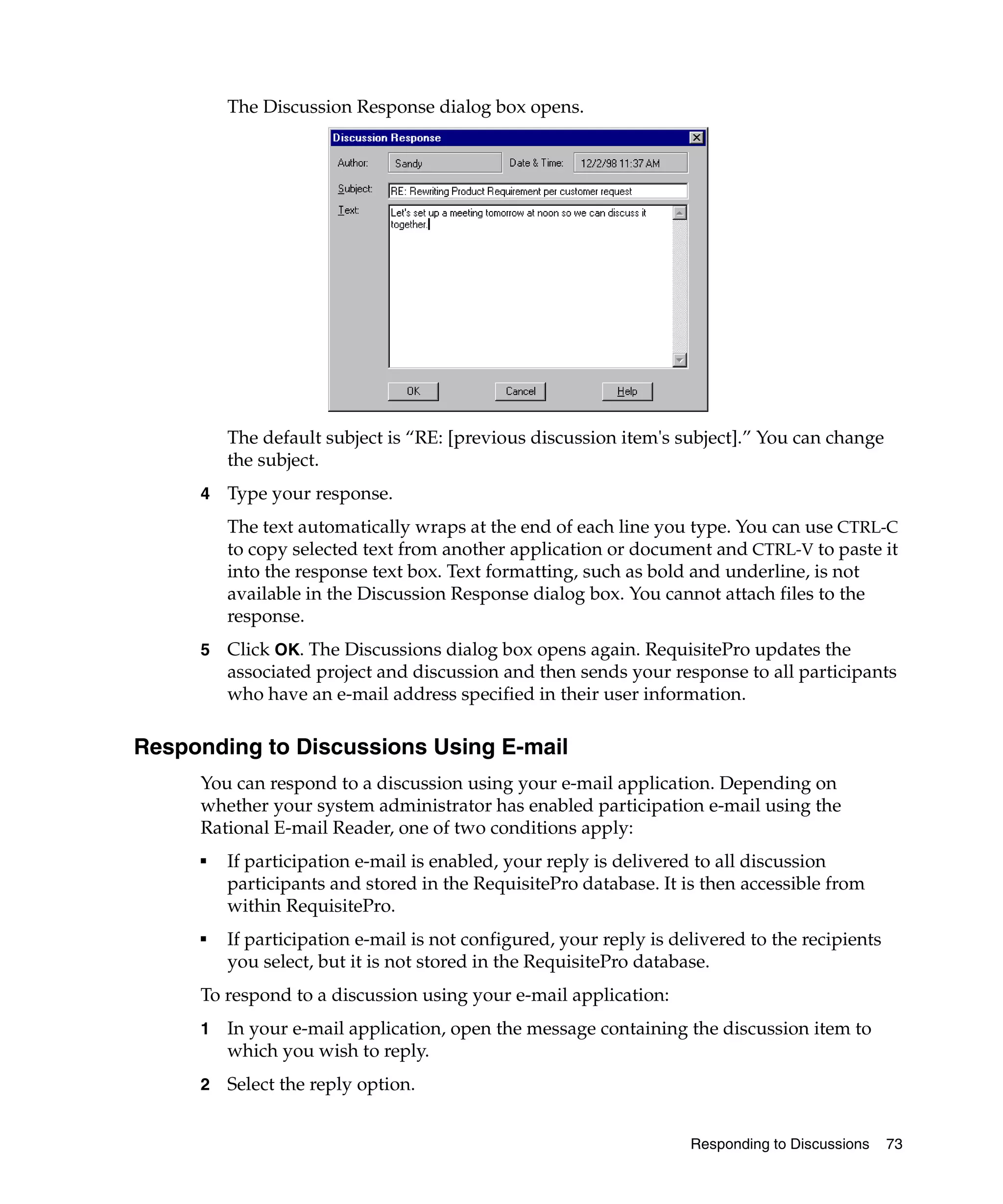 The Discussion Response dialog box opens.




         The default subject is “RE: [previous discussion item's subject].” You can change
         the subject.
     4   Type your response.
         The text automatically wraps at the end of each line you type. You can use CTRL-C
         to copy selected text from another application or document and CTRL-V to paste it
         into the response text box. Text formatting, such as bold and underline, is not
         available in the Discussion Response dialog box. You cannot attach files to the
         response.
     5   Click OK. The Discussions dialog box opens again. RequisitePro updates the
         associated project and discussion and then sends your response to all participants
         who have an e-mail address specified in their user information.

Responding to Discussions Using E-mail
     You can respond to a discussion using your e-mail application. Depending on
     whether your system administrator has enabled participation e-mail using the
     Rational E-mail Reader, one of two conditions apply:
     ■
         If participation e-mail is enabled, your reply is delivered to all discussion
         participants and stored in the RequisitePro database. It is then accessible from
         within RequisitePro.
     ■
         If participation e-mail is not configured, your reply is delivered to the recipients
         you select, but it is not stored in the RequisitePro database.
     To respond to a discussion using your e-mail application:
     1   In your e-mail application, open the message containing the discussion item to
         which you wish to reply.
     2   Select the reply option.


                                                                    Responding to Discussions   73
 