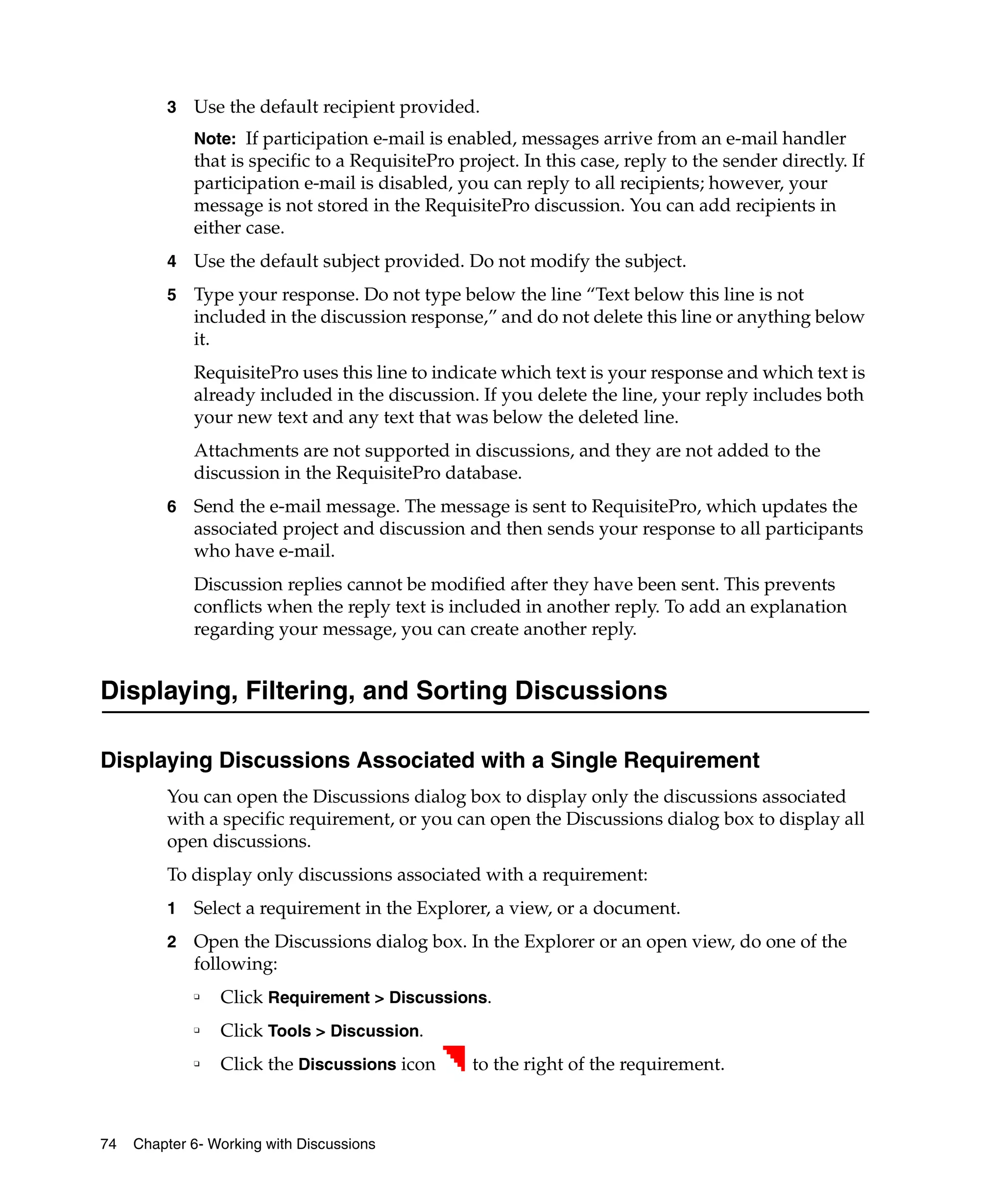 3   Use the default recipient provided.
             Note: If participation e-mail is enabled, messages arrive from an e-mail handler
             that is specific to a RequisitePro project. In this case, reply to the sender directly. If
             participation e-mail is disabled, you can reply to all recipients; however, your
             message is not stored in the RequisitePro discussion. You can add recipients in
             either case.
         4   Use the default subject provided. Do not modify the subject.
         5   Type your response. Do not type below the line “Text below this line is not
             included in the discussion response,” and do not delete this line or anything below
             it.
             RequisitePro uses this line to indicate which text is your response and which text is
             already included in the discussion. If you delete the line, your reply includes both
             your new text and any text that was below the deleted line.
             Attachments are not supported in discussions, and they are not added to the
             discussion in the RequisitePro database.
         6   Send the e-mail message. The message is sent to RequisitePro, which updates the
             associated project and discussion and then sends your response to all participants
             who have e-mail.
             Discussion replies cannot be modified after they have been sent. This prevents
             conflicts when the reply text is included in another reply. To add an explanation
             regarding your message, you can create another reply.


Displaying, Filtering, and Sorting Discussions

Displaying Discussions Associated with a Single Requirement
         You can open the Discussions dialog box to display only the discussions associated
         with a specific requirement, or you can open the Discussions dialog box to display all
         open discussions.
         To display only discussions associated with a requirement:
         1   Select a requirement in the Explorer, a view, or a document.
         2   Open the Discussions dialog box. In the Explorer or an open view, do one of the
             following:
             ❑
                 Click Requirement > Discussions.
             ❑
                 Click Tools > Discussion.
             ❑
                 Click the Discussions icon       to the right of the requirement.



74   Chapter 6- Working with Discussions
 