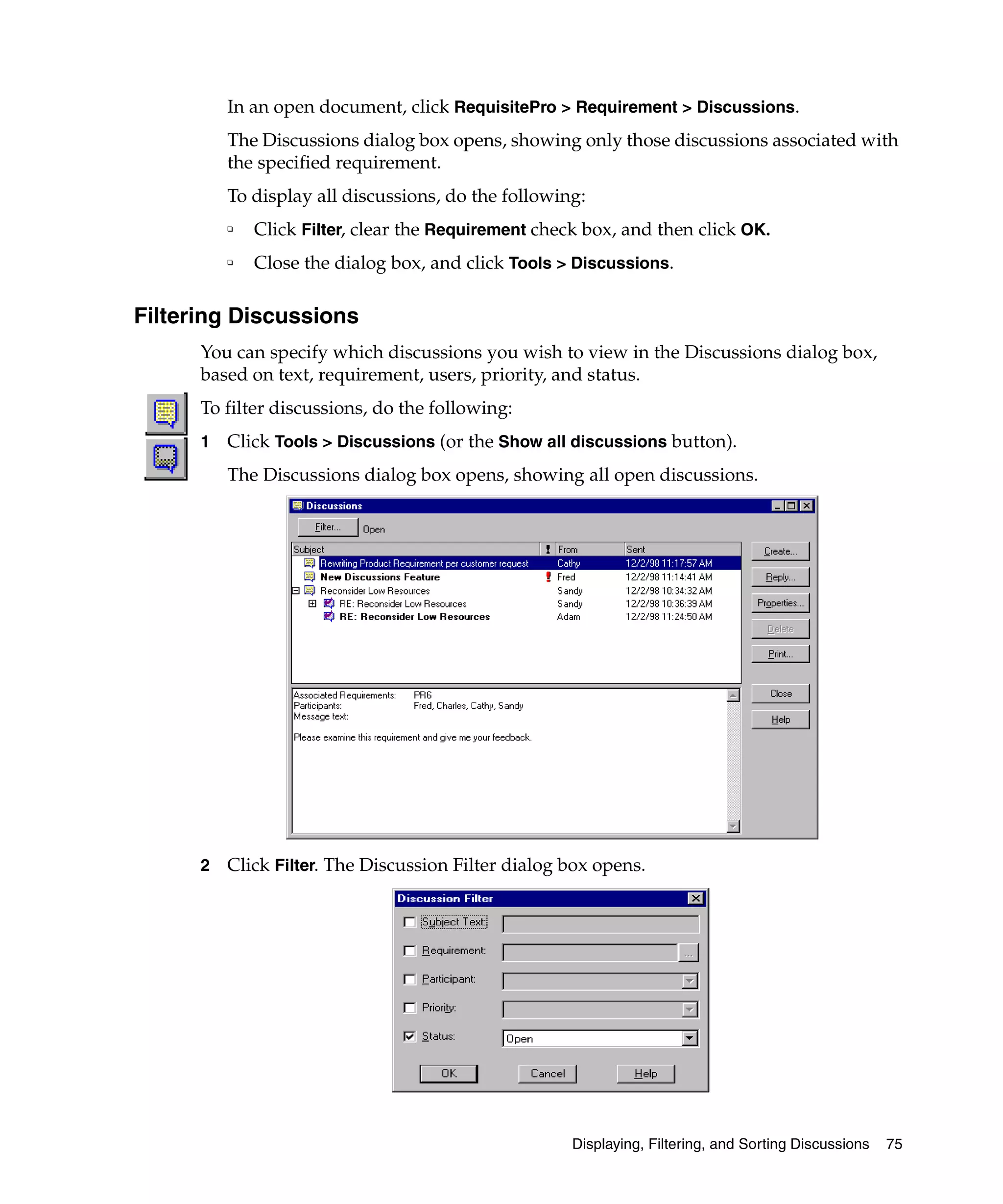 In an open document, click RequisitePro > Requirement > Discussions.
          The Discussions dialog box opens, showing only those discussions associated with
          the specified requirement.
          To display all discussions, do the following:
          ❑   Click Filter, clear the Requirement check box, and then click OK.
          ❑   Close the dialog box, and click Tools > Discussions.

Filtering Discussions
      You can specify which discussions you wish to view in the Discussions dialog box,
      based on text, requirement, users, priority, and status.
      To filter discussions, do the following:
      1   Click Tools > Discussions (or the Show all discussions button).
          The Discussions dialog box opens, showing all open discussions.




      2   Click Filter. The Discussion Filter dialog box opens.




                                                      Displaying, Filtering, and Sorting Discussions   75
 